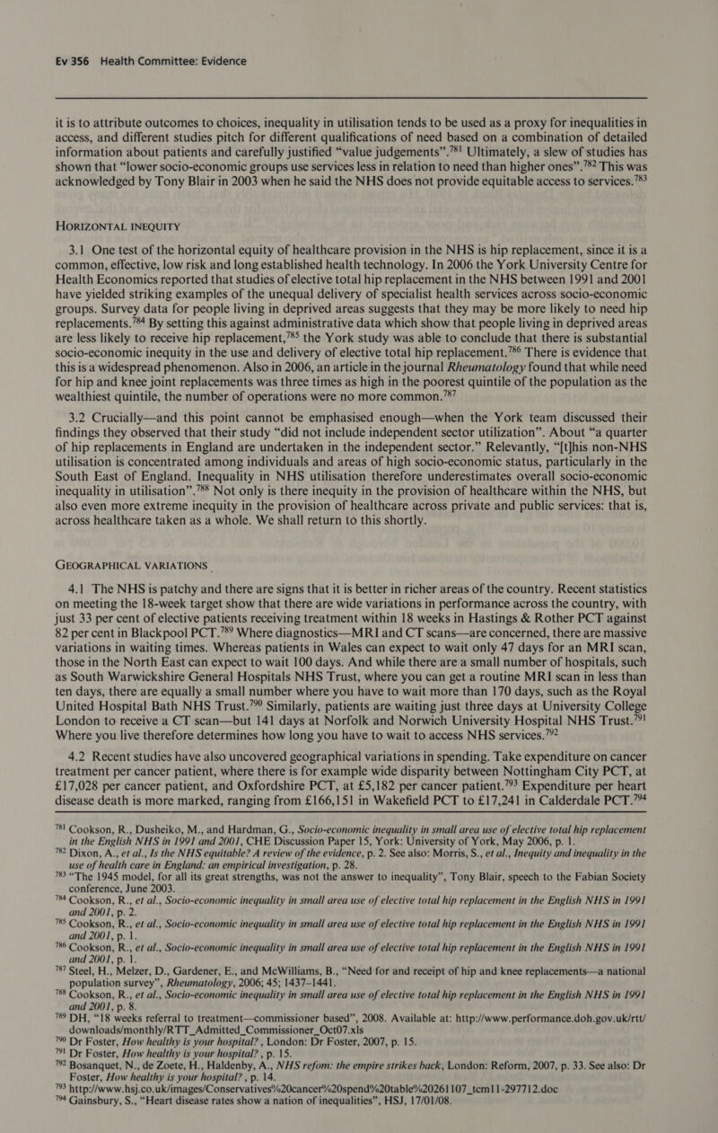 it is to attribute outcomes to choices, inequality in utilisation tends to be used as a proxy for inequalities in access, and different studies pitch for different qualifications of need based on a combination of detailed information about patients and carefully justified “value judgements”.’*' Ultimately, a slew of studies has shown that “lower socio-economic groups use services less in relation to need than higher ones”.”*? This was acknowledged by Tony Blair in 2003 when he said the NHS does not provide equitable access to services.’*? HORIZONTAL INEQUITY 3.1 One test of the horizontal equity of healthcare provision in the NHS is hip replacement, since it is a common, effective, low risk and long established health technology. In 2006 the York University Centre for Health Economics reported that studies of elective total hip replacement in the NHS between 1991 and 2001 have yielded striking examples of the unequal delivery of specialist health services across socio-economic groups. Survey data for people living in deprived areas suggests that they may be more likely to need hip replacements.’*4 By setting this against administrative data which show that people living in deprived areas are less likely to receive hip replacement,’** the York study was able to conclude that there is substantial socio-economic inequity in the use and delivery of elective total hip replacement.’*° There is evidence that this is a widespread phenomenon. Also in 2006, an article in the journal Rheumatology found that while need for hip and knee joint replacements was three times as high in the poorest quintile of the population as the wealthiest quintile, the number of operations were no more common.’8” 3.2 Crucially—and this point cannot be emphasised enough—when the York team discussed their findings they observed that their study “did not include independent sector utilization”. About “a quarter of hip replacements in England are undertaken in the independent sector.” Relevantly, “[t]his non-NHS utilisation is concentrated among individuals and areas of high socio-economic status, particularly in the South East of England. Inequality in NHS utilisation therefore underestimates overall socio-economic inequality in utilisation”.’*® Not only is there inequity in the provision of healthcare within the NHS, but also even more extreme inequity in the provision of healthcare across private and public services: that is, across healthcare taken as a whole. We shall return to this shortly. GEOGRAPHICAL VARIATIONS ; 4.1 The NHS is patchy and there are signs that it is better in richer areas of the country. Recent statistics on meeting the 18-week target show that there are wide variations in performance across the country, with just 33 per cent of elective patients receiving treatment within 18 weeks in Hastings &amp; Rother PCT against 82 per cent in Blackpool PCT.’8? Where diagnostics—MRI and CT scans—are concerned, there are massive variations in waiting times. Whereas patients in Wales can expect to wait only 47 days for an MRI scan, those in the North East can expect to wait 100 days. And while there are a small number of hospitals, such as South Warwickshire General Hospitals NHS Trust, where you can get a routine MRI scan in less than ten days, there are equally a small number where you have to wait more than 170 days, such as the Royal United Hospital Bath NHS Trust.”° Similarly, patients are waiting just three days at University College London to receive a CT scan—but 141 days at Norfolk and Norwich University Hospital NHS Trust.”! Where you live therefore determines how long you have to wait to access NHS services.’ 4.2 Recent studies have also uncovered geographical variations in spending. Take expenditure on cancer treatment per cancer patient, where there is for example wide disparity between Nottingham City PCT, at £17,028 per cancer patient, and Oxfordshire PCT, at £5,182 per cancer patient.””? Expenditure per heart disease death is more marked, ranging from £166,151 in Wakefield PCT to £17,241 in Calderdale PCT.” 781 Cookson, R., Dusheiko, M., and Hardman, G., Socio-economic inequality in small area use of elective total hip replacement in the English NHS in 1991 and 2001, CHE Discussion Paper 15, York: University of York, May 2006, p. 1. 782 Dixon, A., et al., Is the NHS equitable? A review of the evidence, p. 2. See also: Morris, S., et al., Inequity and inequality in the use of health care in England: an empirical investigation, p. 28. 783 “The 1945 model, for all its great strengths, was not the answer to inequality”, Tony Blair, speech to the Fabian Society conference, June 2003. 784 Cookson, R., et al., Socio-economic inequality in small area use of elective total hip replacement in the English NHS in 1991 and 2001, p. 2. 785 Cookson, R., et al., Socio-economic inequality in small area use of elective total hip replacement in the English NHS in 1991 and 2001, p. 1. 786 Cookson, R., et al., Socio-economic inequality in small area use of elective total hip replacement in the English NHS in 1991 and 2001, p. 1. 787 Steel, H., Melzer, D., Gardener, E., and McWilliams, B., “Need for and receipt of hip and knee replacements—a national population survey”, Rheumatology, 2006; 45; 1437-1441. 788 Cookson, R., et al., Socio-economic inequality in small area use of elective total hip replacement in the English NHS in 1991 and 2001, p. 8. 789 DH, “18 weeks referral to treatment—commissioner based”, 2008. Available at: http://www.performance.doh.gov.uk/rtt/ downloads/monthly/RTT_Admitted_Commissioner_Oct07.xls ™ Dr Foster, How healthy is your hospital? , London: Dr Foster, 2007, p. 15. 7! Dr Foster, How healthy is your hospital? , p. 15. 72 Bosanquet, N., de Zoete, H., Haldenby, A., NHS refom: the empire strikes back, London: Reform, 2007, p. 33. See also: Dr Foster, How healthy is your hospital? , p. 14. 73 http://www.hsj.co.uk/images/Conservatives%20cancer%20spend%20table%20261 107_tcm] 1-297712.doc 74 Gainsbury, S., “Heart disease rates show a nation of inequalities”, HSJ, 17/01/08.