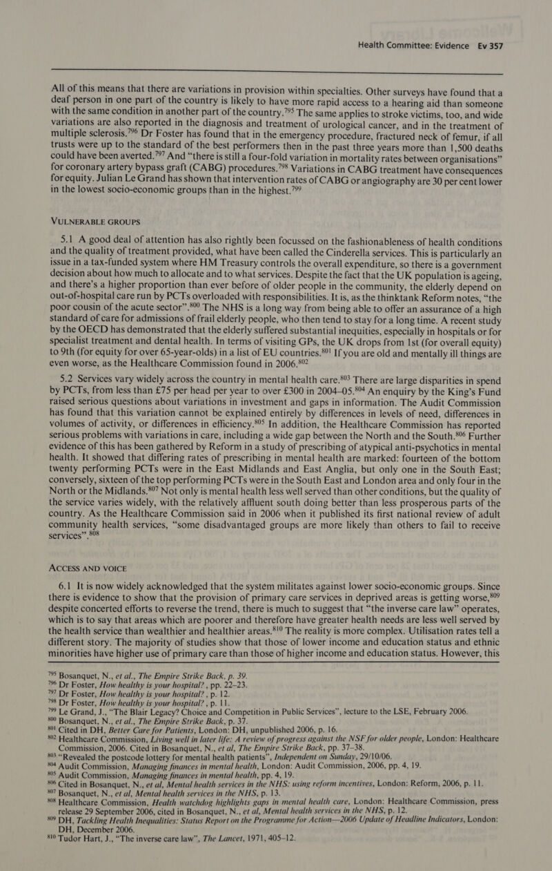 a SSSSSSSFSSSSSSSSsFhshasesesesesesesesesSsSsSFs All of this means that there are variations in provision within specialties. Other surveys have found that a deaf person in one part of the country is likely to have more rapid access to a hearing aid than someone with the same condition in another part of the country.””> The same applies to stroke victims, too, and wide variations are also reported in the diagnosis and treatment of urological cancer, and in the treatment of multiple sclerosis.”° Dr Foster has found that in the emergency procedure, fractured neck of femur, if all trusts were up to the standard of the best performers then in the past three years more than 1,500 deaths could have been averted.””” And “there is still a four-fold variation in mortality rates between organisations” for coronary artery bypass graft (CABG) procedures.”8 Variations in CABG treatment have consequences for equity. Julian Le Grand has shown that intervention rates of CABG or angiography are 30 per cent lower in the lowest socio-economic groups than in the highest.” VULNERABLE GROUPS 5.1 A good deal of attention has also rightly been focussed on the fashionableness of health conditions and the quality of treatment provided, what have been called the Cinderella services. This is particularly an issue in a tax-funded system where HM Treasury controls the overall expenditure, so there is a government decision about how much to allocate and to what services. Despite the fact that the UK population is ageing, and there’s a higher proportion than ever before of older people in the community, the elderly depend on out-of-hospital care run by PCTs overloaded with responsibilities. It is, as the thinktank Reform notes, “the poor cousin of the acute sector”.*°° The NHS is a long way from being able to offer an assurance of a high standard of care for admissions of frail elderly people, who then tend to stay for a long time. A recent study by the OECD has demonstrated that the elderly suffered substantial inequities, especially in hospitals or for specialist treatment and dental health. In terms of visiting GPs, the UK drops from Ist (for overall equity) to 9th (for equity for over 65-year-olds) in a list of EU countries.*°! If you are old and mentally ill things are even worse, as the Healthcare Commission found in 2006.*° 5.2 Services vary widely across the country in mental health care. There are large disparities in spend by PCTs, from less than £75 per head per year to over £300 in 2004-05.8 An enquiry by the King’s Fund raised serious questions about variations in investment and gaps in information. The Audit Commission has found that this variation cannot be explained entirely by differences in levels of need, differences in volumes of activity, or differences in efficiency.*°° In addition, the Healthcare Commission has reported serious problems with variations in care, including a wide gap between the North and the South.8 Further evidence of this has been gathered by Reform in a study of prescribing of atypical anti-psychotics in mental health. It showed that differing rates of prescribing in mental health are marked: fourteen of the bottom twenty performing PCTs were in the East Midlands and East Anglia, but only one in the South East; conversely, sixteen of the top performing PCTs were in the South East and London area and only four in the North or the Midlands.*”’ Not only is mental health less well served than other conditions, but the quality of the service varies widely, with the relatively affluent south doing better than less prosperous parts of the country. As the Healthcare Commission said in 2006 when it published its first national review of adult community health services, “some disadvantaged groups are more likely than others to fail to receive services” 808 ACCESS AND VOICE 6.1 It is now widely acknowledged that the system militates against lower socio-economic groups. Since there is evidence to show that the provision of primary care services in deprived areas is getting worse,*” despite concerted efforts to reverse the trend, there is much to suggest that “the inverse care law” operates, which is to say that areas which are poorer and therefore have greater health needs are less well served by the health service than wealthier and healthier areas.*'? The reality is more complex. Utilisation rates tell a different story. The majority of studies show that those of lower income and education status and ethnic minorities have higher use of primary care than those of higher income and education status. However, this  ™ Bosanquet, N., et al., The Empire Strike Back, p. 39. ™ Dr Foster, How healthy is your hospital? , pp. 22-23. 1 Dr Foster, How healthy is your hospital? , p. 12. ™8 Dr Foster, How healthy is your hospital? , p. 11. ™ Le Grand, J., “The Blair Legacy? Choice and Competition in Public Services”, lecture to the LSE, February 2006. 8 Bosanquet, N., et al., The Empire Strike Back, p. 37. 8! Cited in DH, Better Care for Patients, London: DH, unpublished 2006, p. 16. 802 Healthcare Commission, Living well in later life: A review of progress against the NSF for older people, London: Healthcare Commission, 2006. Cited in Bosanquet, N., et al, The Empire Strike Back, pp. 37-38. 83 “Revealed the postcode lottery for mental health patients”, Independent on Sunday, 29/10/06. 84 Audit Commission, Managing finances in mental health, London: Audit Commission, 2006, pp. 4, 19. 805 Audit Commission, Managing finances in mental health, pp. 4, 19. Ms 806 Cited in Bosanquet, N., et al, Mental health services in the NHS: using reform incentives, London: Reform, 2006, p. 11. 807 Bosanquet, N., et al, Mental health services in the NHS, p. 13. ae 808 Healthcare Commission, Health watchdog highlights gaps in mental health care, London: Healthcare Commission, press release 29 September 2006, cited in Bosanquet, N., e¢ al, Mental health services in the NHS, p. 12. 8° DH, Tackling Health Inequalities: Status Report on the Programme for Action—2006 Update of Headline Indicators, London: DH, December 2006. 810 Tudor Hart, J., “The inverse care law”, The Lancet, 1971, 405-12.
