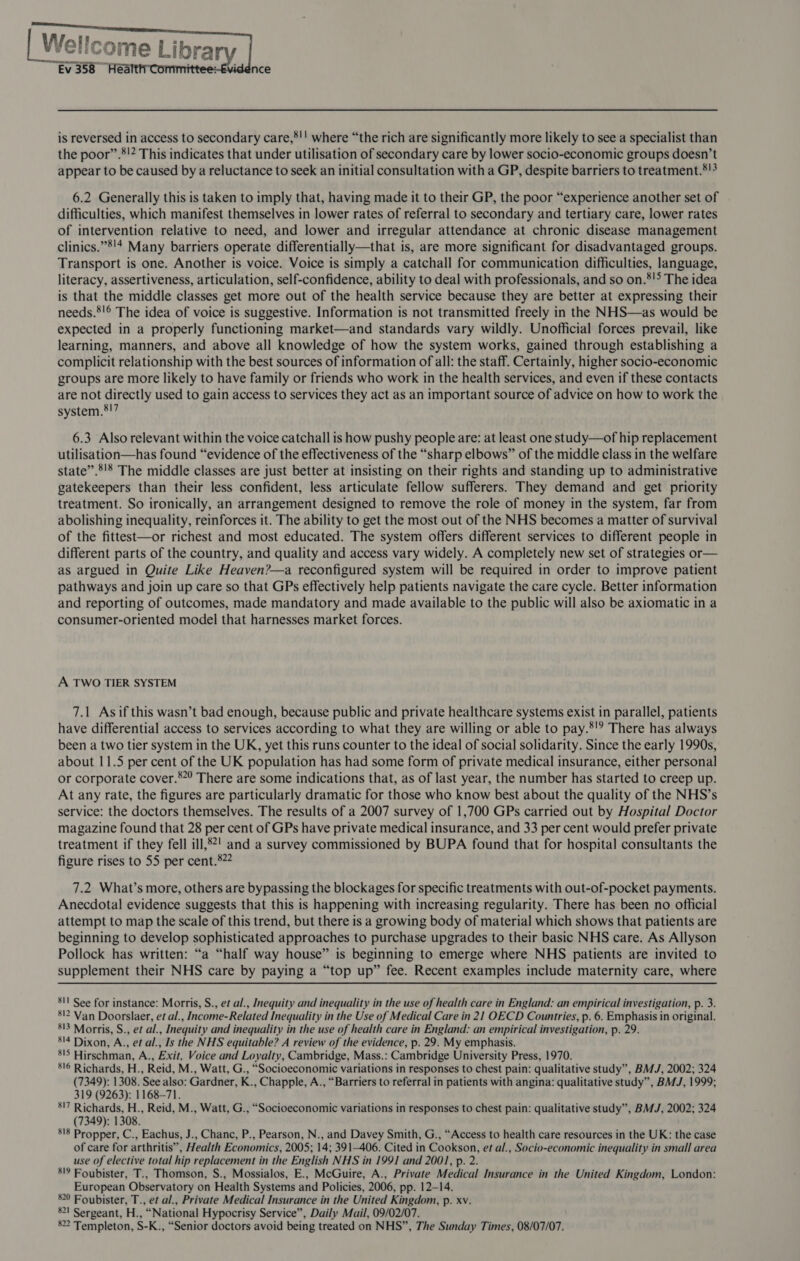      rearee ce Ev 358 Hea is reversed in access to secondary care,*!! where “the rich are significantly more likely to see a specialist than the poor”.’!? This indicates that under utilisation of secondary care by lower socio-economic groups doesn’t appear to be caused by a reluctance to seek an initial consultation with a GP, despite barriers to treatment.*!3 6.2 Generally this is taken to imply that, having made it to their GP, the poor “experience another set of difficulties, which manifest themselves in lower rates of referral to secondary and tertiary care, lower rates of intervention relative to need, and lower and irregular attendance at chronic disease management clinics.”8'4 Many barriers operate differentially—that is, are more significant for disadvantaged groups. Transport is one. Another is voice. Voice is simply a catchall for communication difficulties, language, literacy, assertiveness, articulation, self-confidence, ability to deal with professionals, and so on.*!> The idea is that the middle classes get more out of the health service because they are better at expressing their needs.*!® The idea of voice is suggestive. Information is not transmitted freely in the NHS—as would be expected in a properly functioning market—and standards vary wildly. Unofficial forces prevail, like learning, manners, and above all knowledge of how the system works, gained through establishing a complicit relationship with the best sources of information of all: the staff. Certainly, higher socio-economic groups are more likely to have family or friends who work in the health services, and even if these contacts are not directly used to gain access to services they act as an important source of advice on how to work the system.®!7 6.3 Also relevant within the voice catchall is how pushy people are: at least one study—of hip replacement utilisation—has found “evidence of the effectiveness of the “sharp elbows” of the middle class in the welfare state”.’'8 The middle classes are just better at insisting on their rights and standing up to administrative gatekeepers than their less confident, less articulate fellow sufferers. They demand and get priority treatment. So ironically, an arrangement designed to remove the role of money in the system, far from abolishing inequality, reinforces it. The ability to get the most out of the NHS becomes a matter of survival of the fittest—or richest and most educated. The system offers different services to different people in different parts of the country, and quality and access vary widely. A completely new set of strategies or— as argued in Quite Like Heaven?—a reconfigured system will be required in order to improve patient pathways and join up care so that GPs effectively help patients navigate the care cycle. Better information and reporting of outcomes, made mandatory and made available to the public will also be axiomatic in a consumer-oriented model that harnesses market forces. A TWO TIER SYSTEM 7.1 Asif this wasn’t bad enough, because public and private healthcare systems exist in parallel, patients have differential access to services according to what they are willing or able to pay.*'? There has always been a two tier system in the UK, yet this runs counter to the ideal of social solidarity. Since the early 1990s, about 11.5 per cent of the UK population has had some form of private medical insurance, either personal or corporate cover.*”° There are some indications that, as of last year, the number has started to creep up. At any rate, the figures are particularly dramatic for those who know best about the quality of the NHS’s service: the doctors themselves. The results of a 2007 survey of 1,700 GPs carried out by Hospital Doctor magazine found that 28 per cent of GPs have private medical insurance, and 33 per cent would prefer private treatment if they fell ill,8?! and a survey commissioned by BUPA found that for hospital consultants the figure rises to 55 per cent.822 7.2 What’s more, others are bypassing the blockages for specific treatments with out-of-pocket payments. Anecdotal evidence suggests that this is happening with increasing regularity. There has been no official attempt to map the scale of this trend, but there is a growing body of material which shows that patients are beginning to develop sophisticated approaches to purchase upgrades to their basic NHS care. As Allyson Pollock has written: “a “half way house” is beginning to emerge where NHS patients are invited to supplement their NHS care by paying a “top up” fee. Recent examples include maternity care, where 81! See for instance: Morris, S., et al., Inequity and inequality in the use of health care in England: an empirical investigation, p. 3. 512 Van Doorslaer, et al., Income-Related Inequality in the Use of Medical Care in 21 OECD Countries, p. 6. Emphasis in original. 813 Morris, S., et al., Inequity and inequality in the use of health care in England: an empirical investigation, p. 29. 514 Dixon, A., et al., Is the NHS equitable? A review of the evidence, p. 29. My emphasis. 815 Hirschman, A., Exit, Voice and Loyalty, Cambridge, Mass.: Cambridge University Press, 1970. 816 Richards, H., Reid, M., Watt, G., “Socioeconomic variations in responses to chest pain: qualitative study”, BMJ, 2002; 324 (7349): 1308. See also: Gardner, K., Chapple, A., “Barriers to referral in patients with angina: qualitative study”, BMJ, 1999; 319 (9263): 1168-71. ‘!7 Richards, H., Reid, M., Watt, G., “Socioeconomic variations in responses to chest pain: qualitative study”, BMJ, 2002; 324 (7349): 1308. 818 Propper, C., Eachus, J., Chance, P., Pearson, N., and Davey Smith, G., “Access to health care resources in the UK: the case of care for arthritis”, Health Economics, 2005; 14; 391-406. Cited in Cookson, et al., Socio-economic inequality in small area use of elective total hip replacement in the English NHS in 1991 and 2001, p. 2. 519 Foubister, T., Thomson, S., Mossialos, E., McGuire, A., Private Medical Insurance in the United Kingdom, London: European Observatory on Health Systems and Policies, 2006, pp. 12-14. 820 Foubister, T., et al., Private Medical Insurance in the United Kingdom, p. xv. 821 Sergeant, H., “National Hypocrisy Service”, Daily Mail, 09/02/07. 822 Templeton, S-K., “Senior doctors avoid being treated on NHS”, The Sunday Times, 08/07/07.