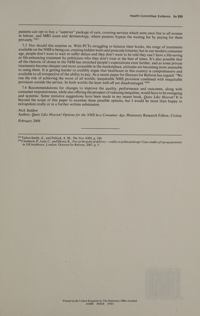 eee en patients can opt to buy a “superior” package of care, covering services which were once free to all women in labour, and MRI scans and dermatology, where patients bypass the waiting list by paying for them privately.”’823 7.3 Nor should this surprise us. With PCTs struggling to balance their books, the range of treatments available on the NHS is being cut, creating hidden waits and postcode lotteries; but in our modern consumer age, people don’t want to wait or suffer delays and they don’t want to be told they can’t have a life-saving or life-enhancing treatment by politicians who they don’t trust at the best of times. It’s also possible that all the rhetoric of choice in the NHS has stretched people’s expectations even further, and as some private treatments become cheaper and more accessible in the marketplace, attitudes are becoming more amenable to using them. It is getting harder to credibly argue that healthcare in this country is comprehensive and available to all irrespective of the ability to pay. As a recent paper for Doctors for Reform has argued: “We run the risk of achieving the worst of all worlds: inequitable NHS provision combined with inequitable provision outside the service. In both worlds the least well-off are disadvantaged.”4 7.4 Recommendations for changes to improve the quality, performance and outcomes, along with consumer responsiveness, while also offering the prospect of reducing inequities, would have to be swingeing and systemic. Some tentative suggestions have been made in my recent book, Quite Like Heaven? It is beyond the scope of this paper to examine these possible options, but I would be more than happy to extrapolate orally or in a further written submission. Nick Seddon Author, Quite Like Heaven? Options for the NHS in a Consumer Age, Honorary Research Fellow, Civitas February 2008 SS ce el ba a tS dS eats Ee et aie ORSON ir eee aa eee *°3 Talbot-Smith, A., and Pollock, A. M., The New NHS, p. 180. *°4 Charleson, P., Lees, C., and Sikora, K., Free at the point of delivery—reality or political mirage? Case studies of top-up payments in UK healthcare, London: Doctors for Reform, 2007, p. 5. Printed in the United Kingdom by The Stationery Office Limited 4/2008 392830 19585