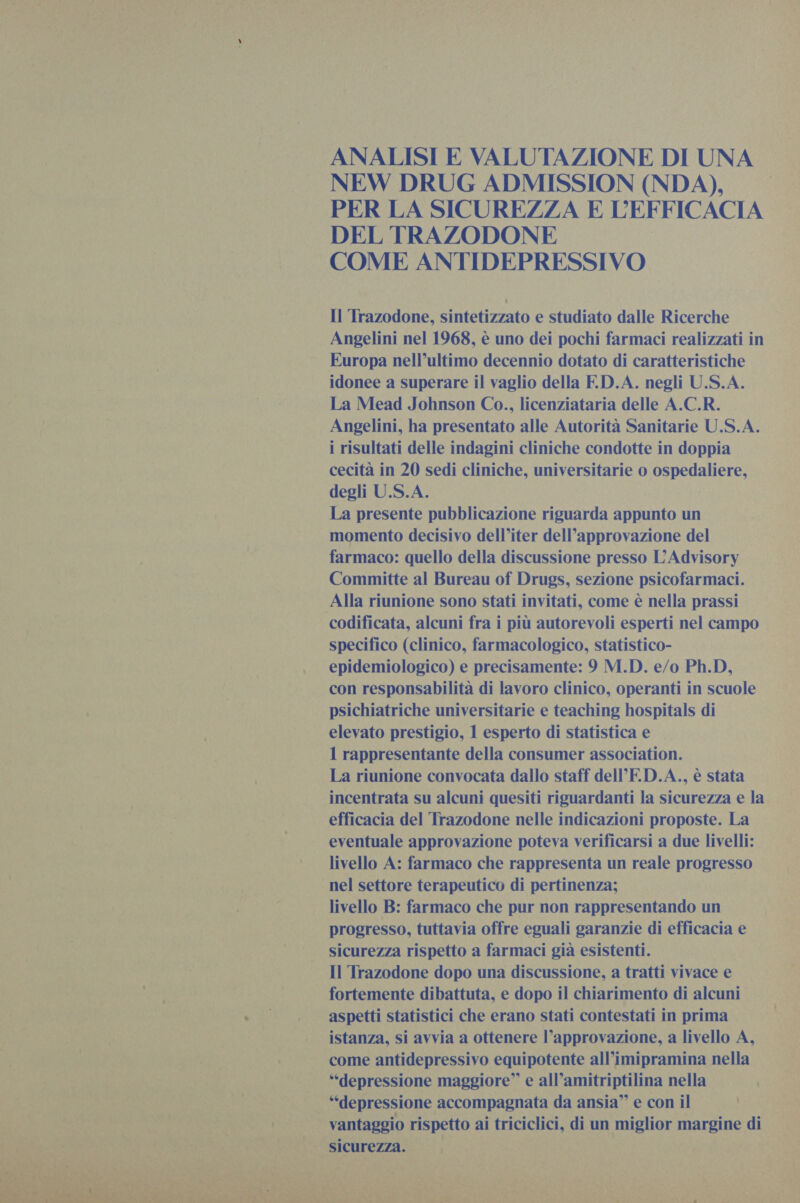    ANALISI E VALUTAZIONE DI UNA NEW DRUG ADMISSION (NDA), PER LA SICUREZZA E L'EFFICACIA. DEL TRAZODONE COME ANTIDEPRESSIVO Il Trazodone, sintetizzato e studiato dalle Ricerche Angelini nel 1968, è uno dei pochi farmaci realizzati in Europa nell’ultimo decennio dotato di caratteristiche idonee a superare il vaglio della F.D.A. negli U.S.A. La Mead Johnson Co., licenziataria delle A.C.R. Angelini, ha presentato alle Autorità Sanitarie U.S.A. i risultati delle indagini cliniche condotte in doppia cecità in 20 sedi cliniche, universitarie o ospedaliere, degli U.S.A. La presente pubblicazione riguarda a un momento decisivo dell’iter dell’approvazione del farmaco: quello della discussione presso L' Advisory Committe al Bureau of Drugs, sezione psicofarmaci. Alla riunione sono stati invitati, come è nella prassi specifico (clinico, farmacologico, statistico- epidemiologico) e precisamente: 9 M.D. e/o Ph.D, con responsabilità di lavoro clinico, operanti in scuole psichiatriche universitarie e teaching hospitals di elevato prestigio, 1 esperto di statistica e 1 rappresentante della consumer association. incentrata su alcuni quesiti riguardanti la sicurezza e la efficacia del Trazodone nelle indicazioni proposte. La eventuale approvazione poteva verificarsi a due livelli: livello A: farmaco che rappresenta un reale progresso livello B: farmaco che pur non rappresentando un sicurezza rispetto a farmaci già esistenti. Il Trazodone dopo una discussione, a tratti vivace e fortemente dibattuta, e dopo il chiarimento di alcuni istanza, si avvia a ottenere l’approvazione, a livello A, come antidepressivo equipotente all’imipramina nella “depressione maggiore” e ani is All nella A yantazzi rispetto ai triciclici, di | un miglior margine di  i n