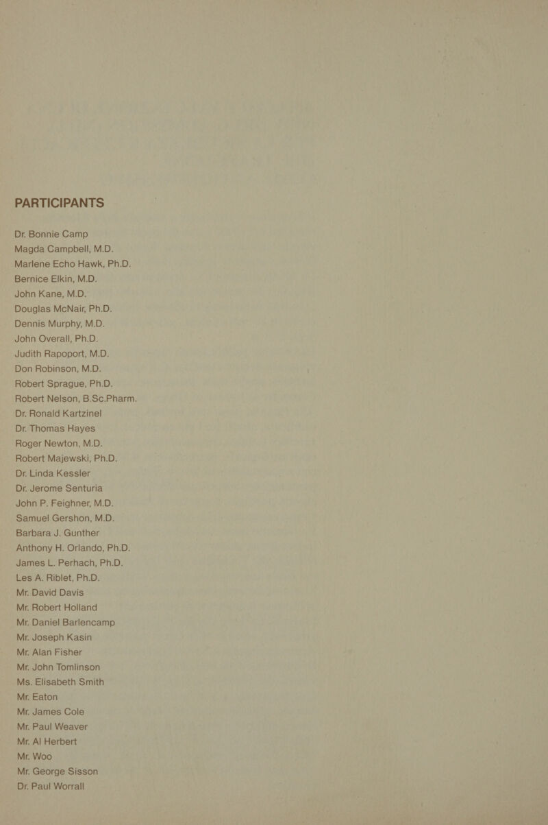 PARTICIPANTS Dr. Bonnie Camp Magda Campbell, M.D. Marlene Echo Hawk, Ph.D. Bernice Elkin, M.D. John Kane, M.D. Douglas McNair, Ph.D. Dennis Murphy, M.D. John Overall, Ph.D. Judith Rapoport, M.D. Don Robinson, M.D. Robert Sprague, Ph.D. Robert Nelson, B.Sc.Pharm. Dr. Ronald Kartzinel Dr. Thomas Hayes Roger Newton, M.D. Robert Majewski, Ph.D. Dr. Linda Kessler Dr. Jerome Senturia John P. Feighner, M.D. Samuel Gershon, M.D. Barbara J. Gunther Anthony H. Orlando, Ph.D. James L. Perhach, Ph.D. Les A. Riblet, Ph.D. Mr. David Davis Mr. Robert Holland Mr. Daniel Barlencamp Mr. Joseph Kasin Mr. Alan Fisher Mr. John Tomlinson Ms. Elisabeth Smith Mr. Eaton Mr. James Cole Mr. Paul Weaver Mr. Al Herbert Mr. Woo Mr. George Sisson Dr. Paul Worrall