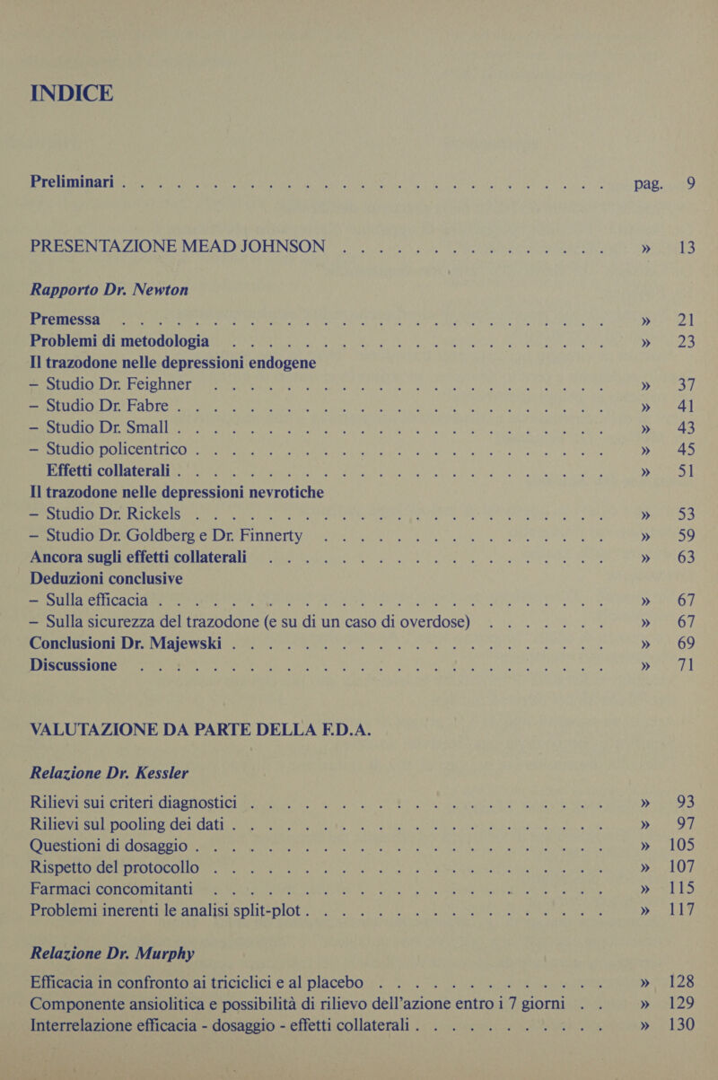 INDICE oR AUIS | I Nn es IL NI e DAL BECSENTAZIONE MEATIJOHNSON=S it a I, yes Rapporto Dr. Newton Premessa .. . REI AE ROIO ILE RATIO TT o 2] Problemi di Meo rr Nea Pea ete he es Ee Fh CR oe eg rans Il trazodone nelle depressioni enibgene © REI ee il ae a a I MAI © iii Enti al RE AAA CR E ST » 4] CES Bestie be eb ai SRO tN ee ae e det ener » 43 SENO CONI TICO I O e I Re SI et » 45 Effetti collaterali. . . . . CRA Re N e WIR ie Il trazodone nelle depressioni Ion — Studio Dr. Rickels . . . . ARTENA ERA II ped TU Pri — Studio Dr. Goldberg e Dr. Panes VERE DENTE a, tA IRR A » 59 [inieora: sogli effetti collaterali 7.20 Gos de a E &gt; 63 ~ Deduzioni conclusive — Sulla efficacia . . . . n Lp DIOIEO DORMO — Sulla sicurezza del tissodone Li su a. un caso fi FIR DA pee a PRESO, Contea as I e a » 69 ISSN 98 os lee O e e E na, ITA VALUTAZIONE DA PARTE DELLA ED.A. Relazione Dr. Kessler SET ET ARONA » 93 REI Ra AI a TARE RR YEAR UR! gs ts ORO RITORNARE OVARO Vi TOR OA IR en ce eV ye else e I ee LO) E EA TT Ree ret DORIA Le) an dente ieee tine te wae gee » 107 Farmaci concomitanti . . . . Mee a I RATORI RA EI pres 4:15 Problemi inerenti le analisi split- ARS Peay FAR ee AN ech RIA LE AT Do 1 Relazione Dr. Murphy Efficacia in confronto ai triciclici e al placebo . . . . . ne » 128 Componente ansiolitica e possibilità di rilievo dell’azione aa i 1% giorni . . » 129 Interrelazione efficacia - dosaggio - effetti collaterali. . . ........ » 130 sad Ce: 1 = i e AR Ge ee a. tI