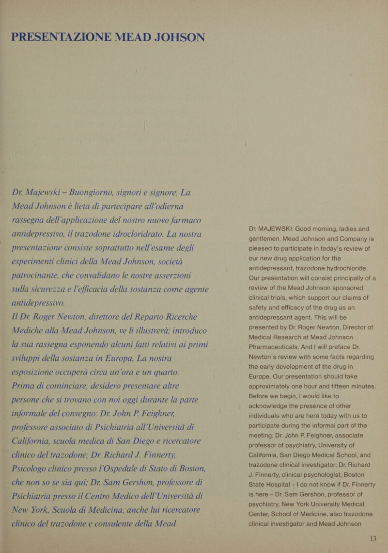 PRESENTAZIONE MEAD JOHSON Dr. Majewski — Buongiorno, signori e signore. La Mead Johnson è lieta di partecipare all’odierna rassegna dell'applicazione del nostro nuovo farmaco antidepressivo, il trazodone idrocloridrato. La nostra presentazione consiste soprattutto nell’esame degli esperimenti clinici della Mead Johnson, società patrocinante, che convalidano le nostre asserzioni sulla sicurezza e l'efficacia della sostanza come agente antidepressivo. Il Dr. Roger Newton, direttore del Reparto Ricerche Mediche alla Mead Johnson, ve li illustrerà; introduco la sua rassegna esponendo alcuni fatti relativi ai primi sviluppi della sostanza in Europa. La nostra esposizione occuperà circa un ora e un quarto. Prima di cominciare, desidero presentare altre persone che si trovano con noi oggi durante la parte informale del convegno: Dr. John P_Feighner, professore associato di Psichiatria all’Università di California, scuola medica di San Diego e ricercatore clinico del trazodone; Dr. Richard J. Finnerty, Psicologo clinico presso l'Ospedale di Stato di Boston, che non so se sia qui; Dr Sam Gershon, professore di . Psichiatria presso il Centro Medico dell’Università di New York, Scuola di Medicina, anche lui ricercatore : clinico del trazodone e consulente della Mead wok 6 “ a. | » SAT ae, di ACT RI AME, Dr. MAJEWSKI: Good morning, ladies and gentlemen. Mead Johnson and Company is pleased to participate in today’s review of our new drug application for the antidepressant, trazodone hydrochloride. Our presentation will consist principally of a review of the Mead Johnson sponsored clinical trials, which support our claims of safety and efficacy of the drug as an antidepressant agent. This will be presented by Dr. Roger Newton, Director of Medical Research at Mead Johnson Pharmaceuticals. And | will preface Dr. Newton’s review with some facts regarding the early development of the drug in Europe. Our presentation should take approximately one hour and fifteen minutes. Before we begin, | would like to acknowledge the presence of other individuals who are here today with us to participate during the informal part of the meeting: Dr. John P. Feighner, associate professor of psychiatry, University of California, San Diego Medical School, and trazodone clinical investigator; Dr. Richard J. Finnerty, clinical psychologist, Boston State Hospital — | do not know if Dr. Finnerty is here — Dr. Sam Gershon, professor of psychiatry, New York University Medical Center, School of Medicine, also trazodone clinical investigator and Mead Johnson