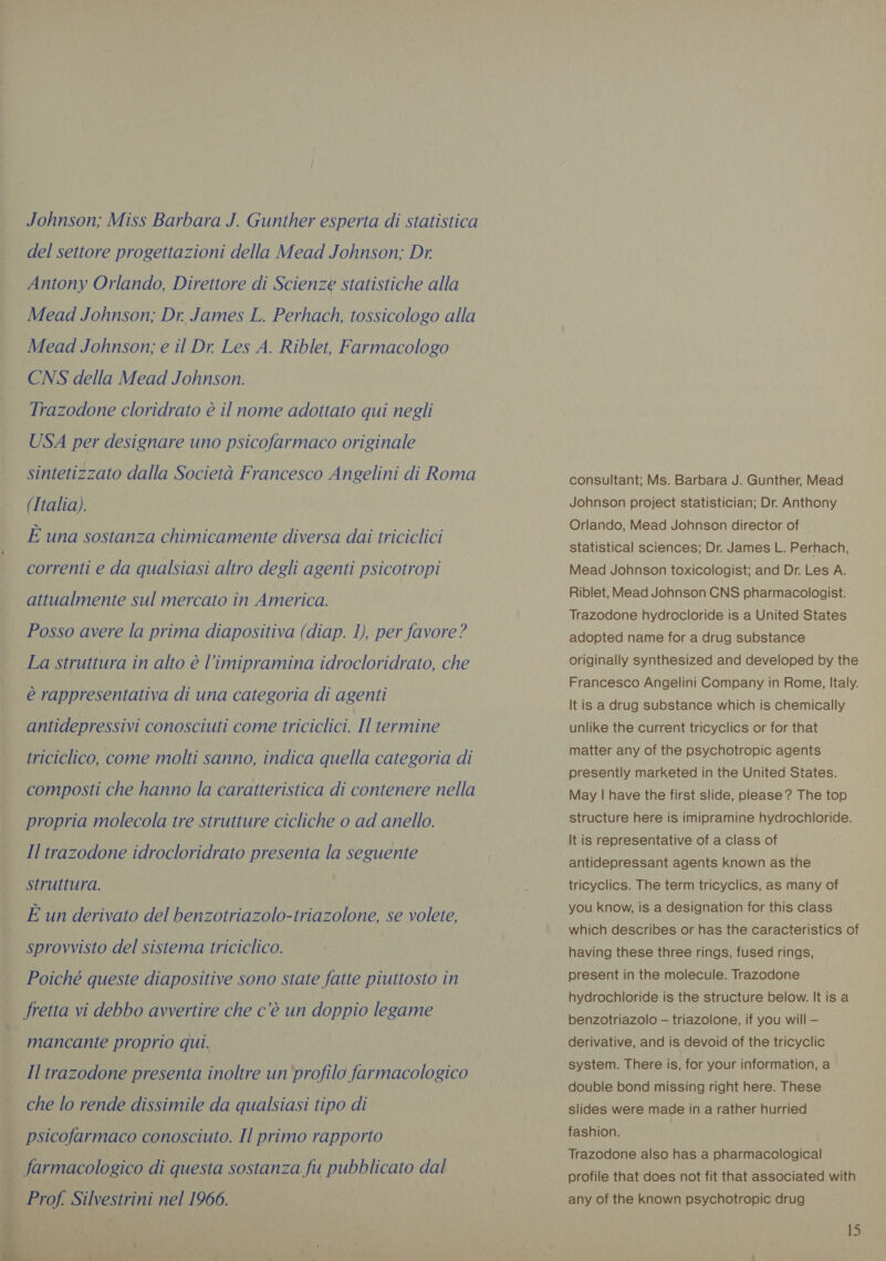 Johnson; Miss Barbara J. Gunther esperta di statistica del settore progettazioni della Mead Johnson; Dr, Antony Orlando, Direttore di Scienze statistiche alla Mead Johnson; Dr James L. Perhach, tossicologo alla Mead Johnson; e il Dr. Les A. Riblet, Farmacologo CNS della Mead Johnson. Trazodone cloridrato è il nome adottato qui negli USA per designare uno psicofarmaco originale sintetizzato dalla Societa Francesco Angelini di Roma (Italia). E una sostanza chimicamente diversa dai triciclici correnti e da qualsiasi altro degli agenti psicotropi attualmente sul mercato in America. Posso avere la prima diapositiva (diap. 1), per favore? La struttura in alto è l’imipramina idrocloridrato, che è rappresentativa di una categoria di agenti antidepressivi conosciuti come triciclici. Il termine triciclico, come molti sanno, indica quella categoria di composti che hanno la caratteristica di contenere nella propria molecola tre strutture cicliche o ad anello. Il trazodone idrocloridrato presenta la seguente struttura. È un derivato del benzotriazolo-triazolone, se volete, sprovvisto del sistema triciclico. Poiché queste diapositive sono state fatte piuttosto in fretta vi debbo avvertire che c’è un doppio legame mancante proprio qui. Il trazodone presenta inoltre un profilo farmacologico che lo rende dissimile da qualsiasi tipo di | psicofarmaco conosciuto. Il primo rapporto farmacologico di questa sostanza fu pubblicato dal | Prof Silvestrini nel 1966. n i consultant; Ms. Barbara J. Gunther, Mead Johnson project statistician; Dr. Anthony Orlando, Mead Johnson director of statistical sciences; Dr. James L. Perhach, Mead Johnson toxicologist; and Dr. Les A. Riblet, Mead Johnson CNS pharmacologist. Trazodone hydrocloride is a United States adopted name for a drug substance originally synthesized and developed by the Francesco Angelini Company in Rome, Italy. It is a drug substance which is chemically unlike the current tricyclics or for that matter any of the psychotropic agents presently marketed in the United States. May | have the first slide, please? The top structure here is imipramine hydrochloride. It is representative of a class of antidepressant agents known as the tricyclics. The term tricyclics, as many of you know, is a designation for this class which describes or has the caracteristics of having these three rings, fused rings, present in the molecule. Trazodone hydrochloride is the structure below. It is a benzotriazolo — triazolone, if you will — derivative, and is devoid of the tricyclic system. There is, for your information, a double bond missing right here. These slides were made in a rather hurried fashion. Trazodone also has a pharmacological profile that does not fit that associated with any of the known psychotropic drug