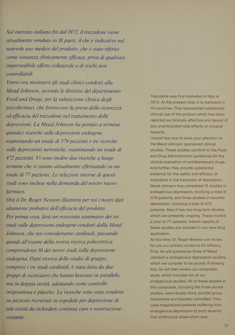 Sul mercato italiano fin dal 1972, il trazodone viene attualmente venduto in 18 paesi, il che è indicativo nel notevole uso medico del prodotto, che è stato riferito come sostanza clinicamente efficace, priva di qualsiasi imprevedibile effetto collaterale o di rischi non controllabili. | Vorrei ora mostrarvi gli studi clinici condotti alla Mead Johnson, secondo le direttive del dipartimento Food and Drugs, per la valutazione clinica degli psicofarmaci, che forniscono la prova della sicurezza ed efficacia del trazodone nel trattamento delle depressioni. La Mead Johnson ha portato a termine quindici ricerche sulle depressioni endogene, esaminando un totale di 379 pazienti e tre ricerche sulle depressioni nevrotiche, esaminando un totale di 472 pazienti. Vi sono inoltre due ricerche a lungo termine che si stanno attualmente effettuando su un totale di 77 pazienti. Le relazioni interne di questi studi sono incluse nella domanda del nostro nuovo farmaco. Ora il Dr. Roger Newton illustrerà per voi i nostri dati altamente probativi dell'efficacia del prodotto. Per prima cosa, farà un resoconto sommario dei tre studi sulle depressioni endogene condotti dalla Mead Johnson, che noi consideriamo cardinali, passando quindi all’esame della nostra ricerca policentrica, comprendente 10 dei nostri studi sulla depressione endogena. Ogni ricerca dello studio di gruppo, compresi i tre studi cardinali, è stata fatta da due gruppi di ricercatori che hanno lavorato in parallelo, ma in doppia cecità, adottando come controllo imipramina e placebo. Le ricerche sono state condotte | su pazienti ricoverati in ospedale per depressione di | tale entità da richiedere continue cure e osservazione o costante.  Trazodone was first marketed in Italy in 1972. At the present time, it is marketed in 18 countries. This represented substantial clinical use of the product which has been reported as clinically effective and devoid of any unanticipated side effects or unusual hazards. | would like now to draw your attention to the Mead Johnson sponsored clinical studies. These studies conform to the Food and Drug Administration guidelines for the clinical evaluation of antidepressant drugs. And further, they provide substantial evidence for the safety and efficacy of trazodone in the treatment of depression. Mead Johnson has completed 15 studies in 379 patients, and three studies in neurotic depression, involving a total of 472 patients. Also it has two long-term studies which are presently ongoing. These involve a total of 77 patients. Interim reports of these studies are included in our new drug application. At this time, Dr. Roger Newton will review for you our primary evidence for efficacy. First, he will summarize three of Mead Johnson's endogenous depression studies, which we consider to be pivotal. Following this, he will then review our composite study, which includes ten of our endogenous studies. All of these studies in this composite, including the three pivotal studies, were double blind, parallel group, imipramine and placebo controlled. They used hospitalized patients suffering from endogenous depression of such severity that continuous observation was