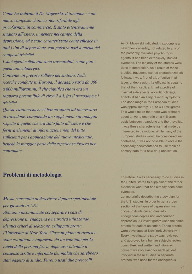 Come ha indicato il Dr Majewski, il trazodone è un nuovo composto chimico, non riferibile agli psicofarmaci in commercio. È stato estensivamente studiato all’estero, in genere nel campo della depressione, ed è stato caratterizzato come efficace in tutti i tipi di depressione, con potenza pari a quella dei composti triciclici. I suoi effetti collaterali sono trascurabili, come pure quelli anticolinergici. Consente un precoce sollievo dei sintomi. Nelle ricerche condotte in Europa, il dosaggio varia da 300 a 600 milligrammi; il che significa che vi era un rapporto presumibile di circa 2 a 1, fra il trazodone e i triciclici. Queste caratteristiche ci hanno spinto ad interessarci al trazodone, compiendo un supplemento di indagini rispetto a quello che era stato fatto all’estero e che forniva elementi di informazione non del tutto sufficienti per l'applicazione del nuovo medicinale, benché la maggior parte delle esperienze fossero ben controllate. Problemi di metodologia Mi sia consentito di descrivere il piano sperimentale per gli studi in USA. Abbiamo incominciato col separare i casi di depressione in endogena e neurotica utilizzando identici criteri di selezione, sviluppati presso l’Università di New York. Ciascun piano di ricerca è stato esaminato e approvato da un comitato per la tutela della persona fisica, dopo aver ottenuto il consenso scritto e informato dei malati che sarebbero | stati oggetto di studio. Furono usati due protocolli As Dr. Majewski indicated, trazodone is a new chemical entity, not related to any of the presently available psychotropic agents. It has been extensively studied overseas. The majority of the studies were done in depression. As a result of these studies, trazodone can be characterized as follows. It was, first of all, effective in all types of depression. Its efficacy is equal to that of the tricyclics. It had a profile of minimal side effects, no anticholinergic effects. It had an early relief of symptoms. The dose range in the European studies was approximately 300 to 600 milligrams. This would mean that there was probably about a two to one ratio on a milligram basis between trazodone and the tricyclics. It was these characteristics that made us interested in trazodone. While many of the European studies would be considered well controlled, it was not possible to obtain the necessary documentation to use them as primary data for a new drug application. Therefore, it was necessary to do studies in the United States to supplement the rather extensive work that has already been done overseas. Let me briefly describe the study plan for the U.S. studies. In order to get a cross section of the types of depression, we chose to divide our studies into endogenous depression and neurotic depression. All investigators used the same criteria for patient selection. These criteria were developed at New York University. Every investigator’s study was reviewed and approved by a human subjects review committee, and written and informed consent was obtained for each patient involved in these studies. A separate protocol was used for the endogenous