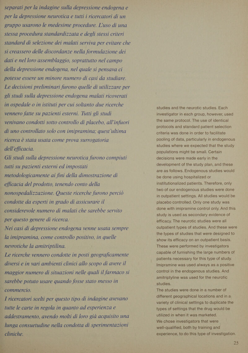  separati per la indagine sulla depressione endogena e per la depressione neurotica e tutti i ricercatori di un gruppo usarono le medesime procedure. L'uso di una stessa procedura standardizzata e degli stessi criteri standard di selezione dei malati serviva per evitare che si creassero delle discordanze nella formulazione dei dati e nel loro assemblaggio, soprattutto nel campo della depressione endogena, nel quale si pensava ci potesse essere un minore numero di casi da studiare. Le decisioni preliminari furono quelle di utilizzare per gli studi sulla depressione endogena malati ricoverati in ospedale o in istituti per cui soltanto due ricerche vennero fatte su pazienti esterni. Tutti gli studi venivano condotti sotto controllo di placebo, all'infuori di uno controllato solo con imipramina; quest’ultima ricerca è stata usata come prova surrogatoria dell'efficacia. Gli studi sulla depressione neurotica furono compiuti tutti su pazienti esterni ed impostati metodologicamente ai fini della dimostrazione di efficacia del prodotto, tenendo conto della nonospedalizzazione. Queste ricerche furono perciò condotte da esperti in grado di assicurare il considerevole numero di malati che sarebbe servito per questo genere di ricerca. Nei casi di depressione endogena venne usata sempre la imipramina, come controllo positivo, in quelle nevrotiche la amitriptilina. Le ricerche vennero condotte in posti geograficamente diversi e in vari ambienti clinici allo scopo di avere il maggior numero di situazioni nelle quali il farmaco si sarebbe potuto usare quando fosse stato messo in commercio. I ricercatori scelti per questo tipo di indagine avevano tutte le carte in regola in quanto ad esperienza e lunga consuetudine nella condotta di sperimentazioni studies and the neurotic studies. Each investigator in each group, however, used the same protocol. The use of identical protocols and standard patient selection criteria was done in order to facilitate pooling of data, particularly in endogenous studies where we expected that the study populations might be small. Certain decisions were made early in the development of the study plan, and these are as follows. Endogenous studies would be done using hospitalized or institutionalized patients. Therefore, only two of our endogenous studies were done in outpatient settings. All studies would be placebo controlled. Only one study was done with imipramine control only. And this study is used as secondary evidence of efficacy. The neurotic studies were all outpatient types of studies. And these were the types of studies that were designed to show its efficacy on an outpatient basis. These were performed by investigators capable of furnishing the large numbers of patients necessary for this type of study. Imipramine was used always as a positive control in the endogenous studies. And amitriptyline was used for the neurotic studies. The studies were done in a number of different geographical locations and ina variety of clinical settings to duplicate the types of settings that the drug would be utilized in when it was marketed. We chose investigators that were well-qualified, both by training and experience, to do this type of investigation.