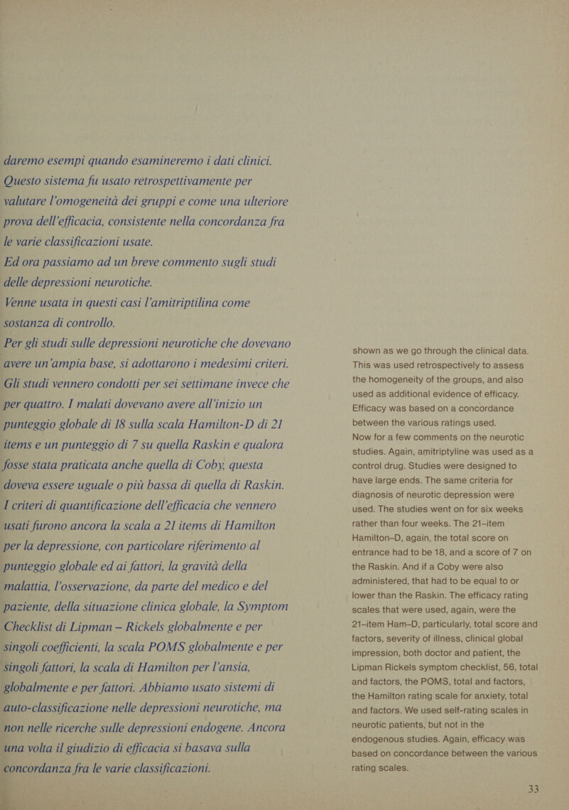 daremo esempi quando esamineremo i dati clinici. Questo sistema fu usato retrospettivamente per valutare l'omogeneità dei gruppi e come una ulteriore prova dell’efficacia, consistente nella concordanza fra le varie classificazioni usate. Ed ora passiamo ad un breve commento sugli studi delle depressioni neurotiche. Venne usata in questi casi l’amitriptilina come sostanza di controllo. Per gli studi sulle depressioni neurotiche che dovevano avere un’ampia base, si adottarono i medesimi criteri. Gli studi vennero condotti per sei settimane invece che per quattro. I malati dovevano avere all’inizio un punteggio globale di 18 sulla scala Hamilton-D di 21 items e un punteggio di 7 su quella Raskin e qualora fosse stata praticata anche quella di Coby, questa doveva essere uguale o più bassa di quella di Raskin. I criteri di quantificazione dell'efficacia che vennero usati furono ancora la scala a 21 items di Hamilton per la depressione, con particolare riferimento al punteggio globale ed ai fattori, la gravità della malattia, l’osservazione, da parte del medico e del paziente, della situazione clinica globale, la Symptom Checklist di Lipman — Rickels globalmente e per singoli coefficienti, la scala POMS globalmente e per singoli fattori, la scala di Hamilton per l'ansia, globalmente e per fattori. Abbiamo usato sistemi di auto-classificazione nelle depressioni neurotiche, ma non nelle ricerche sulle depressioni endogene. Ancora una volta il giudizio di efficacia si basava sulla concordanza fra le varie classificazioni.  shown as we go through the clinical data. This was used retrospectively to assess the homogeneity of the groups, and also used as additional evidence of efficacy. Efficacy was based on a concordance between the various ratings used. Now for a few comments on the neurotic studies. Again, amitriptyline was used as a control drug. Studies were designed to have large ends. The same criteria for diagnosis of neurotic depression were used. The studies went on for six weeks rather than four weeks. The 21-item Hamilton-D, again, the total score on entrance had to be 18, and a score of 7 on the Raskin. And if a Coby were also administered, that had to be equal to or lower than the Raskin. The efficacy rating scales that were used, again, were the 21-item Ham-D, particularly, total score and factors, severity of illness, clinical global impression, both doctor and patient, the Lipman Rickels symptom checklist, 56, total and factors, the POMS, total and factors, the Hamilton rating scale for anxiety, total and factors. We used self-rating scales in neurotic patients, but not in the endogenous studies. Again, efficacy was based on concordance between the various rating scales.