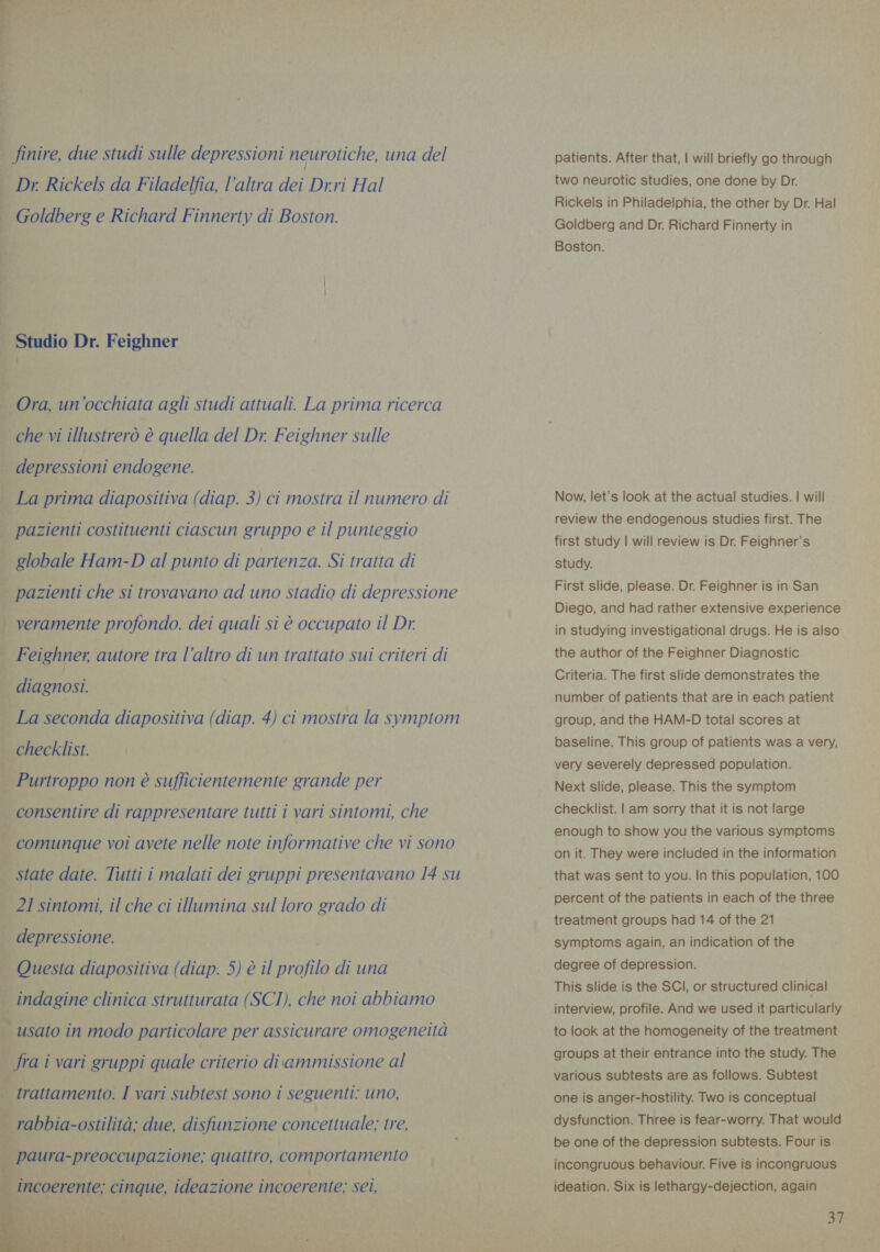 finire, due studi sulle depressioni neurotiche, una del Dr Rickels da Filadelfia, l’altra dei Drri Hal Goldberg e Richard Finnerty di Boston. . Studio Dr. Feighner Ora, un'occhiata agli studi attuali. La prima ricerca che vi illustrerò è quella del Dr. Feighner sulle depressioni endogene. La prima diapositiva (diap. 3) ci mostra il numero di | pazienti costituenti ciascun gruppo e il punteggio globale Ham-D al punto di partenza. Si tratta di | pazienti che si trovavano ad uno stadio di depressione veramente profondo. dei quali si è occupato il Dr. Feighner, autore tra | ‘altro di un trattato sui criteri di diagnosi. La seconda diapositiva (diap. 4) ci mostra la symptom checklist. Purtroppo non è sufficientemente grande per consentire di rappresentare tutti i vari sintomi, che comunque voi avete nelle note informative che vi sono state date. Tutti i malati dei gruppi presentavano 14 su 21 sintomi, il che ci illumina sul loro grado di depressione. Questa diapositiva (diap. 5) è il profilo di una indagine clinica strutturata (SCI), che noi abbiamo | usato in modo particolare per assicurare omogeneità | fra i vari gruppi quale criterio diammissione al : trattamento. I vari subtest sono i seguenti: uno, È ZIO i rabbia-ostilità; due, disfunzione concettuale; tre, ìl uy paura-preoccupazione; quattro, comportamento incoerente; cinque, ideazione incoerente; sei,    patients. After that, | will briefly go through two neurotic studies, one done by Dr. Rickels in Philadelphia, the other by Dr. Hal Goldberg and Dr. Richard Finnerty in Boston. Now, let's look at the actual studies. | will review the endogenous studies first. The first study | will review is Dr. Feighner’s study. First slide, please. Dr. Feighner is in San Diego, and had rather extensive experience in studying investigational drugs. He is also the author of the Feighner Diagnostic Criteria. The first slide demonstrates the number of patients that are in each patient group, and the HAM-D total scores at baseline. This group of patients was a very, very severely depressed population. Next slide, please. This the symptom checklist. | am sorry that it is not large enough to show you the various symptoms on it. They were included in the information that was sent to you. In this population, 100 percent of the patients in each of the three treatment groups had 14 of the 21 symptoms again, an indication of the degree of depression. This slide is the SCI, or structured clinical interview, profile. And we used it particularly to look at the homogeneity of the treatment groups at their entrance into the study. The various subtests are as follows. Subtest one is anger-hostility. Two is conceptual dysfunction. Three is fear-worry. That would be one of the depression subtests. Four is incongruous behaviour. Five is incongruous ideation. Six is lethargy-dejection, again