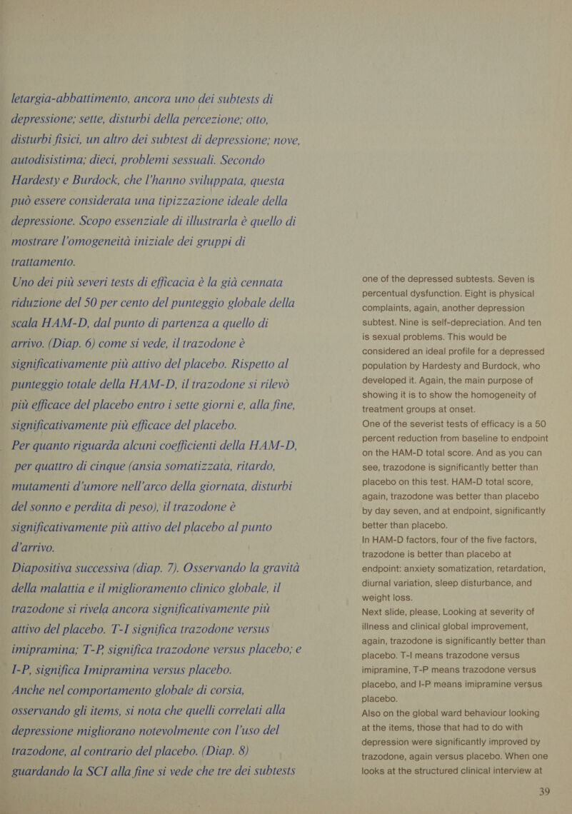 y letargia-abbattimento, ancora uno dei subtests di depressione; sette, disturbi della percezione; otto, disturbi fisici, un altro dei subtest di depressione; nove, autodisistima; dieci, problemi sessuali. Secondo Hardesty e Burdock, che l'hanno sviluppata, questa può essere considerata una tipizzazione ideale della mostrare l'omogeneità iniziale dei gruppi di trattamento. Uno dei più severi tests di efficacia è la già cennata scala HAM-D, dal punto di partenza a quello di arrivo. (Diap. 6) come si vede, il trazodone è significativamente più attivo del placebo. Rispetto al punteggio totale della HAM-D, il trazodone si rilevò significativamente più efficace del placebo. Per quanto riguarda alcuni coefficienti della HAM-D, mutamenti d'umore nell'arco della giornata, disturbi del sonno e perdita di peso), il trazodone è significativamente più attivo del placebo al punto d’arrivo. della malattia e il miglioramento clinico globale, il attivo del placebo. T-I significa trazodone versus imipramina; T-P significa trazodone versus placebo; e Anche nel comportamento globale di corsia, osservando gli items, si nota che quelli correlati alla  one of the depressed subtests. Seven is percentual dysfunction. Eight is physical complaints, again, another depression subtest. Nine is self-depreciation. And ten is sexual problems. This would be considered an ideal profile for a depressed population by Hardesty and Burdock, who developed it. Again, the main purpose of showing it is to show the homogeneity of treatment groups at onset. One of the severist tests of efficacy is a 50 percent reduction from baseline to endpoint on the HAM-D total score. And as you can see, trazodone is significantly better than placebo on this test. HAM-D total score, again, trazodone was better than placebo by day seven, and at endpoint, significantly better than placebo. In HAM-D factors, four of the five factors, trazodone is better than placebo at diurnal variation, sleep disturbance, and weight loss. Next slide, please, Looking at severity of illness and clinical global improvement, again, trazodone is significantly better than placebo. T-| means trazodone versus imipramine, T-P means trazodone versus placebo, and I-P means imipramine versus placebo. Also on the global ward behaviour looking at the items, those that had to do with depression were significantly improved by trazodone, again versus placebo. When one looks at the structured clinical interview at 39