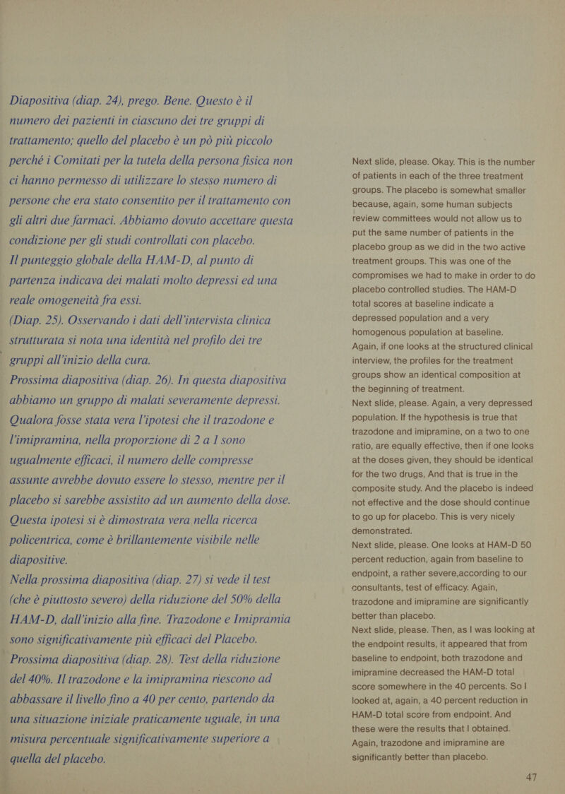 Diapositiva (diap. 24), prego. Bene. Questo è il numero dei pazienti in ciascuno dei tre gruppi di trattamento; quello del placebo è un pò più piccolo perché i Comitati per la tutela della persona fisica non ci hanno permesso di utilizzare lo stesso numero di persone che era stato consentito per il trattamento con gli altri due farmaci. Abbiamo dovuto accettare questa condizione per gli studi controllati con placebo. Il punteggio globale della HAM-D, al punto di reale omogeneità fra essi. (Diap. 25). Osservando i dati dell'intervista clinica strutturata si nota una identità nel profilo dei tre gruppi all’inizio della cura. Prossima diapositiva (diap. 26). In questa diapositiva abbiamo un gruppo di malati severamente depressi. Qualora fosse stata vera l’ipotesi che il trazodone e l’imipramina, nella proporzione di 2 a 1 sono ugualmente efficaci, il numero delle compresse placebo si sarebbe assistito ad un aumento della dose. Questa ipotesi si è dimostrata vera nella ricerca policentrica, come è brillantemente visibile nelle diapositive. | Nella prossima diapositiva (diap. 27) si vede il test (che è piuttosto severo) della riduzione del 50% della HAM-D, dall'inizio alla fine. Trazodone e Imipramia sono significativamente più efficaci del Placebo. Prossima diapositiva (diap. 28). Test della riduzione del 40%. Il trazodone e la imipramina riescono ad di misura percentuale significativamente superiore a Next slide, please. Okay. This is the number of patients in each of the three treatment groups. The placebo is somewhat smaller because, again, some human subjects review committees would not allow us to put the same number of patients in the placebo group as we did in the two active treatment groups. This was one of the compromises we had to make in order to do placebo controlled studies. The HAM-D total scores at baseline indicate a depressed population and a very homogenous population at baseline. Again, if one looks at the structured clinical interview, the profiles for the treatment groups show an identical composition at the beginning of treatment. Next slide, please. Again, a very depressed population. If the hypothesis is true that trazodone and imipramine, on a two to one ratio, are equally effective, then if one looks at the doses given, they should be identical for the two drugs, And that is true in the composite study. And the placebo is indeed not effective and the dose should continue to go up for placebo. This is very nicely demonstrated. Next slide, please. One looks at HAM-D 50 percent reduction, again from baseline to endpoint, a rather severe,according to our consultants, test of efficacy. Again, trazodone and imipramine are significantly better than placebo. Next slide, please. Then, as | was looking at the endpoint results, it appeared that from baseline to endpoint, both trazodone and imipramine decreased the HAN-D total score somewhere in the 40 percents. So | looked at, again, a 40 percent reduction in HAM-D total score from endpoint. And these were the results that | obtained. Again, trazodone and imipramine are significantly better than placebo.