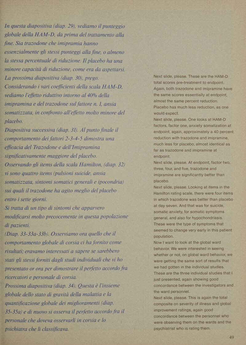 globale della HAM-D, da prima del trattamento alla _ fine. Sia trazodone che imipramia hanno | essenzialmente gli stessi punteggi alla fine, o almeno la stessa percentuale di riduzione. Il placebo ha una minore capacità di riduzione, come era da aspettarsi. La prossima diapositiva (diap. 30), prego. Considerando i vari coefficienti della scala HAM-D, vediamo l’effetto riduttivo intorno al 40% della imipramina e del trazodone sul fattore n. 1, ansia | somatizzata, in confronto all’effetto molto minore del placebo. _ Diapositiva successiva (diap. 31). Al punto finale il comportamento dei fattori 2-3-4-5 dimostra una . efficacia del Trazodone e dell’Imipramina i | signifi cativamente maggiore del placebo. . Osservando gli items della scala Hamilton, (diap. 32) i vi sono quattro items (pulsioni suicide, ansia | somatizzata, sintomi somatici generali e ipocondria) sui quali il trazodone ha agito meglio del placebo 4 entro 1 sette giorni. . Si tratta di un tipo di sintomi che apparvero ; modificarsi molto precocemente in questa popolazione di pazienti. | (Diap. 33-33a-33b). Osserviamo ora quello che il comportamento globale di corsia ci ha fornito come risultati; eravamo interessati a sapere se sarebbero stati gli stessi forniti dagli studi individuali che vi ho 4 | presentato or ora per dimostrare il perfetto accordo fra | ricercatori e personale di corsia. | Prossima diapositiva (diap. 34). Questa è l'insieme isrobale dello stato di gravità della malattia e la iosa se un i quantificazione globale dei miglioramenti (diap. _ 35-35a) e di nuovo si osserva il perfetto accordo fra il   pira che doveva osservarli in corsia e lo Next slide, please. These are the HAM-D total scores pre-treatment to endpoint. Again, both trazodone and imipramine have the same scores essentially at endpoint, almost the same percent reduction. Placebo has much less reduction, as one would expect. Next slide, please. One looks at HAM-D factors, factor one, anxiety somatization at endpoint, again, approximately a 40 percent reduction with trazodone and imipramine, much less for placebo, almost identical as far as trazodone and imipramine at endpoint. Next slide, please. At endpoint, factor two, three, four, and five, trazodone and imipramine are significantly better than placebo. Next slide, please. Looking at items in the Hamilton rating scale, there were four items in which trazodone was better than placebo at day seven. And that was for suicide, somatic anxiety, for somatic symptoms general, and also for hypochondriasis. These were the type of symptoms that seemed to change very early in this patient population. Now | want to look at the global ward behavior. We were interested in seeing whether or not, on global ward behavior, we were getting the same sort of results that we had gotten in the individual studies. These are the three individual studies that | just presented, again showing good concordance between the investigators and . the ward personnel. Next slide, please. This is again the total composite on severity of illness and global improvement ratings, again good concordance between the personnel who were observing them on the wards and the psychiatrist who is rating them.