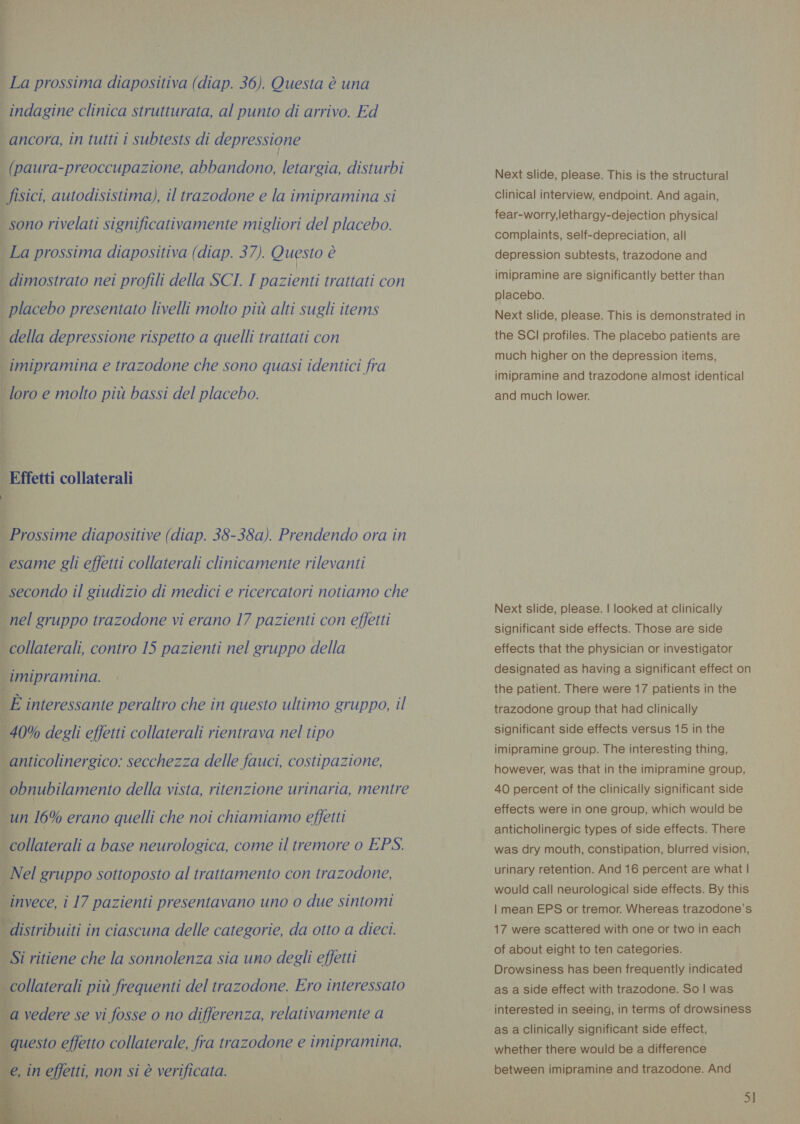 La er La prossima diapositiva (diap. 36). Questa è una | indagine clinica strutturata, al punto di arrivo. Ed ! ancora, in tutti i subtests di depressione _(paura-preoccupazione, abbandono, letargia, disturbi i fisici, autodisistima), il trazodone e la imipramina si | sono rivelati significativamente migliori del placebo. La prossima diapositiva (diap. 37). Questo è | dimostrato nei profili della SCI. I pazienti trattati con placebo presentato livelli molto più alti sugli items | della depressione rispetto a quelli trattati con imipramina e trazodone che sono quasi identici fra loro e molto piu bassi del placebo. Effetti collaterali î i | È Prossime diapositive (diap. 38-38a). Prendendo ora in esame gli effetti collaterali clinicamente rilevanti È secondo il giudizio di medici e ricercatori notiamo che i nel gruppo trazodone vi erano 17 pazienti con effetti peollaierals contro 15 pazienti nel gruppo della [imipramina. interessante peraltro che in questo ultimo gruppo, il ea ini Mii, LS rs 40% degli effetti collaterali rientrava nel tipo È, ticolinergico: secchezza delle fauci, costipazione, ey ; _obnubilamento della vista, ritenzione urinaria, mentre un 16% erano quelli che noi chiamiamo effetti 4 collaterali a base neurologica, come il tremore o EPS. Nel gruppo sottoposto al trattamento con trazodone, invece, i 17 pazienti presentavano uno o due sintomi | distribuiti in ciascuna delle categorie, da otto a dieci. si ritiene che la sonnolenza sia uno degli effetti collaterali più 1 frequenti del trazodone. Ero interessato 3} vedere se vi fosse o no differenza, relativamente a  Next slide, please. This is the structural clinical interview, endpoint. And again, fear-worry,lethargy-dejection physical complaints, self-depreciation, all depression subtests, trazodone and imipramine are significantly better than placebo. Next slide, please. This is demonstrated in the SCI profiles. The placebo patients are much higher on the depression items, imipramine and trazodone almost identical and much lower. Next slide, please. | looked at clinically significant side effects. Those are side effects that the physician or investigator designated as having a significant effect on the patient. There were 17 patients in the trazodone group that had clinically significant side effects versus 15 in the imipramine group. The interesting thing, however, was that in the imipramine group, 40 percent of the clinically significant side effects were in one group, which would be anticholinergic types of side effects. There was dry mouth, constipation, blurred vision, urinary retention. And 16 percent are what | would call neurological side effects. By this | mean EPS or tremor. Whereas trazodone’s 17 were scattered with one or two in each of about eight to ten categories. Drowsiness has been frequently indicated as a side effect with trazodone. So | was interested in seeing, in terms of drowsiness as a Clinically significant side effect, whether there would be a difference between imipramine and trazodone. And SI