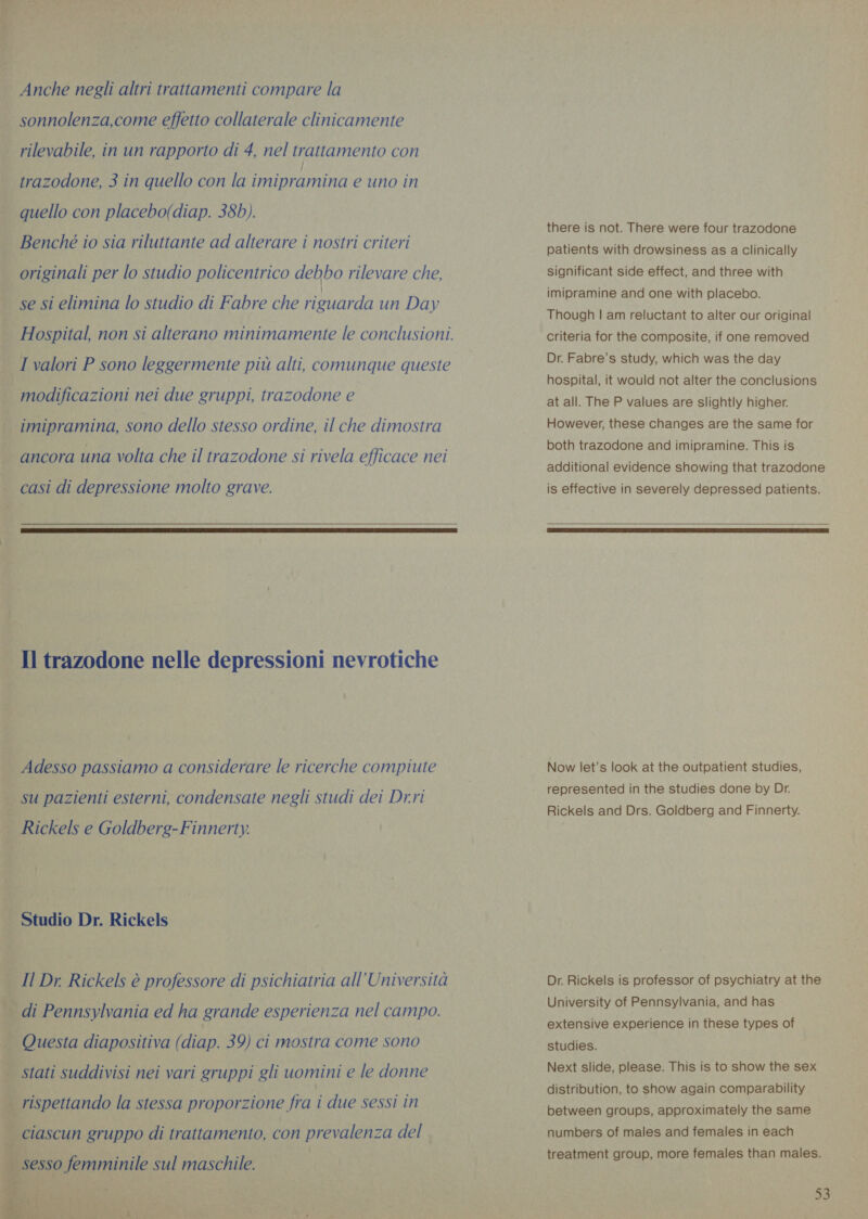 Anche negli altri trattamenti compare la sonnolenza,come effetto collaterale clinicamente rilevabile, in un rapporto di 4, nel trattamento con trazodone, 3 in quello con la FE ERA e uno in quello con placebo(diap. 38b). Benché io sia riluttante ad alterare i nostri criteri originali per lo studio policentrico debbo rilevare che, se si elimina lo studio di Fabre che riguarda un Day Hospital, non si alterano minimamente le conclusioni. I valori P sono leggermente più alti, comunque queste modificazioni nei due gruppi, trazodone e imipramina, sono dello stesso ordine, il che dimostra ancora una volta che il trazodone si rivela efficace nei casi di depressione molto grave.  Il trazodone nelle depressioni nevrotiche Adesso passiamo a considerare le ricerche compiute su pazienti esterni, condensate negli studi dei Dr.ri Rickels e Goldberg-Finnerty. _ Studio Dr. Rickels _ Il Dr. Rickels è professore di psichiatria all Universita _ di Pennsylvania ed ha grande esperienza nel campo. — Questa diapositiva (diap. 39) ci mostra come sono | stati suddivisi nei vari gruppi gli uomini e le donne | rispettando la stessa proporzione fra i due sessi in ciascun gruppo di trattamento, con prevalenza del  Toni A a Li hag eee there is not. There were four trazodone patients with drowsiness as a Clinically significant side effect, and three with imipramine and one with placebo. Though | am reluctant to alter our original criteria for the composite, if one removed Dr. Fabre’s study, which was the day hospital, it would not alter the conclusions at all. The P values are slightly higher. However, these changes are the same for both trazodone and imipramine. This is additional evidence showing that trazodone is effective in severely depressed patients.   Now let’s look at the outpatient studies, represented in the studies done by Dr. Rickels and Drs. Goldberg and Finnerty. Dr. Rickels is professor of psychiatry at the University of Pennsylvania, and has extensive experience in these types of studies. Next slide, please. This is to show the sex distribution, to show again comparability between groups, approximately the same numbers of males and females in each treatment group, more females than males.