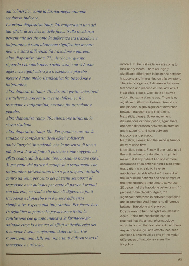 , anticolinergici, come la farmacologia animale | sembrava indicare. La prima diapositiva (diap. 76) rappresenta uno dei tali effetti: la secchezza delle fauci. Nella incidenza percentuale del sintomo la differenza tra trazodone e imipramina è stata altamente significativa mentre / non vi è stata differenza fra trazodone e placebo. Altra diapositiva (diap. 77). Anche per quanto riguarda l’obnubilamento della vista! non vi è stata differenza significativa fra trazodone e placebo, ‘mentre è stata molto significativa fra trazodone e imipramina. Altra diapositiva (diap. 78): disturbi gastro-intestinali i e stitichezza. Ancora una certa differenza fra | trazodone e imipramina, nessuna fra trazodone e . placebo. vi Altra diapositiva (diap. 79): ritenzione urinaria: lo i stesso risultato. | Altra diapositiva (diap. 80). Per quanto concerne la | situazione complessiva degli effetti collaterali anticolinergici (intendendo che la presenza di uno 0 | più di essi deve definire il paziente come soggetto ad | effetti collaterali di questo tipo) possiamo notare che il | 51 per cento dei pazienti sottoposti a trattamento con i imipramina presentavano uno o più di questi disturbi, 1 contro un venti per cento dei pazienti sottoposti al ; trazodone e un quindici per cento di pazienti trattati | con placebo; ne risulta che non c'è differenza fra il trazodone e il placebo e vi è invece differenza | significativa rispetto alla imipramina. Per favore luce. y In definitiva io penso che possa essere tratta la % (A conclusione che quanto indicava la farmacologia di ui; 4 . . . . . . . . _ animale circa la assenza di effetti anticolinergici del | trazodone è stato confermato dalla clinica. Ciò    | rappresenta una delle più importanti differenze tra il trazodone e i triciclici.   indicate. In the first slide, we are going to look at dry mouth. There are highly significant differences in incidence between trazodone and imipramine on this symptom. There is no significant difference between trazodone and placebo on this side effect. Next slide, please. One looks at blurred vision, the same thing is true. There is no significant difference between trazodone and placebo, highly significant difference between trazodone and imipramine. Next slide, please. Bowel movement disturbances or constipation, again there are some differences between imipramine and trazodone, and none between trazodone and placebo. Next slide, please. And the same is true for delay of urine flow. Next slide, please. Finally, if one looks at all the anticholinergic side effects — by this | mean that if any patient had one or more occurrence of an anticholinergic side effect, that patient was said to have an anticholinergic side effect - 51 percent of the imipramine patients had one or more of the anticholinergic side effects as versus 20 percent of the trazodone patients and 15 percent of the placebo. Again, the significant difference is between trazodone and imipramine. And there is no difference between trazodone and placebo. Do you want to turn the lights on, please? Again, | think the conclusion can be reached that the animal pharmacology, which indicated that trazodone did not have any anticholinergic side effects, has been confirmed. This would be one of the major differences of trazodone versus the tricyclics.