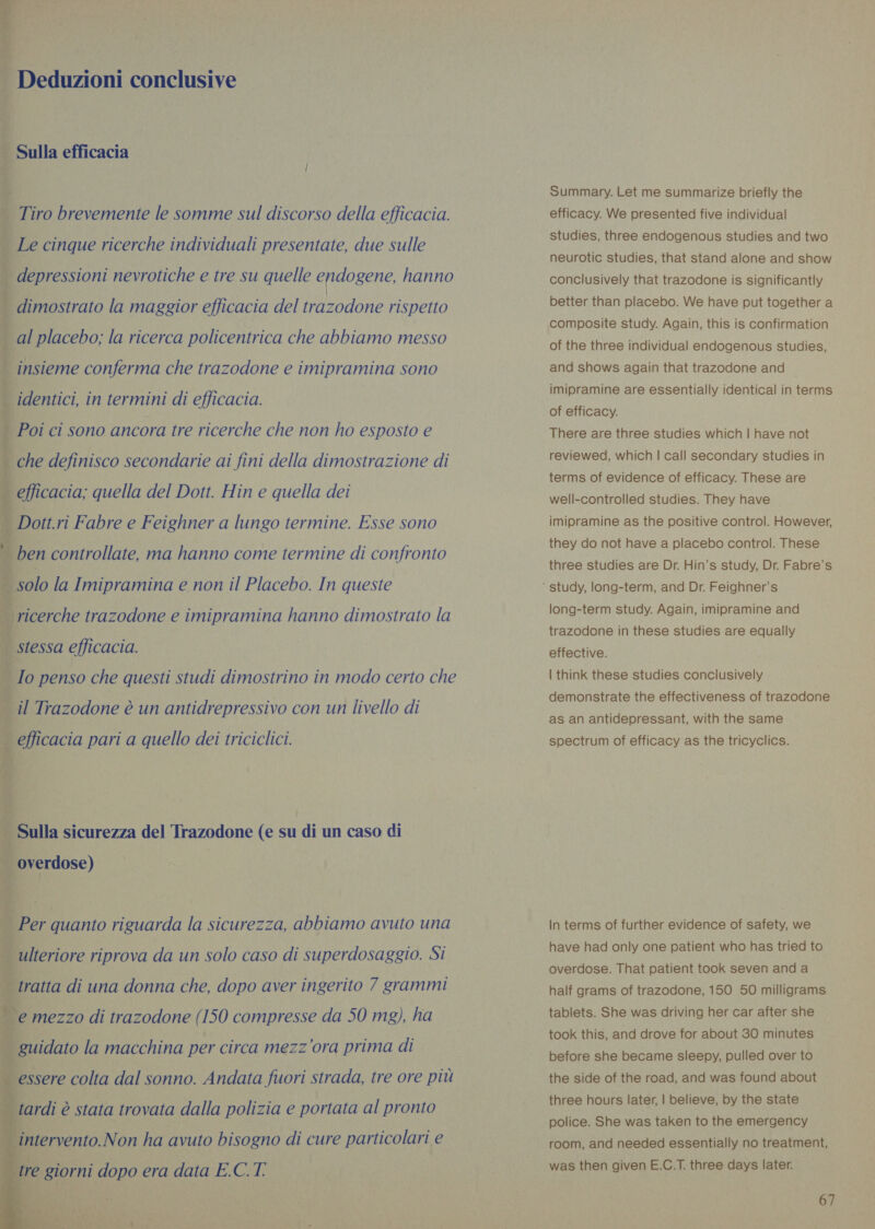                      Deduzioni conclusive RELA TEA — Sulla efficacia i Tiro brevemente le somme sul discorso della efficacia. | Le cinque ricerche individuali presentate, due sulle i depressioni nevrotiche e tre su quelle endogene, hanno . dimostrato la maggior efficacia del trazodone rispetto . al placebo; la ricerca policentrica che abbiamo messo i | insieme conferma che trazodone e imipramina sono identici, in termini di efficacia. | Poi ci sono ancora tre ricerche che non ho esposto e che definisco secondarie ai fini della dimostrazione di _ efficacia; quella del Dott. Hin e quella dei | Dott.ri Fabre e Feighner a lungo termine. Esse sono | ben controllate, ma hanno come termine di confronto _ solo la Imipramina e non il Placebo. In queste | ricerche trazodone e imipramina hanno dimostrato la | stessa efficacia. _ Io penso che questi studi dimostrino in modo certo che il Trazodone è un antidrepressivo con un livello di _ efficacia pari a quello dei triciclici. ; ‘Sulla sicurezza del Trazodone (e su di un caso di _ overdose) ; | ulteriore riprova da un solo caso di superdosaggio. Si tratta di una donna che, dopo aver ingerito 7 grammi | e mezzo di trazodone (150 compresse da 50 mg), ha guidato la macchina per circa mezz'ora prima di essere colta dal sonno. Andata fuori strada, tre ore più tardi è stata trovata dalla polizia e portata al pronto intervento.Non ha avuto bisogno di cure particolari e Summary. Let me summarize briefly the efficacy. We presented five individual studies, three endogenous studies and two neurotic studies, that stand alone and show conclusively that trazodone is significantly better than placebo. We have put together a composite study. Again, this is confirmation of the three individual endogenous studies, and shows again that trazodone and imipramine are essentially identical in terms of efficacy. There are three studies which | have not reviewed, which | call secondary studies in terms of evidence of efficacy. These are well-controlled studies. They have imipramine as the positive control. However, they do not have a placebo control. These three studies are Dr. Hin’s study, Dr. Fabre’s long-term study. Again, imipramine and trazodone in these studies are equally effective. | think these studies conclusively demonstrate the effectiveness of trazodone as an antidepressant, with the same spectrum of efficacy as the tricyclics. In terms of further evidence of safety, we have had only one patient who has tried to overdose. That patient took seven anda half grams of trazodone, 150 50 milligrams tablets. She was driving her car after she took this, and drove for about 30 minutes before she became sleepy, pulled over to the side of the road, and was found about three hours later, | believe, by the state police. She was taken to the emergency room, and needed essentially no treatment, was then given E.C.T. three days later.