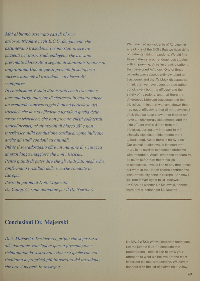 Mai abbiamo osservato casi di blocco atrio-ventricolare negli E.C.G. dei pazienti che assumevano trazodone; vi sono stati invece tre pazienti nei nostri studi endogeni, che avevano presentato blocco AV a seguito di somministrazione di imipramina. Uno di questi pazienti fu sottoposto successivamente al trazodone e il blocco AV scomparve. In conclusione, è stato dimostrato che il trazodone i presenta largo margine di sicurezza in quanto anche | un eventuale superdosaggio è meno pericoloso dei ~ triciclici, che la sua efficacia è uguale a quella delle | sostanze tricicliche, che non procura effetti collaterali anticolinersici, né situazioni di blocco AV e non . interferisce sulla conduzione cardiaca, come indicano anche gli studi condotti su animali. Infine il sovradosaggio offre un margine di sicurezza — di gran lunga maggiore che non i triciclici. Penso quindi di poter dire che gli studi fatti negli USA confermano i risultati delle ricerche condotte in Europa. Passo la parola al Dott. Majewski. Dr. Camp; Ci sono domande per il Dr. Newton?   Conclusioni Dr. Majewski Dott. Majewski: Desidererei, prima che si passasse alle domande, concludere questa presentazione STEAL richiamando la vostra attenzione su quelle che noi    riteniamo le proprietà più importanti del trazodone,  | che ora vi passerò in rassegna. + j pu ; We have had no incidents of AV block in any of one of the EKGs that we have done on patients taking trazodone. We did find three patients in our endogenous studies with imipramine, three imipramine patients that developed AV block. One of these patients was subsequently switched to trazodone, and the AV block disappeared. | think that we have demonstrated rather conclusively both the efficacy and the safety of trazodone, and that there are differences between trazodone and the tricyclics. | think that we have shown that it has equal efficacy to that of the tricyclics. | think that we have shown that it does not have anticholinergic side effects, and the side effects profile differs from the tricyclics, particularly in regard to the Clinically significant side effects that | talked about. Again there is no AV block. Our animal studies would indicate that there is no cardiac conduction problems with trazodone. Again, overdose appears to be much safer than the tricyclics. In conclusion, | would like to say that | think our work in the United States confirms the work previously done in Europe. And now | will turn it over again to Dr. Majewski. Dr. CAMP: | wonder, Dr. Majewski, if there were any questions for Dr. Newton.  Dr. MAJEWSKI: We will entertain questions. Let me just tie it up. To conclude this presentation, | should like to draw your attention to what we believe are the most important claims for trazodone. We have a handout with the list of claims on it. Allow