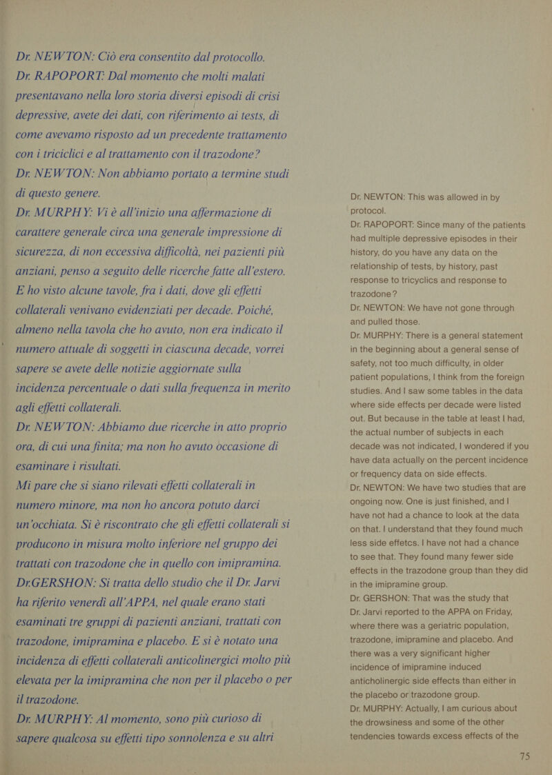 Dr. NEWTON: Ciò era consentito dal protocollo. Dr. RAPOPORT: Dal momento che molti malati presentavano nella loro storia diversi episodi di crisi depressive, avete dei dati, con iene ai tests, di come avevamo risposto ad un precedente trattamento con i triciclici e al trattamento con il trazodone? Dr. NEWTON: Non abbiamo portato a termine studi di questo genere. Dr MURPHY: Vi è all’inizio una affermazione di carattere generale circa una generale impressione di sicurezza, di non eccessiva difficoltà, nei pazienti più anziani, penso a seguito delle ricerche fatte all’estero. E ho visto alcune tavole, fra i dati, dove gli effetti collaterali venivano evidenziati per decade. Poiché, almeno nella tavola che ho avuto, non era indicato il numero attuale di soggetti in ciascuna decade, vorrei sapere se avete delle notizie aggiornate sulla agli effetti collaterali. Dr NEWTON: Abbiamo due ricerche in atto proprio ora, di cui una finita; ma non ho avuto occasione di esaminare i risultati. Mi pare che si siano rilevati effetti collaterali in numero minore, ma non ho ancora potuto darci un'occhiata. Si è riscontrato che gli effetti collaterali si ra »   trattati con trazodone che in quello con imipramina. DrGERSHON: Si tratta dello studio che il Dr. Jarvi ha riferito venerdì all’APPA, nel quale erano stati esaminati tre gruppi di pazienti anziani, trattati con trazodone, imipramina e placebo. E si è notato una incidenza di effetti collaterali anticolinergici molto più elevata per la imipramina che non per il placebo o per Dr. MURPHY: Al momento, sono più curioso di Dr. NEWTON: This was allowed in by protocol. Dr. RAPOPORT: Since many of the patients had multiple depressive episodes in their history, do you have any data on the relationship of tests, by history, past response to tricyclics and response to trazodone? Dr. NEWTON: We have not gone through and pulled those. Dr. MURPHY: There is a general statement in the beginning about a general sense of safety, not too much difficulty, in older patient populations, | think from the foreign studies. And | saw some tables in the data where side effects per decade were listed out. But because in the table at least | had, the actual number of subjects in each decade was not indicated, | wondered if you have data actually on the percent incidence or frequency data on side effects. Dr. NEWTON: We have two studies that are ongoing now. One is just finished, and | have not had a chance to look at the data on that. | understand that they found much less side effetcs. | have not had a chance to see that. They found many fewer side effects in the trazodone group than they did in the imipramine group. Dr. GERSHON: That was the study that Dr. Jarvi reported to the APPA on Friday, where there was a geriatric population, trazodone, imipramine and placebo. And there was a very significant higher incidence of imipramine induced anticholinergic side effects than either in the placebo or trazodone group. Dr. MURPHY: Actually, | am curious about the drowsiness and some of the other tendencies towards excess effects of the