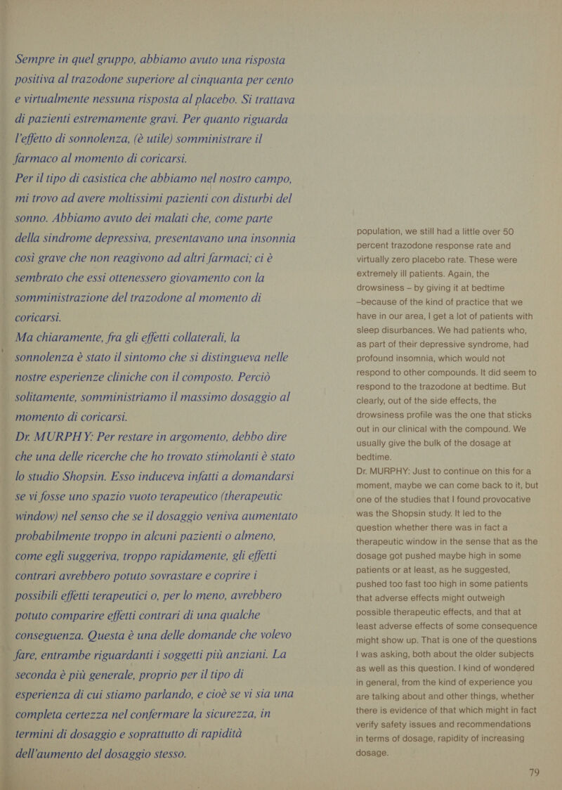 É i Sempre in quel gruppo, abbiamo avuto una risposta positiva al trazodone superiore al cinquanta per cento e virtualmente nessuna risposta al placebo. Si trattava di pazienti estremamente gravi. Per quanto riguarda l’effetto di sonnolenza, (è utile) somministrare il Per il tipo di casistica che abbiamo nel nostro campo, ; i§ | mi trovo ad avere moltissimi pazienti con disturbi del sonno. Abbiamo avuto dei malati che, come parte i della sindrome depressiva, presentavano una insonnia i così grave che non reagivono ad altri farmaci; ci è | sembrato che essi ottenessero giovamento con la : somministrazione del trazodone al momento di | coricarsi. } Ma chiaramente, fra gli effetti collaterali, la _ sonnolenza è stato il sintomo che si distingueva nelle nostre esperienze cliniche con il composto. Perciò 4 solitamente, somministriamo il massimo dosaggio al momento di coricarsi. | Dr MURPHY: Per restare in argomento, debbo dire che una delle ricerche che ho trovato stimolanti è stato se vi fosse uno spazio vuoto terapeutico (therapeutic _ window) nel senso che se il dosaggio veniva aumentato _ probabilmente troppo in alcuni pazienti o almeno, come egli suggeriva, troppo rapidamente, gli effetti contrari avrebbero potuto sovrastare e coprire i | possibili effetti terapeutici o, per lo meno, avrebbero È potuto comparire effetti contrari di una qualche i conseguenza. Questa è una delle domande che volevo * fare, entrambe riguardanti i soggetti più anziani. La | seconda è più generale, proprio per il tipo di È esperienza di cui stiamo parlando, e cioè se vi sia una completa certezza nel confermare la sicurezza, in     termini di dosaggio e soprattutto di rapidità dell'aumento del dosaggio stesso. population, we still had a little over 50 percent trazodone response rate and virtually zero placebo rate. These were extremely ill patients. Again, the drowsiness — by giving it at bedtime —because of the kind of practice that we have in our area, | get a lot of patients with sleep disurbances. We had patients who, as part of their depressive syndrome, had profound insomnia, which would not respond to other compounds. It did seem to respond to the trazodone at bedtime. But clearly, out of the side effects, the drowsiness profile was the one that sticks out in our clinical with the compound. We usually give the bulk of the dosage at bedtime. Dr. MURPHY: Just to continue on this for a moment, maybe we can come back to it, but one of the studies that | found provocative was the Shopsin study. It led to the question whether there was in fact a therapeutic window in the sense that as the dosage got pushed maybe high in some patients or at least, as he suggested, pushed too fast too high in some patients that adverse effects might outweigh possible therapeutic effects, and that at least adverse effects of some consequence might show up. That is one of the questions | was asking, both about the older subjects as well as this question. | kind of wondered in general, from the kind of experience you are talking about and other things, whether there is evidence of that which might in fact verify safety issues and recommendations in terms of dosage, rapidity of increasing dosage.