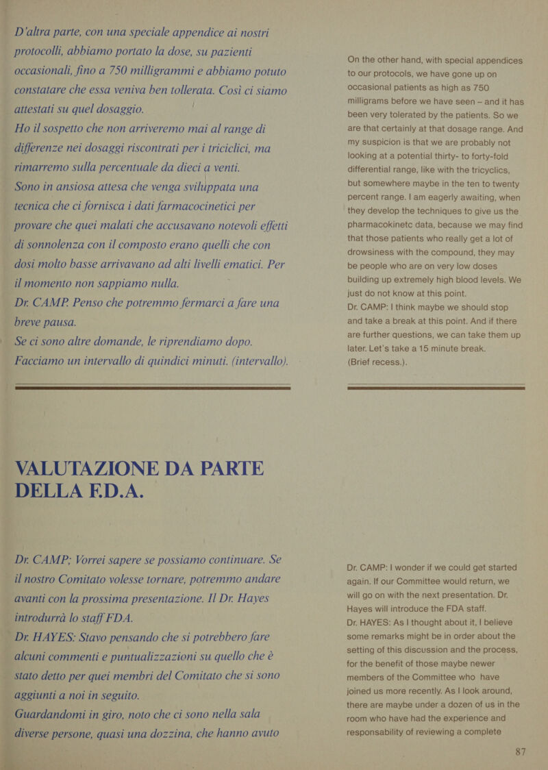D'altra parte, con una speciale appendice ai nostri | protocolli, abbiamo portato la dose, su pazienti occasionali, fino a 750 milligrammi e abbiamo potuto constatare che essa veniva ben tollerata. Così ci siamo | attestati su quel dosaggio. i Ho il sospetto che non arriveremo mai al range di differenze nei dosaggi riscontrati per i triciclici, ma rimarremo sulla percentuale da dieci a venti. | Sono in ansiosa attesa che venga sviluppata una tecnica che ci fornisca i dati farmacocinetici per provare che quei malati che accusavano notevoli effetti di sonnolenza con il composto erano quelli che con dosi molto basse arrivavano ad alti livelli ematici. Per il momento non sappiamo nulla. E Dr. CAMP Penso che potremmo fermarci a fare una breve pausa. Se ci sono altre domande, le riprendiamo dopo. Facciamo un intervallo di quindici minuti. (intervallo).  VALUTAZIONE DA PARTE DELLA FD.A. Dr CAMP; Vorrei sapere se possiamo continuare. Se _ il nostro Comitato volesse tornare, potremmo andare | avanti con la prossima presentazione. Il Dr. Hayes i introdurrà lo staff FDA. ki Dr. HAYES: Stavo pensando che si potrebbero fare — alcuni commenti e puntualizzazioni su quello che è | stato detto per quei membri del Comitato che si sono | aggiunti a not in seguito. | Guardandomi in giro, noto che ci sono nella sala  diverse persone, quasi una dozzina, che hanno avuto  On the other hand, with special appendices to our protocols, we have gone up on occasional patients as high as 750 milligrams before we have seen — and it has been very tolerated by the patients. So we are that certainly at that dosage range. And my suspicion is that we are probably not looking at a potential thirty- to forty-fold differential range, like with the tricyclics, but somewhere maybe in the ten to twenty percent range. | am eagerly awaiting, when they develop the techniques to give us the pharmacokinetc data, because we may find that those patients who really get a lot of drowsiness with the compound, they may be people who are on very low doses building up extremely high blood levels. We just do not know at this point. Dr. CAMP: | think maybe we should stop and take a break at this point. And if there are further questions, we can take them up later. Let’s take a 15 minute break. (Brief recess.).  Dr. CAMP: | wonder if we could get started again. If our Committee would return, we will go on with the next presentation. Dr. Hayes will introduce the FDA staff. Dr. HAYES: As | thought about it, | believe some remarks might be in order about the setting of this discussion and the process, for the benefit of those maybe newer members of the Committee who have joined us more recently. As | look around, there are maybe under a dozen of us in the room who have had the experience and responsability of reviewing a complete