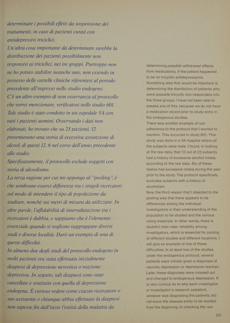 ur” Leal cath determinare i possibili effetti da sospensione dei trattamenti, in caso di pazienti curati con antidepressivi triciclici. Un'altra cosa importante da SPACER sarebbe la distribuzione dei pazienti possibilmente non responsivi ai triciclici, nei tre gruppi. Purtroppo non ne ho potuto stabilire neanche uno, non essendo in possesso delle cartelle cliniche riferentesi al periodo | precedente all'ingresso nello studio endogeno. — C'è un altro esempio di non osservanza al protocollo | che vorrei menzionare, verificatosi nello studio 601. Tale studio è stato condotto in un ospedale VA con tutti i pazienti uomini. Osservando i dati non elaborati, ho trovato che su 23 pazienti, 12 i presentavano una Storia di eccessiva assunzione di alcool; di questi 12, 6 nel corso dell’anno precedente allo studio. . Specificatamente, il protocollo esclude soggetti con ria storia di alcoolismo. _ La terza ragione per cui mi oppongo al “pooling”. è che sembrano esserci differenze tra i singoli ricercatori | sul modo di intendere il tipo di popolazione da studiare, nonché sui metri di misura da utilizzare. In i altre parole, l'affidabilità di intervalutazione tra i | ricercatori è dubbia, e sappiamo che è l'elemento = meg, | essenziale quando si vogliono raggruppare diversi _ Studi e diverse località. Darò un esempio di una di x È x | queste difficoltà. vi : — In almeno due degli studi del protocollo endogeno in oH v | molti pazienti era stata effettuata inizialmente       | | diagnosi di depressione nevrotica o reazione | depressiva. In seguito, tali diagnosi sono state suo assistente o chiunque abbia effettuato la diagnosi non sapesse fin dall’inzio l'entità della malattia da  de 1% determining possible withdrawal effects from medications, if the patient happened to be on tricyclic antidepressants. Something else that would be important is determining the distribution of patients who were possible tricyclic non-responders into the three groups. | have not been able to assess any of this, because we do not have a medication record prior to study entry in the endogenous studies. There was another example of non adherence to the protocol that | wanted to mention. This occurred in study 601. This study was done in a VA hospital where all the subjects were male. | found, in looking at the raw data, that 12 out of 23 subjects had a history of excessive alcohol intake, according to the raw data. Six of these twelve had excessive intake during the year prior to the study. The protocol specifically excludes subjects with a history of alcoholism. Now, the third reason that | objected to the pooling was that there appears to be differences among the individual investigators in their understanding of the population to be studied and the various rating materials. In other words, there is doubtful inter-rater reliability among investigators, which is essential for pooling of different studies and different locations. | will give an example of one of these difficulties. In at least two of the studies under the endogenous protocol, several patients were initially given a diagnosis of neurotic depression or depressive reaction. Later, these diagnoses were crossed out and changed to endogenous depression. It is very curious as to why each investigator or investigator’s research assistant, whoever was diagnosing the patients, did not know the disease entity to be studied from the beginning. In checking the raw