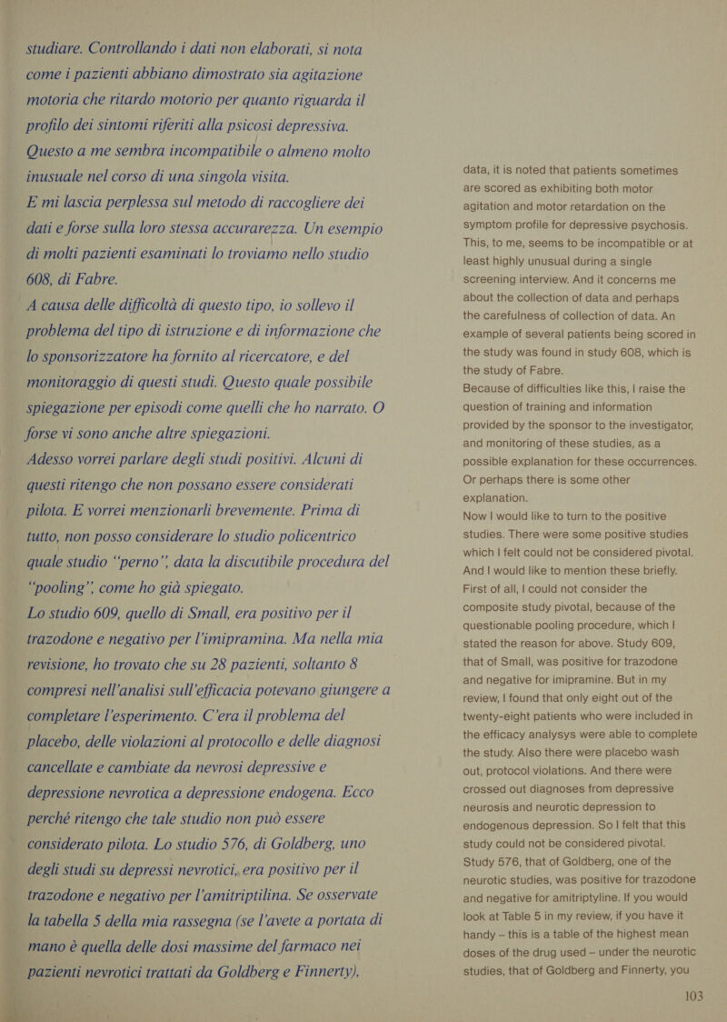 studiare. Controllando i dati non elaborati, si nota come i pazienti abbiano dimostrato sia agitazione motoria che ritardo motorio per quanto riguarda il profilo dei sintomi riferiti alla psicosi depressiva. Questo a me sembra incompatibile o almeno molto inusuale nel corso di una singola visita. E mi lascia perplessa sul metodo di raccogliere dei dati e forse sulla loro stessa accurarezza. Un esempio di molti pazienti esaminati lo troviamo nello studio 608, di Fabre. } »     problema del tipo di istruzione e di informazione che lo sponsorizzatore ha fornito al ricercatore, e del monitoraggio di questi studi. Questo quale possibile spiegazione per episodi come quelli che ho narrato. O forse vi sono anche altre spiegazioni. Adesso vorrei parlare degli studi positivi. Alcuni di questi ritengo che non possano essere considerati pilota. E vorrei menzionarli brevemente. Prima di tutto, non posso considerare lo studio policentrico Fiale studio “perno” data la discutibile procedura del ‘pooling’’ come ho già spiegato. Lo studio 609, quello di Small, era positivo per il trazodone e negativo per l’imipramina. Ma nella mia revisione, ho trovato che su 28 pazienti, soltanto 8 compresi nell'analisi sull’efficacia potevano giungere a completare l’esperimento. C'era il problema del placebo, delle violazioni al protocollo e delle diagnosi cancellate e cambiate da nevrosi depressive e depressione nevrotica a depressione endogena. Ecco perché ritengo che tale studio non può essere considerato pilota. Lo studio 576, di Goldberg, uno degli studi su depressi nevrotici, era positivo per il trazodone e negativo per l’amitriptilina. Se osservate la tabella 5 della mia rassegna (se l'avete a portata di pazienti nevrotici trattati da Goldberg e Finnerty), aS data, it is noted that patients sometimes are scored as exhibiting both motor agitation and motor retardation on the symptom profile for depressive psychosis. This, to me, seems to be incompatible or at least highly unusual during a single screening interview. And it concerns me about the collection of data and perhaps the carefulness of collection of data. An example of several patients being scored in the study was found in study 608, which is the study of Fabre. Because of difficulties like this, | raise the question of training and information and monitoring of these studies, as a possible explanation for these occurrences. Or perhaps there is some other explanation. Now | would like to turn to the positive studies. There were some positive studies which | felt could not be considered pivotal. And | would like to mention these briefly. First of all, | could not consider the composite study pivotal, because of the questionable pooling procedure, which | stated the reason for above. Study 609, that of Small, was positive for trazodone and negative for imipramine. But in my review, | found that only eight out of the twenty-eight patients who were included in the efficacy analysys were able to complete the study. Also there were placebo wash out, protocol violations. And there were crossed out diagnoses from depressive neurosis and neurotic depression to endogenous depression. So | felt that this study could not be considered pivotal. Study 576, that of Goldberg, one of the neurotic studies, was positive for trazodone and negative for amitriptyline. If you would look at Table 5 in my review, if you have it handy — this is a table of the highest mean doses of the drug used — under the neurotic studies, that of Goldberg and Finnerty, you