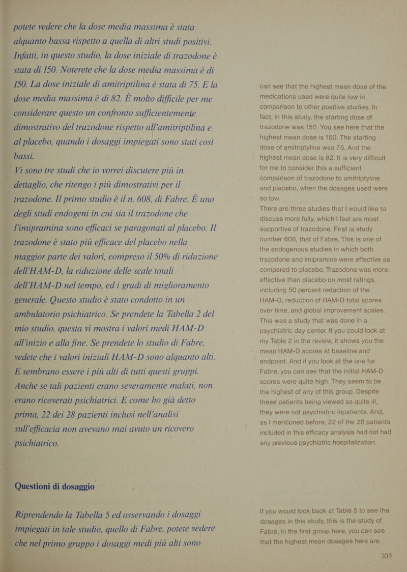   | potete vedere che la dose media massima è stata | 4 alquanto bassa rispetto a quella di altri studi positivi. La Infatti, in questo studio, la dose iniziale di trazodone è | stata di 150. Noterete che la dose media massima è di 150. La dose iniziale di amitriptilina è stata di 75. E la | dose media massima è di 82. È molto difficile per me | considerare questo un confronto sufficientemente                — dimostrativo del trazodone rispetto all ‘amitriptilina e al placebo, quando i sosazzi impiegati sono stati così ee — bassi. | Vi sonotre studi che io vorrei discutere più in È; | dettaglio, che ritengo i più dimostrativi per il | trazodone. Il primo studio è il n. 608, di Fabre. È uno | degli studi endogeni in cui sia il trazodone che $ - l’imipramina sono efficaci se paragonati al placebo. Il “trazodone è stato più efficace del placebo nella | maggior parte dei valori, compreso il 50% di riduzione | dell’HAM-D, la riduzione delle scale totali È - dell °HAM-D nel tempo, ed i gradi di miglioramento | generale. Questo studio è stato condotto in un | ambulatorio psichiatrico. Se prendete la Tabella 2 del Ji mio studio, questa vi mostra i valori medi HAM-D alli inizio e alla fine. Se prendete lo studio di Fabre, - vedete che i valori iniziali HAM-D sono alquanto alti. ‘E sembrano essere i più alti di tutti questi gruppi. Anche se tali pazienti erano severamente malati, non ‘erano ricoverati psichiatrici. E come ho già detto | prima, 22 dei 28 pazienti inclusi nell'analisi sul ‘efficacia non avevano mai avuto un ricovero | psichiatrico. ì a = ‘ . Q lestioni di dosaggio i vi eR ee tl x j- Riprendendo la Jagcia 5 ed osservando i dosaggi can see that the highest mean dose of the medications used were quite low in comparison to other positive studies. In fact, in this study, the starting dose of trazodone was 150. You see here that the highest mean dose is 150. The starting dose of amitriptyline was 75. And the highest mean dose is 82. It is very difficult. for me to consider this a sufficient comparison of trazodone to amitriptyline and placebo, when the dosages used were so low. There are three studies that | would like to discuss more fully, which | feel are most supportive of trazodone. First is study number 608, that of Fabre, This is one of the endogenous studies in which both trazodone and imipramine were effective as compared to placebo. Trazodone was more effective than placebo on most ratings, including 50 percent reduction of the HAM-D, reduction of HAM-D total scores over time, and global improvement scales. This was a study that was done in a psychiatric day center. If you could look at my Table 2 in the review, it shows you the mean HAM-D scores at baseline and endpoint. And if you look at the one for Fabre, you can see that the initial HAM-D scores were quite high. They seem to be the highest of any of this group. Despite these patients being viewed as quite ill, they were not psychiatric inpatients. And, as | mentioned before, 22 of the 28 patients included in this efficacy analysis had not had any previous psychiatric hospitalization. If you would look back at Table 5 to see the dosages in this study, this is the study of Fabre, in the first group here, you can see that the highest mean dosages here are