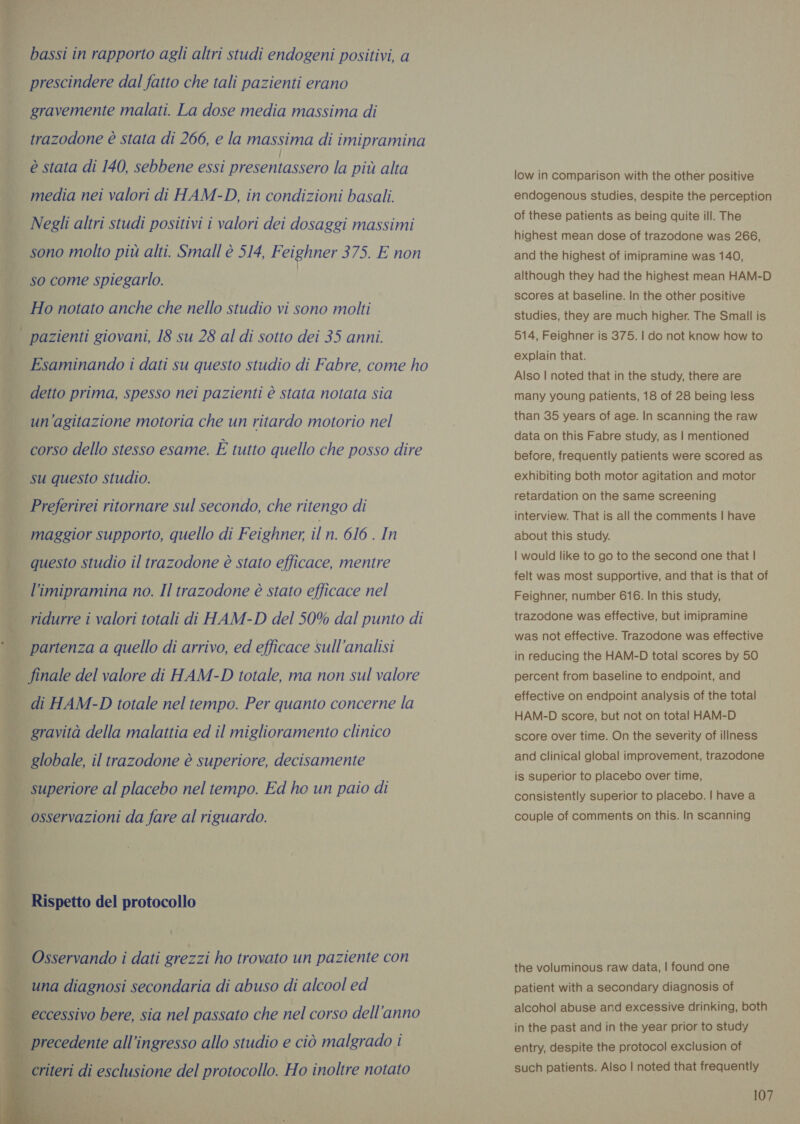  bassi in rapporto agli altri studi endogeni positivi, a prescindere dal fatto che tali pazienti erano gravemente malati. La dose media massima di trazodone è stata di 266, e la massima di imipramina                 i Esaminando i dati su questo studio di Fabre, come ho ti detto prima, spesso nei pazienti è stata notata sia È; un’agitazione motoria che un ritardo motorio nel È corso dello stesso esame. È tutto quello che posso dire su questo studio. | Preferirei ritornare sul secondo, che ritengo di maggior supporto, quello di Feighner, il n. 616 . In questo studio il trazodone è stato efficace, mentre l’imipramina no. Il trazodone è stato efficace nel | Piro i valori totali di HAM-D del 50% dal punto di | a partenza a quello di arrivo, ed efficace sull’analisi | finale del valore di HAM-D totale, ma non sul valore 8 di HAM-D totale nel tempo. Per quanto concerne la | gravità della malattia ed il miglioramento clinico | globale, il trazodone è superiore, decisamente s È superiore al placebo nel tempo. Ed ho un paio di | osservazioni da fare al riguardo. % | Rispetto del protocollo — Osservando i dati grezzi ho trovato un paziente con | una diagnosi secondaria di abuso di alcool ed ‘eccessivo bere, sia nel passato che nel corso dell'anno Mr all’i pee allo studio e cio eee i low in comparison with the other positive endogenous studies, despite the perception of these patients as being quite ill. The highest mean dose of trazodone was 266, and the highest of imipramine was 140, although they had the highest mean HAM-D scores at baseline. In the other positive studies, they are much higher. The Small is 514, Feighner is 375. | do not know how to explain that. Also | noted that in the study, there are many young patients, 18 of 28 being less than 35 years of age. In scanning the raw data on this Fabre study, as | mentioned before, frequently patients were scored as exhibiting both motor agitation and motor retardation on the same screening interview. That is all the comments | have about this study. | would like to go to the second one that | felt was most supportive, and that is that of Feighner, number 616. In this study, trazodone was effective, but imipramine was not effective. Trazodone was effective in reducing the HAM-D total scores by 50 percent from baseline to endpoint, and effective on endpoint analysis of the total HAM-D score, but not on total HAM-D score over time. On the severity of illness and clinical global improvement, trazodone is superior to placebo over time, consistently superior to placebo. | have a couple of comments on this. In scanning the voluminous raw data, | found one patient with a secondary diagnosis of alcohol abuse and excessive drinking, both in the past and in the year prior to study entry, despite the protocol exclusion of such patients. Also | noted that frequently