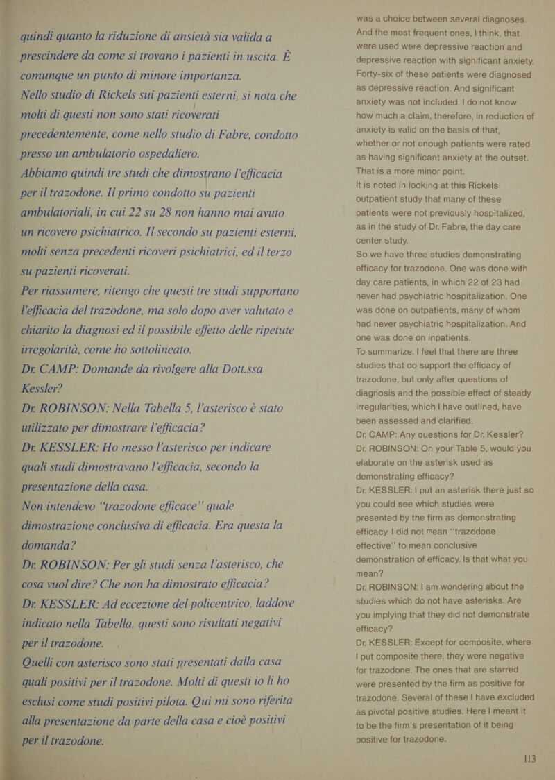 sh i dp. Me | al”. | ¥ n morto ae ‘a ul a ys ae ia ag «dl | quindi quanto la riduzione di ansietà sia valida a     » - È prescindere da come si trovano i pazienti in uscita. È n comunque un punto di minore importanza. i Nello studio di Rickels sui pazienti esterni, si nota che | molti di questi non sono stati ricoverati 7 precedentemente, come nello studio di Fabre, condotto j presso un ambulatorio ospedaliero. È Abbiamo quindi tre studi che dimostrano l'efficacia È per il trazodone. Il primo condotto su pazienti f ambulatoriali, in cui 22 su 28 non hanno mai avuto 1 un ricovero psichiatrico. Il secondo su pazienti esterni, | molti senza precedenti ricoveri psichiatrici, ed il terzo | su pazienti ricoverati. j | Per riassumere, ritengo che questi tre studi supportano l'efficacia del trazodone, ma solo dopo aver valutato e j chiarito la diagnosi ed il possibile effetto delle ripetute | | irregolarità, come ho sottolineato. _ Dr CAMP: Domande da rivolgere alla Dott.ssa Kessler? | Dr ROBINSON: Nella Tabella 5, l'asterisco è stato DE utilizzato per dimostrare l'efficacia? _ Dr KESSLER: Ho messo l'asterisco per indicare . quali studi dimostravano l'efficacia, secondo la         ) presentazione della casa. F Non intendevo “trazodone efficace” quale dimostrazione conclusiva di efficacia. Era questa la | | domanda ? | Dr ROBINSON: Per gli studi senza l'asterisco, che cosa vuol dire? Che non ha dimostrato efficacia? CI KESSLER: Ad eccezione del policentrico, laddove indicato nella Tabella, questi sono risultati negativi | per il trazodone. Quelli con asterisco sono stati presentati dalla casa quali positivi per il trazodone. Molti di questi to li ho esclusi come studi positivi pilota. Qui mi sono riferita I was a choice between several diagnoses. And the most frequent ones, | think, that were used were depressive reaction and depressive reaction with significant anxiety. Forty-six of these patients were diagnosed as depressive reaction. And significant anxiety was not included. | do not know how much a claim, therefore, in reduction of anxiety is valid on the basis of that, whether or not enough patients were rated as having significant anxiety at the outset. That is a more minor point. It is noted in looking at this Rickels outpatient study that many of these patients were not previously hospitalized, as in the study of Dr. Fabre, the day care center study. So we have three studies demonstrating efficacy for trazodone. One was done with day care patients, in which 22 of 23 had never had psychiatric hospitalization. One was done on outpatients, many of whom had never psychiatric hospitalization. And one was done on inpatients. To summarize. | feel that there are three studies that do support the efficacy of trazodone, but only after questions of diagnosis and the possible effect of steady irregularities, which | have outlined, have been assessed and clarified. Dr. CAMP: Any questions for Dr. Kessler? Dr. ROBINSON: On your Table 5, would you elaborate on the asterisk used as demonstrating efficacy? Dr. KESSLER: | put an asterisk there just so you could see which studies were presented by the firm as demonstrating efficacy. | did not Mean ‘trazodone effective’ to mean conclusive demonstration of efficacy. Is that what you mean? Dr. ROBINSON: | am wondering about the studies which do not have asterisks. Are you implying that they did not demonstrate efficacy? Dr. KESSLER: Except for composite, where | put composite there, they were negative for trazodone. The ones that are starred were presented by the firm as positive for trazodone. Several of these | have excluded as pivotal positive studies. Here | meant it to be the firm’s presentation of it being positive for trazodone. i