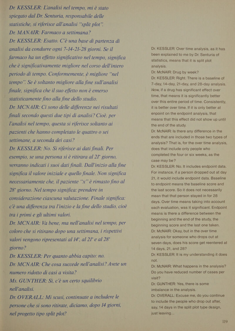Dr KESSLER: L'analisi nel tempo, mi è stato spiegato dal Dr. Senturia, responsabile delle statistiche, si riferisce all'analisi “split plot” Dr. MANAIR: Farmaco a settimana? Dr KESSLER: Esatto. C’é una base di partenza di analisi da condurre ogni 7-14-21-28 giorni. Se il farmaco ha un effetto significativo nel tempo, significa che è significativamente migliore nel corso dell’intero periodo di tempo. Conformemente, è migliore ‘nel tempo”. Se è soltanto migliore alla fine sull'analisi finale, significa che il suo effetto non è emerso statisticamente fino alla fine dello studio. Dr MCNAIR: Ci sono delle differenze nei risultati finali secondo questi due tipi di analisi? Cioè. per l’analisi nel tempo, questa si riferisce soltanto ai pazienti che hanno completato le quattro o sei settimane, a seconda dei casi? Dr KESSLER: No. Si riferisce ai dati finali. Per esempio, se una persona si è ritirara al 21° giorno, verranno indicati i suoi dati finali. Dall'inizio alla fine significa il valore iniziale e quello finale. Non significa necessariamente che, il paziente “‘x’’ è rimasto fino al 28° giorno. Nel tempo significa: prendere in considerazione ciascuna valutazione. Finale significa: c'è una differenza tra l’inizio e la fine dello studio, cioè tra i primi e gli ultimi valori. Dr MCNAIR: Va bene, ma nell'analisi nel tempo, per coloro che si ritirano dopo una settimana, i rispettivi valori vengono ripresentati al 14°, al 21° e al 28° giorno? Dr. KESSLER: Per quanto abbia capito: no. Dr. MCNAIR: Che cosa succede nell'analisi? Avete un numero ridotto di casi a visita? Ms. GUNTHER: Si, c’è un certo squilibrio nell'analisi. Dr OVERALL: Mi scusi, continuate a includere le persone che si sono ritirate, diciamo, dopo 14 giorni, nel progetto tipo split plot? Dr. KESSLER: Over time analysis, as it has been explained to me by Dr. Senturia of statistics, means that it is split plot analysis. Dr. McNAIR: Drug by week? Dr. KESSLER: Right. There is a baseline of 7-day, 14-day, 21-day, and 28-day analysis. Now, if a drug has significant effect over time, that means it is significantly better over this entire period of time. Consistently, it is better over time. If it is only better at enpoint on the endpoint analysis, that means that this effect did not show up until the end of the study. Dr. McNAIR: Is there any difference in the ends that are included in those two types of analysis? That is, for the over time analysis, does that include only people who completed the four or six weeks, as the case may be? Dr. KESSLER: No. It includes endpoint data. For instance, if a person dropped out at day 21, it would include endpoint data. Baseline to endpoint means the baseline score and the last score. So it does not necessarily mean that that person stayed in for 28 days. Over time means taking into account each evaluation, was it significant. Endpoint means is there a difference between the beginning and the end of the study, the beginning score and the last one taken. Dr. McNAIR: Okay, but in the over time analysis for someone who drops out at seven days, does his score get reentered at 14 days, 21, and 28? Dr. KESSLER: It is my understanding it does not. Dr. McNAIR: What happens in the analysis? Do you have reduced number of cases per visit? Dr. GUNTHER: Yes, there is some imbalance in the analysis. Dr. OVERALL: Excuse me, do you continue to include the people who drop out after, say, 14 days in the split plot type design, just leaving...