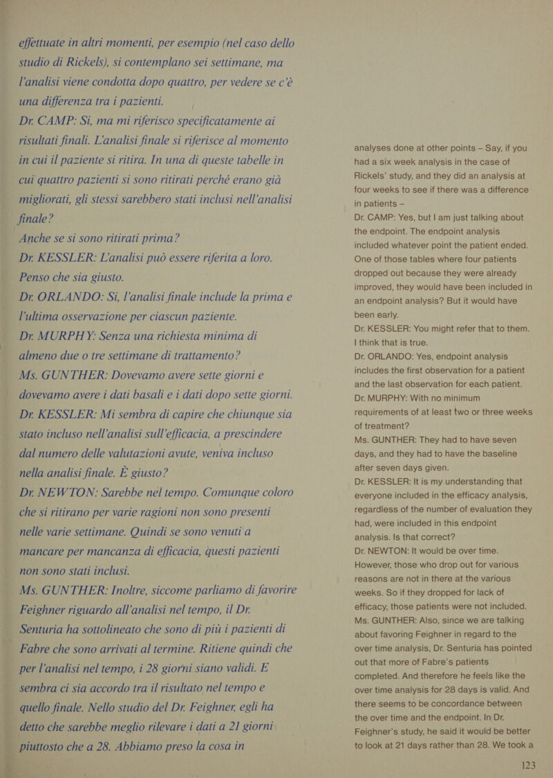 effettuate in altri momenti, per esempio (nel caso dello studio di Rickels), si contemplano sei settimane, ma l’analisi viene condotta dopo quattro, per vedere se c’è una differenza tra i pazienti. Dr CAMP: Si, ma mi riferisco specificatamente ai risultati finali. L'analisi finale si riferisce al momento in cui il paziente si ritira. In una di queste tabelle in cui quattro pazienti si sono ritirati perché erano già migliorati, gli stessi sarebbero stati inclusi nell’analisi finale? | Anche se si sono ritirati prima? Dr KESSLER: L'analisi può essere riferita a loro. Penso che sia giusto. Dr ORLANDO: Si, l’analisi finale include la prima e l’ultima osservazione per ciascun paziente. Dr MURPHY: Senza una richiesta minima di almeno due o tre settimane di trattamento ? Ms. GUNTHER: Dovevamo avere sette giorni e dovevamo avere i dati basali e i dati dopo sette giorni. Dr KESSLER: Mi sembra di capire che chiunque sia stato incluso nell'analisi sull'efficacia, a prescindere dal numero delle valutazioni avute, veniva incluso nella analisi finale. È giusto? Dr NEWTON: Sarebbe nel tempo. Comunque coloro che si ritirano per varie ragioni non sono presenti nelle varie settimane. Quindi se sono venuti a mancare per mancanza di efficacia, questi pazienti non sono stati inclusi. Ms. GUNTHER: Inoltre, siccome parliamo di favorire Feighner riguardo all’analisi nel tempo, il Dr. Senturia ha sottolineato che sono di più i pazienti di * Fabre che sono arrivati al termine. Ritiene quindi che per l’analisi nel tempo, i 28 giorni siano validi. E sembra ci sia accordo tra il risultato nel tempo e analyses done at other points — Say, if you had a six week analysis in the case of Rickels’ study, and they did an analysis at four weeks to see if there was a difference in patients — Dr. CAMP: Yes, but | am just talking about the endpoint. The endpoint analysis included whatever point the patient ended. One of those tables where four patients dropped out because they were already improved, they would have been included in an endpoint analysis? But it would have been early. Dr. KESSLER: You might refer that to them. | think that is true. Dr. ORLANDO: Yes, endpoint analysis includes the first observation for a patient and the last observation for each patient. Dr. MURPHY: With no minimum requirements of at least two or three weeks of treatment? Ms. GUNTHER: They had to have seven days, and they had to have the baseline after seven days given. Dr. KESSLER: It is my understanding that everyone included in the efficacy analysis, regardless of the number of evaluation they had, were included in this endpoint analysis. Is that correct? Dr. NEWTON: It would be over time. However, those who drop out for various reasons are not in there at the various weeks. So if they dropped for lack of efficacy, those patients were not included. Ms. GUNTHER: Also, since we are talking about favoring Feighner in regard to the over time analysis, Dr. Senturia has pointed out that more of Fabre’s patients completed. And therefore he feels like the over time analysis for 28 days is valid. And ‘ * P. { ì = quello finale. Nello studio del Dr. Feighner, egli ha there seems to be concordance between    the over time and the endpoint. In Dr. Feighner’s study, he said it would be better to look at 21 days rather than 28. We took a detto che sarebbe meglio rilevare i dati a 21 giorni q piuttosto che a 28. Abbiamo preso la cosa in