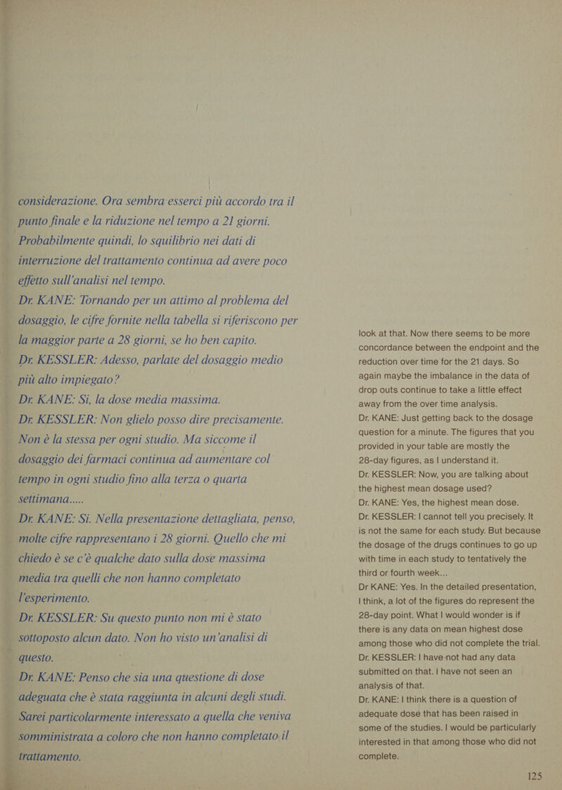  &lt;= teo di considerazione. Ora sembra esserci più accordo tra il rie e cae punto finale e la riduzione nel tempo a 21 giorni. Probabilmente quindi, lo squilibrio nei dati di = a interruzione del trattamento continua ad avere poco rad peo roi effetto sull'analisi nel tempo. enti © SETE SE Dr KANE: Tornando per un attimo al problema del dosaggio, le cifre fornite nella tabella si riferiscono per la maggior parte a 28 giorni, se ho ben capito. Dr KESSLER: Adesso, parlate del dosaggio medio più alto impiegato? Dr. KANE: Si, la dose media massima. Dr KESSLER: Non glielo posso dire precisamente. SIC dia IA Non è la stessa per ogni studio. Ma siccome il dosaggio dei farmaci continua ad aumentare col a ye Ding _ tempo in ogni studio fino alla terza o quarta sa bar PA) | settimana..... Pag _ Dr KANE: Si. Nella presentazione dettagliata, penso, _ molte cifre rappresentano i 28 giorni. Quello che mi chiedo è se c'è qualche dato sulla dose massima ta media tra quelli che non hanno completato È l'esperimento. _ Dr. KESSLER: Su questo punto non mi è stato ae a cal | sottoposto alcun dato. Non ho visto un'analisi di vd &gt; = | questo. Pai | Dr. KANE: Penso che sia una questione di dose   _ Sarei particolarmente interessato a quella che veniva somministrata a coloro che non hanno completato il look at that. Now there seems to be more concordance between the endpoint and the reduction over time for the 21 days. So again maybe the imbalance in the data of drop outs continue to take a little effect away from the over time analysis. Dr. KANE: Just getting back to the dosage question for a minute. The figures that you provided in your table are mostly the 28-day figures, as | understand it. Dr. KESSLER: Now, you are talking about the highest mean dosage used? Dr. KANE: Yes, the highest mean dose. Dr. KESSLER: | cannot tell you precisely. It is not the same for each study. But because the dosage of the drugs continues to go up with time in each study to tentatively the third or fourth week... Dr KANE: Yes. In the detailed presentation, | think, a lot of the figures do represent the 28-day point. What | would wonder is if there is any data on mean highest dose among those who did not complete the trial. Dr. KESSLER: | have not had any data submitted on that. | have not seen an analysis of that. Dr. KANE: | think there is a question of adequate dose that has been raised in some of the studies. | would be particularly interested in that among those who did not complete.
