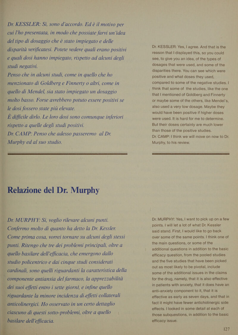 * ‘ . hi i ;- Di sa   Dr. KESSLER: Si, sono d'accordo. Ed è il motivo per cui l’ho presentata, in modo che possiate farvi un'idea del tipo di dosaggio che è stato impiegato e delle disparità verificatesi. Potete vedere quali erano positivi e quali dosi hanno impiegato, rispetto ad alcuni degli studi negativi. Penso che in alcuni studi, come in quello che ho menzionato di Goldberg e Finnerty 0 altri, come in quello di Mendel, sia stato impiegato un dosaggio molto basso. Forse avrebbero potuto essere positivi se le dosi fossero state più elevate. È difficile dirlo. Le loro dosi sono comunque inferiori rispetto a quelle degli studi positivi. Dr CAMP: Penso che adesso passeremo al Dr. Murphy ed al suo studio.   Relazione del Dr. Murphy Dr MURPHY: Si, voglio rilevare alcuni punti. Confermo molto di quanto ha detto la Dr. Kessler. Come prima cosa, vorrei tornare su alcuni degli stessi punti. Ritengo che tre dei problemi priricipali, oltre a quello basilare dell'efficacia, che emergono dallo cardinali, sono quelli riguardanti la caratteristica della componente antiansia del farmaco, la apprezzabilità dei suoi effetti entro i sette giorni, e infine quello anticolinergici. Ho osservato in un certo dettaglio ‘ciascuno di questi sotto-problemi, oltre a quello Dr. KESSLER: Yes, | agree. And that is the reason that | displayed this, so you could see, to give you an idea, of the types of dosages that were used, and some of the disparities there. You can see which were positive and what doses they used, compared to some of the negative studies. | think that some of the studies, like the one that | mentioned of Goldberg and Finnerty or maybe some of the others, like Mendel’s, also used a very low dosage. Maybe they would have been positive if higher doses were used. It is hard for me to determine. But their doses certainly are much lower than those of the positive studies. Dr. CAMP: | think we will move on now to Dr. Murphy, to his review.  Dr. MURPHY: Yes, | want to pick up on a few points. | will let a lot of what Dr. Kessler said stand. First, | would like to go back over some of the same points. | think one of the main questions, or some of the additional questions in addition to the basic efficacy question, from the pooled studies and the five studies that have been picked out as most likely to be pivotal, include some of the additional issues in the claims for the drug, namely, that it is also effective in patients with anxiety, that it does have an anti-anxiety component to it, that it is effective as early as seven days, and that in fact it might have fewer anticholinergic side effects. | looked in some detail at each of those subquestions, in addition to the basic efficacy issue. i