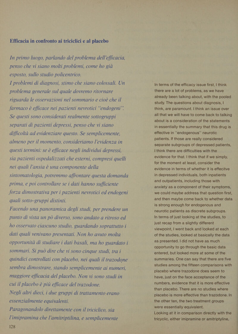 Efficacia in confronto ai triciclici e al placebo In primo luogo, parlando del problema dell'efficacia, penso che vi siano molti problemi, come ho già esposto, sullo studio policentrico. I problemi di diagnosi, stimo che siano colossali. Un problema generale sul quale dovremo ritornare riguarda le osservazioni nel sommario e cioè che il farmaco è efficace nei pazienti nevrotici “endogeni” Se questi sono considerati realmente sottogruppi separati di pazienti depressi, penso che vi siano difficoltà ad evidenziare questo. Se semplicemente, almeno per il momento, consideriamo l'evidenza in questi termini: se è efficace negli individui depressi, sia pazienti ospedalizzati che esterni, compresi quelli nei quali l'ansia è una componente della sintomatologia, potremmo affrontare questa domanda prima, e poi controllare se i dati hanno sufficiente forza dimostrativa per i pazienti nevrotici ed endogeni quali sotto-gruppi distinti. Facendo una panoramica degli studi, per prendere un punto di vista un pò diverso, sono andato a ritroso ed ho osservato ciascuno studio, guardando soprattutto i dati quali venivano presentati. Non ho avuto molta opportunità di studiare i dati basali, ma ho guardato i sommari. Si può dire che vi sono cinque studi, tra i quindici controllati con placebo, nei quali il trazodone sembra dimostrare, stando semplicemente ai numeri, maggiore efficacia del placebo. Non vi sono studi in cui il placebo è più efficace del trazodone. Negli altri dieci, i due gruppi di trattamento erano essenzialmente equivalenti. Paragonandolo direttamente con il triciclico, sia l’imipramina che l’amitriptilina, e semplicemente 128 there are a lot of problems, as we have study. The questions about diagnosis, | think, are paramount. | think an issue over all that we will have to come back to talking about is a consideration of the statements in essentially the summary that this drug is effective in “endogenous” neurotic patients. If those are really considered separate subgroups of depressed patients, | think there are difficulties with the evidence for that. | think that if we simply, for the moment at least, consider the evidence in terms of whether it is effecitve in depressed individuals, both inpatients and outpatients, including those with anxiety as a component of their symptoms, we could maybe address that question first, is strong enough for endogenous and neurotic patients as discrete subgroups. In terms of just looking at the studies, to just recap from a slightly different viewpoint, | went back and looked at each of the studies, looked at basically the data as presented. | did not have as much opportunity to go through the basic data entered, but looked more at some of the summaries. One can say that there are five studies among the fifteen comparisons with placebo where trazodone does seem to have, just on the face acceptance of the numbers, evidence that it is more effective than placebo. There are no studies where placebo is more effective than trazodone. In the other ten, the two treatment groups were essentially equivalent. Looking at it in comparison directly with the tricyclic, either imipramine or amitriptyline, ‘ Pi n RS ae’