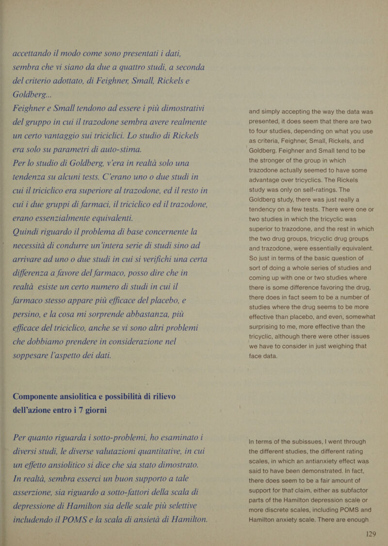 Enid e es op Lutero ee accettando il modo come sono presentati i dati, sembra che vi siano da due a quattro studi, a seconda del criterio adottato, di Feighner, Small, Rickels e Goldberg... Feighner e Small tendono ad essere i piu dimostrativi del gruppo in cui il trazodone sembra avere realmente un certo vantaggio sui triciclici. Lo studio di Rickels era Solo su parametri di auto-stima. Per lo studio di Goldberg, vera in realtà solo una tendenza su alcuni tests. C’erano uno o due studi in cui il triciclico era superiore al trazodone, ed il resto in cui i due gruppi di farmaci, il triciclico ed il trazodone, erano essenzialmente equivalenti. Quindi riguardo il problema di base concernente la necessità di condurre un'intera serie di studi sino ad arrivare ad uno o due studi in cui si verifichi una certa differenza a favore del farmaco, posso dire che in realtà esiste un certo numero di studi in cui il farmaco stesso appare più efficace del placebo, e persino, e la cosa mi sorprende abbastanza, più efficace del triciclico, anche se vi sono altri problemi che dobbiamo prendere in considerazione nel soppesare l’aspetto dei dati. Componente ansiolitica e possibilità di rilievo dell’azione entro i 7 giorni Per quanto riguarda i sotto-problemi, ho esaminato i diversi studi, le diverse valutazioni quantitative, in cui un effetto ansiolitico si dice che sia stato dimostrato. In realtà, sembra esserci un buon supporto a tale asserzione, sia riguardo a sotto-fattori della scala di depressione di Hamilton sia delle scale più selettive includendo il POMS e la scala di ansietà di Hamilton. and simply accepting the way the data was presented, it does seem that there are two to four studies, depending on what you use as criteria, Feighner, Small, Rickels, and Goldberg. Feighner and Small tend to be the stronger of the group in which trazodone actually seemed to have some advantage over tricyclics. The Rickels study was only on self-ratings. The Goldberg study, there was just really a tendency on a few tests. There were one or two studies in which the tricyclic was superior to trazodone, and the rest in which the two drug groups, tricyclic drug groups and trazodone, were essentially equivalent. So just in terms of the basic question of sort of doing a whole series of studies and coming up with one or two studies where there is some difference favoring the drug, there does in fact seem to be a number of studies where the drug seems to be more effective than placebo, and even, somewhat surprising to me, more effective than the tricyclic, although there were other issues we have to consider in just weighing that face data. the different studies, the different rating scales, in which an antianxiety effect was said to have been demonstrated. In fact, there does seem to be a fair amount of support for that claim, either as subfactor parts of the Hamilton depression scale or more discrete scales, including POMS and Hamilton anxiety scale. There are enough