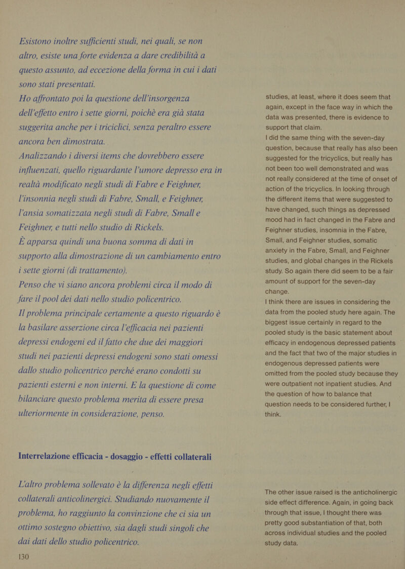 Esistono inoltre sufficienti studi, nei quali, se non altro, esiste una forte evidenza a dare credibilità a questo assunto, ad eccezione della forma in cui i dati sono stati presentati. Ho affrontato poi la questione dell’insorgenza dell effetto entro i sette giorni, poichè era già stata suggerita anche per i triciclici, senza peraltro essere ancora ben dimostrata. | Analizzando i diversi items che dovrebbero essere influenzati, quello riguardante l’umore depresso era in realtà modificato negli studi di Fabre e Feighner, l'insonnia negli studi di Fabre, Small, e Feighner, l'ansia somatizzata negli studi di Fabre, Small e Feighner, e tutti nello studio di Rickels. È apparsa quindi una buona somma di dati in supporto alla dimostrazione di un cambiamento entro i sette giorni (di trattamento). Penso che vi siano ancora problemi circa il modo di fare il pool dei dati nello studio policentrico. Il problema principale certamente a questo riguardo è la basilare asserzione circa l’efficacia nei pazienti depressi endogeni ed il fatto che due dei maggiori studi nei pazienti depressi endogeni sono stati omessi dallo studio policentrico perché erano condotti su pazienti esterni e non interni. E la questione di come bilanciare questo problema merita di essere presa ulteriormente in considerazione, penso. Interrelazione efficacia - dosaggio - effetti collaterali L'altro problema sollevato è la differenza negli effetti collaterali anticolinergici. Studiando nuovamente il problema, ho raggiunto la convinzione che ci sia un ottimo sostegno obiettivo, sia dagli studi singoli che dai dati dello studio policentrico. 130 studies, at least, where it does seem that again, except in the face way in which the data was presented, there is evidence to support that claim. | did the same thing with the seven-day question, because that really has also been suggested for the tricyclics, but really has not been too well demonstrated and was not really considered at the time of onset of action of the tricyclics. In looking through the different items that were suggested to have changed, such things as depressed mood had in fact changed in the Fabre and Feighner studies, insomnia in the Fabre, Small, and Feighner studies, somatic anxiety in the Fabre, Small, and Feighner studies, and global changes in the Rickels study. So again there did seem to be a fair amount of support for the seven-day change. | think there are issues in considering the data from the pooled study here again. The biggest issue certainly in regard to the pooled study is the basic statement about efficacy in endogenous depressed patients ~ and the fact that two of the major studies in endogenous depressed patients were omitted from the pooled study because they were outpatient not inpatient studies. And the question of how to balance that question needs to be considered further, | think. The other issue raised is the anticholinergic side effect difference. Again, in going back through that issue, | thought there was pretty good substantiation of that, both across individual studies and the pooled study data.