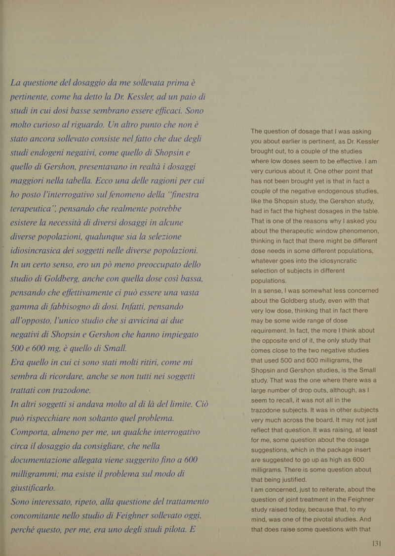 La questione del dosaggio da me sollevata prima è pertinente, come ha detto la Dr. Kessler, ad un paio di | studi in cui dosi basse sembrano essere efficaci. Sono molto curioso al riguardo. Un altro punto che non è stato ancora sollevato consiste nel fatto che due degli ; studi endogeni negativi, come quello di Shopsin e quello di Gershon, presentavano in realtà i dosaggi _ maggiori nella tabella. Ecco una delle ragioni per cui ho posto linterrogativo sul fenomeno della ‘‘finestra terapeutica’? pensando che realmente potrebbe esistere la necessità di diversi dosaggi in alcune | diverse popolazioni, qualunque sia la selezione idiosincrasica dei soggetti nelle diverse popolazioni. In un certo senso, ero un pò meno preoccupato dello studio di Goldberg, anche con quella dose così bassa, pensando che effettivamente ci può essere una vasta gamma di fabbisogno di dosi. Infatti, pensando all'opposto, l’unico studio che si avvicina ai due | negativi di Shopsin e Gershon che hanno impiegato 500 e 600 mg, è quello di Small. Era quello in cui ci sono stati molti ritiri, come mi sembra di ricordare, anche se non tutti nei soggetti trattati con trazodone. In altri soggetti si andava molto al di là del limite. Ciò può rispecchiare non soltanto quel problema. Comporta, almeno per me, un qualche interrogativo circa il dosaggio da consigliare, che nella - documentazione allegata viene suggerito fino a 600 ee LY Py pr milligrammi; ma esiste il problema sul modo di giustificarlo. . Sono interessato, ripeto, alla questione del trattamento concomitante nello studio di Feighner sollevato oggi, | perché questo, per me, era uno degli studi pilota. E The question of dosage that | was asking you about earlier is pertinent, as Dr. Kessler brought out, to a couple of the studies where low doses seem to be effective. | am very curious about it. One other point that has not been brought yet is that in fact a couple of the negative endogenous studies, like the Shopsin study, the Gershon study, had in fact the highest dosages in the table. That is one of the reasons why | asked you about the therapeutic window phenomenon, thinking in fact that there might be different dose needs in some different populations, whatever goes into the idiosyncratic selection of subjects in different populations. In a sense, | was somewhat less concerned about the Goldberg study, even with that very low dose, thinking that in fact there may be some wide range of dose requirement. In fact, the more | think about the opposite end of it, the only study that comes close to the two negative studies that used 500 and 600 milligrams, the Shopsin and Gershon studies, is the Small study. That was the one where there was a large number of drop outs, although, as | seem to recall, it was not all in the trazodone subjects. It was in other subjects very much across the board. It may not just reflect that question. It was raising, at least for me, some question about the dosage suggestions, which in the package insert are suggested to go up as high as 600 milligrams. There is some question about that being justified. | am concerned, just to reiterate, about the question of joint treatment in the Feighner study raised today, because that, to my mind, was one of the pivotal studies. And that does raise some questions with that