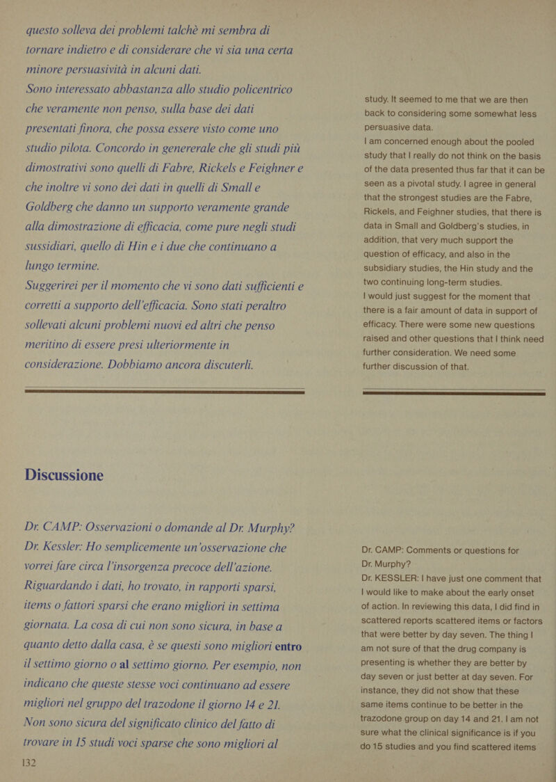 tornare indietro e di considerare che vi sia una certa minore persuasività in alcuni dati. Sono interessato abbastanza allo studio policentrico che veramente non penso, sulla base dei dati presentati finora, che possa essere visto come uno studio pilota. Concordo in genererale che gli studi più dimostrativi sono quelli di Fabre, Rickels e Feighner e che inoltre vi sono dei dati in quelli di Small e Goldberg che danno un supporto veramente grande alla dimostrazione di efficacia, come pure negli studi sussidiari, quello di Hin e i due che continuano a lungo termine. Suggerirei per il momento che vi sono dati sufficienti e corretti a supporto dell'efficacia. Sono stati peraltro sollevati alcuni problemi nuovi ed altri che penso meritino di essere presi ulteriormente in considerazione. Dobbiamo ancora discuterli. Discussione Dr. CAMP: Osservazioni o domande al Dr. Murphy? Dr. Kessler: Ho semplicemente un'osservazione che vorrei fare circa l'insorgenza precoce dell’azione. Riguardando i dati, ho trovato, in rapporti sparsi, items o fattori sparsi che erano migliori in settima giornata. La cosa di cui non sono sicura, in base a quanto detto dalla casa, è se questi sono migliori entro il settimo giorno o al settimo giorno. Per esempio, non indicano che queste stesse voci continuano ad essere migliori nel gruppo del trazodone il giorno 14 e 21. Non sono sicura del significato clinico del fatto di trovare in 15 studi voci sparse che sono migliori al 132 study. It seemed to me that we are then back to considering some somewhat less persuasive data. | am concerned enough about the pooled study that | really do not think on the basis of the data presented thus far that it can be seen as a pivotal study. | agree in general that the strongest studies are the Fabre, Rickels, and Feighner studies, that there is data in Small and Goldberg’s studies, in addition, that very much support the question of efficacy, and also in the subsidiary studies, the Hin study and the two continuing long-term studies. | would just suggest for the moment that there is a fair amount of data in support of efficacy. There were some new questions raised and other questions that | think need further consideration. We need some further discussion of that. Dr. CAMP: Comments or questions for Dr. Murphy? Dr. KESSLER: | have just one comment that | would like to make about the early onset of action. In reviewing this data, | did find in scattered reports scattered items or factors that were better by day seven. The thing | am not sure of that the drug company is presenting is whether they are better by day seven or just better at day seven. For instance, they did not show that these same items continue to be better in the trazodone group on day 14 and 21.1 am not sure what the clinical significance is if you do 15 studies and you find scattered items