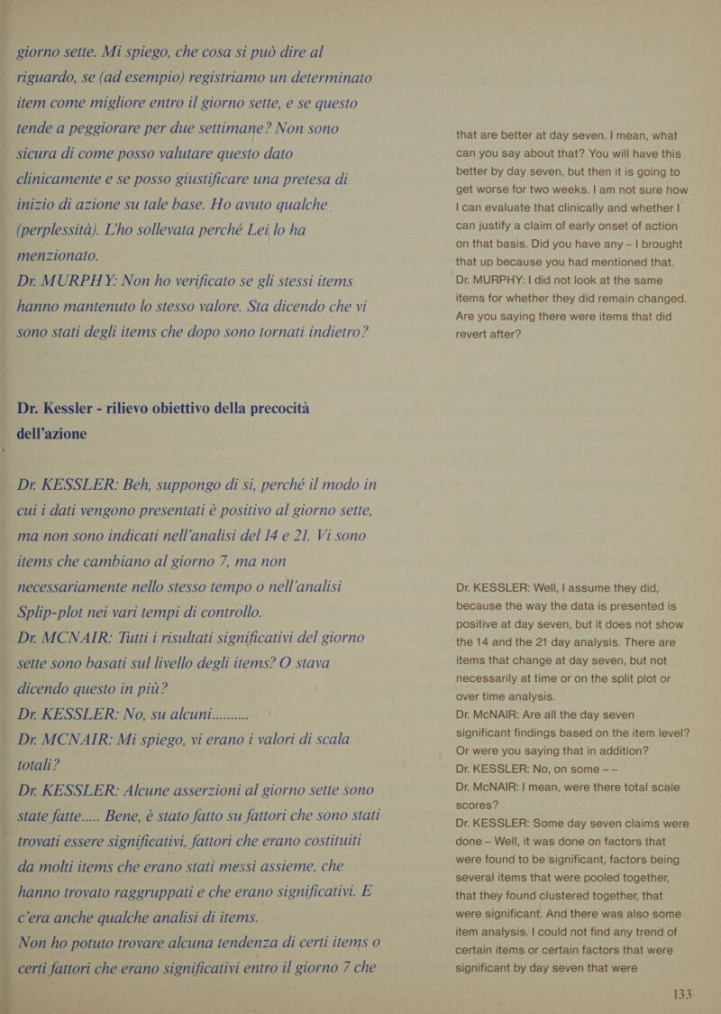 giorno sette. Mi spiego, che cosa si può dire al riguardo, se (ad esempio) registriamo un determinato item come migliore entro il giorno sette, e se questo tende a peggiorare per due settimane? Non sono sicura di come posso valutare questo dato clinicamente e se posso giustificare una pretesa di Inizio di azione su tale base. Ho avuto qualche (perplessità). L'ho sollevata perché Lei lo ha menzionato. Dr. MURPHY: Non ho verificato se gli stessi items hanno mantenuto lo stesso valore. Sta dicendo che vi sono stati degli items che dopo sono tornati indietro? Dr. Kessler - rilievo obiettivo della precocità dell’azione Dr. KESSLER: Beh, suppongo di si, perché il modo in cui i dati vengono presentati è positivo al giorno sette, ma non sono indicati nell'analisi del 14 e 21. Vi sono ‘items che cambiano al giorno 7, ma non necessariamente nello stesso tempo o nell'analisi Splip-plot nei vari tempi di controllo. Dr MCNAIR: Tutti i risultati significativi del giorno sette sono basati sul livello degli items? O stava dicendo questo in più? Dr KESSLER: No, su alcuni.......... Dr MCNAIR: Mi spiego, vi erano i valori di scala totali? Dr KESSLER: Alcune asserzioni al giorno sette sono state fatte..... Bene, è stato fatto su fattori che sono stati trovati essere significativi, fattori che erano costituiti da molti items che erano stati messi assieme, che i hanno trovato raggruppati e che erano significativi. E | cera anche qualche analisi di items. Non ho potuto trovare alcuna tendenza di certi items 0    certi fattori che erano significativi entro il giorno 7 che that are better at day seven. | mean, what can you say about that? You will have this better by day seven, but then it is going to get worse for two weeks. | am not sure how | can evaluate that clinically and whether | can justify a claim of early onset of action on that basis. Did you have any —1! brought that up because you had mentioned that. Dr. MURPHY: | did not look at the same items for whether they did remain changed. Are you saying there were items that did revert after? Dr. KESSLER: Well, | assume they did, because the way the data is presented is positive at day seven, but it does not show the 14 and the 21 day analysis. There are items that change at day seven, but not necessarily at time or on the split plot or over time analysis. Dr. McNAIR: Are all the day seven significant findings based on the item level? Or were you saying that in addition? Dr. KESSLER: No, on some — — Dr. McNAIR: | mean, were there total scale scores? Dr. KESSLER: Some day seven claims were done — Well, it was done on factors that were found to be significant, factors being several items that were pooled together, were significant. And there was also some item analysis. | could not find any trend of certain items or certain factors that were significant by day seven that were