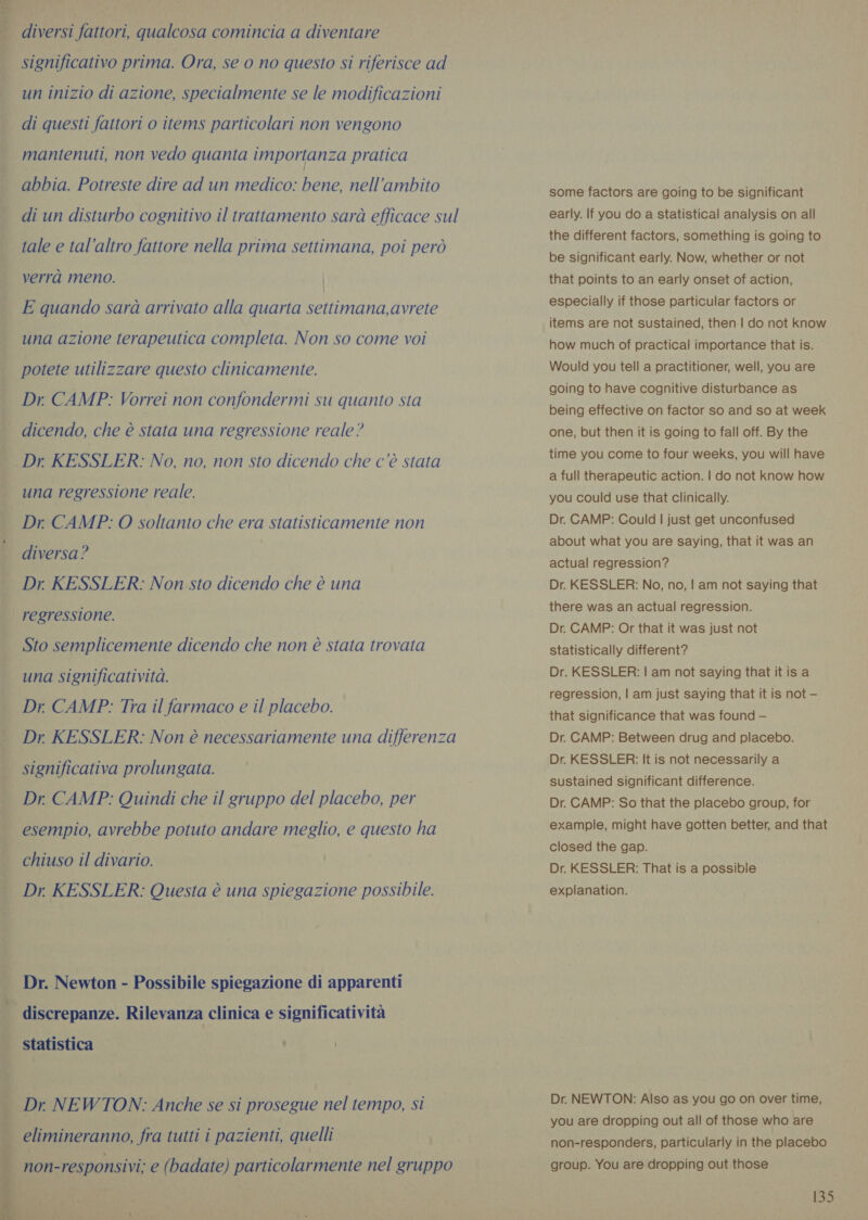 “i 4 diversi fattori, qualcosa comincia a diventare significativo prima. Ora, se 0 no questo si riferisce ad un inizio di azione, specialmente se le modificazioni di questi fattori o items particolari non vengono mantenuti, non vedo quanta importanza pratica abbia. Potreste dire ad un medico: bene, nell’ambito di un disturbo cognitivo il trattamento sarà efficace sul tale e tal’altro fattore nella prima settimana, poi però verrà meno. | E quando sara arrivato alla quarta settimana,avrete una azione terapeutica completa. Non so come voi potete utilizzare questo clinicamente. Dr CAMP: Vorrei non confondermi su quanto sta . dicendo, che è stata una regressione reale? Dr KESSLER: No, no, non sto dicendo che c’è stata una regressione reale. Dr, CAMP: O soltanto che era statisticamente non diversa? Dr KESSLER: Non sto dicendo che è una regressione. Sto semplicemente dicendo che non è stata trovata una significatività. Dr CAMP: Tra il farmaco e il placebo. Dr KESSLER: Non è necessariamente una differenza significativa prolungata. Dr. CAMP: Quindi che il gruppo del placebo, per esempio, avrebbe potuto andare meglio, e questo ha chiuso il divario. ! Dr. KESSLER: Questa é una spiegazione possibile. Dr. Newton - Possibile spiegazione di apparenti discrepanze. Rilevanza clinica e significativita Statistica | i Dr. NEWTON: Anche se si prosegue nel tempo, si ci ada elimineranno, fra tutti i pazienti, quelli $ non-responsivi; e (badate) particolarmente nel gruppo some factors are going to be significant early. If you do a statistical analysis on all the different factors, something is going to be significant early. Now, whether or not that points to an early onset of action, especially if those particular factors or items are not sustained, then | do not know how much of practical importance that is. Would you tell a practitioner, well, you are going to have cognitive disturbance as being effective on factor so and so at week one, but then it is going to fall off. By the time you come to four weeks, you will have a full therapeutic action. | do not know how you could use that clinically. Dr. CAMP: Could | just get unconfused about what you are saying, that it was an actual regression? Dr. KESSLER: No, no, | am not saying that there was an actual regression. Dr. CAMP: Or that it was just not statistically different? Dr. KESSLER: | am not saying that itis a regression, | am just saying that it is not — that significance that was found — Dr. CAMP: Between drug and placebo. Dr. KESSLER: It is not necessarily a sustained significant difference. Dr. CAMP: So that the placebo group, for example, might have gotten better, and that closed the gap. Dr. KESSLER: That is a possibie explanation. Dr. NEWTON: Also as you go on over time, you are dropping out all of those who are non-responders, particularly in the placebo group. You are dropping out those