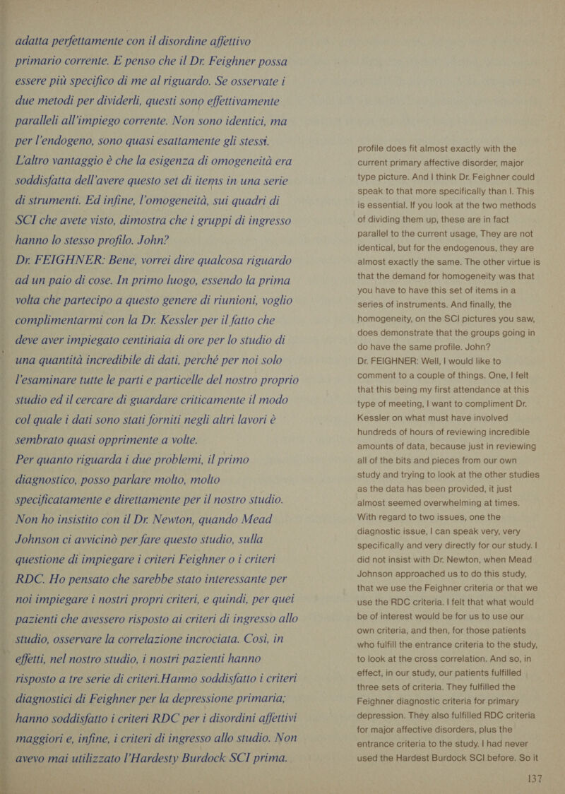    adatta perfettamente con il disordine affettivo primario corrente. E penso che il Dr. Feighner possa essere più specifico di me al riguardo. Se osservate i due metodi per dividerli, questi sono effettivamente paralleli all’impiego corrente. Non sono identici, ma per l’endogeno, sono quasi esattamente gli stessi. L'altro vantaggio è che la esigenza di omogeneità era soddisfatta dell’avere questo set di items in una serie di strumenti. Ed infine, l'omogeneità, sui quadri di SCI che avete visto, dimostra che i gruppi di ingresso hanno lo stesso profilo. John? Dr FEIGHNER: Bene, vorrei dire qualcosa riguardo ad un paio di cose. In primo luogo, essendo la prima volta che partecipo a questo genere di riunioni, voglio complimentarmi con la Dr. Kessler per il fatto che deve aver impiegato centinaia di ore per lo studio di una quantità incredibile di dati, perché per noi solo l’esaminare tutte le parti e particelle del nostro proprio studio ed il cercare di guardare criticamente il modo col quale i dati sono stati forniti negli altri lavori è sembrato quasi opprimente a volte. Per quanto riguarda i due problemi, il primo diagnostico, posso parlare molto, molto specificatamente e direttamente per il nostro studio. Non ho insistito con il Dr Newton, quando Mead Johnson ci avvicinò per fare questo studio, sulla questione di impiegare i criteri Feighner o i criteri RDC. Ho pensato che sarebbe stato interessante per noi impiegare i nostri propri criteri, e quindi, per quei pazienti che avessero risposto ai criteri di ingresso allo studio, osservare la correlazione incrociata. Così, in effetti, nel nostro studio, i nostri pazienti hanno risposto a tre serie di criteri Hanno soddisfatto i criteri diagnostici di Feighner per la depressione primaria; maggiori e, infine, i criteri di ingresso allo studio. Non avevo mai utilizzato l’Hardesty Burdock SCI prima. ite i a are ee profile does fit almost exactly with the current primary affective disorder, major type picture. And | think Dr. Feighner could speak to that more specifically than I. This is essential. If you look at the two methods of dividing them up, these are in fact parallel to the current usage, They are not identical, but for the endogenous, they are almost exactly the same. The other virtue is that the demand for homogeneity was that you have to have this set of items ina series of instruments. And finally, the homogeneity, on the SCI pictures you saw, does demonstrate that the groups going in do have the same profile. John? Dr. FEIGHNER: Well, | would like to comment to a couple of things. One, | felt that this being my first attendance at this type of meeting, | want to compliment Dr. Kessler on what must have involved hundreds of hours of reviewing incredible amounts of data, because just in reviewing all of the bits and pieces from our own study and trying to look at the other studies as the data has been provided, it just almost seemed overwhelming at times. With regard to two issues, one the diagnostic issue, | can speak very, very specifically and very directly for our study. | did not insist with Dr. Newton, when Mead Johnson approached us to do this study, that we use the Feighner criteria or that we use the RDC criteria. | felt that what would be of interest would be for us to use our own criteria, and then, for those patients who fulfill the entrance criteria to the study, to look at the cross correlation. And so, in effect, in our study, our patients fulfilled three sets of criteria. They fulfilled the Feighner diagnostic criteria for primary depression. They also fulfilled RDC criteria for major affective disorders, plus the entrance criteria to the study. | had never used the Hardest Burdock SCI before. So it