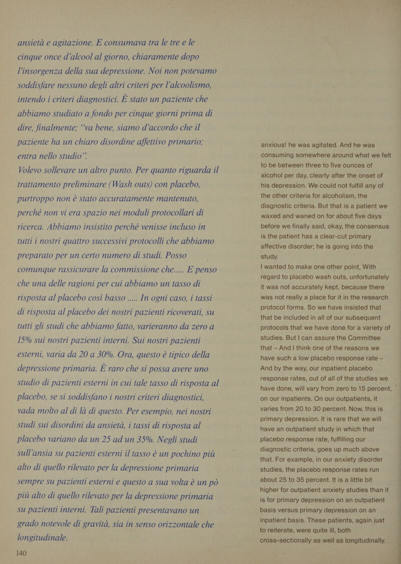 ansietà e agitazione. E consumava tra le tre e le cinque once d'alcool al giorno, chiaramente dopo l'insorgenza della sua depressione. Noi non potevamo soddisfare nessuno degli altri criteri per l’alcoolismo, intendo i criteri diagnostici. È stato un paziente che abbiamo studiato a fondo per cinque giorni prima di dire, finalmente; “va bene, siamo d'accordo che il paziente ha un chiaro disordine affettivo primario; entra nello studio” Volevo sollevare un altro punto. Per quanto riguarda il trattamento preliminare (Wash outs) con placebo, purtroppo non è stato accuratamente mantenuto, perché non vi era spazio nei moduli protocollari di ricerca. Abbiamo insistito perché venisse incluso in tutti i nostri quattro successivi protocolli che abbiamo preparato per un certo numero di studi. Posso comunque rassicurare la commissione che..... E penso che una delle ragioni per cui abbiamo un tasso di risposta al placebo così basso ..... In ogni caso, i tassi di risposta al placebo dei nostri pazienti ricoverati, su tutti gli studi che abbiamo fatto, varieranno da zero a 15% sui nostri pazienti interni. Sui nostri pazienti esterni, varia da 20 a 30%. Ora, questo è tipico della depressione primaria. È raro che si possa avere uno studio di pazienti esterni in cui tale tasso di risposta al placebo, se si soddisfano i nostri criteri diagnostici, vada molto al di là di questo. Per esempio, nei nostri studi sui disordini da ansietà, i tassi di risposta al placebo variano da un 25 ad un 35%. Negli studi sull’ansia su pazienti esterni il tasso è un pochino più alto di quello rilevato per la depressione primaria sempre su pazienti esterni e questo a sua volta è un pò più alto di quello rilevato per la depressione primaria su pazienti interni. Tali pazienti presentavano un grado notevole di gravità, sia in senso orizzontale che longitudinale. 140 anxious! he was agitated. And he was consuming somewhere around what we felt to be between three to five ounces of alcohol per day, clearly after the onset of his depression. We could not fulfill any of the other criteria for alcoholism, the diagnostic criteria. But that is a patient we waxed and waned on for about five days before we finally said, okay, the consensus is the patient has a clear-cut primary affective disorder; he is going into the study. | wanted to make one other point, With regard to placebo wash outs, unfortunately it was not accurately kept, because there was not really a place for it in the research protocol forms. So we have insisted that that be included in all of our subsequent protocols that we have done for a variety of studies. But | can assure the Committee that - And | think one of the reasons we have such a low placebo response rate — And by the way, our inpatient placebo response rates, out of all of the studies we have done, will vary from zero to 15 percent, | on our inpatients. On our outpatients, it | varies from 20 to 30 percent. Now, this is have an outpatient study in which that placebo response rate, fulfilling our diagnostic criteria, goes up much above that. For example, in our anxiety disorder studies, the placebo response rates run about 25 to 35 percent. It is a little bit higher for outpatient anxiety studies than it is for primary depression on an outpatient basis versus primary depression on an inpatient basis. These patients, again just to reiterate, were quite ill, both cross-sectionally as well as longitudinally. - 