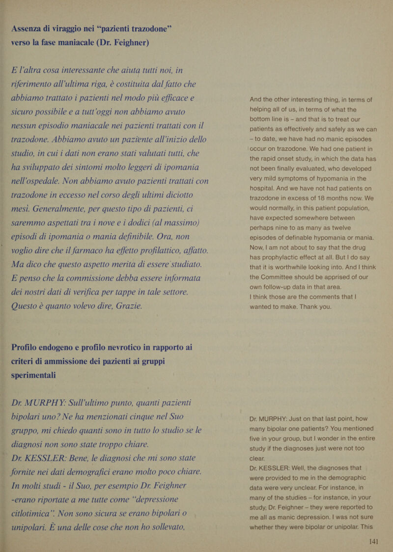  Assenza di viraggio nei “pazienti trazodone” verso la fase maniacale (Dr. Feighner) E l'altra cosa interessante che aiuta tutti noi, in riferimento all'ultima riga, è costituita dal fatto che abbiamo trattato i pazienti nel modo più efficace e | sicuro possibile e a tutt'oggi non abbiamo avuto | nessun episodio maniacale nei pazienti trattati con il trazodone. Abbiamo avuto un paziente all’inizio dello studio, in cui i dati non erano stati valutati tutti, che ha sviluppato dei sintomi molto leggeri di ipomania | nell'ospedale. Non abbiamo avuto pazienti trattati con | trazodone in eccesso nel corso degli ultimi diciotto mesi. Generalmente, per questo tipo di pazienti, ci saremmo aspettati tra i nove e i dodici (al massimo) episodi di ipomania o mania definibile. Ora, non voglio dire che il farmaco ha effetto profilattico, affatto. gta TÉ I Ma dico che questo aspetto merita di essere studiato. E penso che la commissione debba essere informata dei nostri dati di verifica per tappe in tale settore. Questo è quanto volevo dire, Grazie. Profilo endogeno e profilo nevrotico in rapporto ai criteri di ammissione dei pazienti ai gruppi sperimentali adattati ot Dr MURPHY: Sull’ultimo punto, quanti pazienti RA Sat bipolari uno? Ne ha menzionati cinque nel Suo irta: gruppo, mi chiedo quanti sono in tutto lo studio se le diagnosi non sono state troppo chiare. Dr. KESSLER: Bene, le diagnosi che mi sono state fornite nei dati demografici erano molto poco chiare. e sca    In molti studi - il Suo, per esempio Dr. Feighner -erano riportate a me tutte come “‘depressione | citlotimica”. Non sono sicura se erano bipolari 0 | unipolari. È una delle cose che non ho sollevato, And the other interesting thing, in terms of helping all of us, in terms of what the bottom line is — and that is to treat our patients as effectively and safely as we can — to date, we have had no manic episodes occur on trazodone. We had one patient in the rapid onset study, in which the data has not been finally evaluated, who developed very mild symptoms of hypomania in the hospital. And we have not had patients on trazodone in excess of 18 months now. We would normally, in this patient population, have expected somewhere between perhaps nine to as many as twelve episodes of definable hypomania or mania. Now, | am not about to say that the drug has prophylactic effect at all. But | do say that it is worthwhile looking into. And | think the Committee should be apprised of our own follow-up data in that area. | think those are the comments that | wanted to make. Thank you. Dr. MURPHY: Just on that last point, how many bipolar one patients? You mentioned five in your group, but | wonder in the entire study if the diagnoses just were not too clear. Dr. KESSLER: Well, the diagnoses that were provided to me in the demographic data were very unclear. For instance, in many of the studies — for instance, in your study; Dr. Feighner - they were reported to me all as manic depression. | was not sure whether they were bipolar or unipolar. This
