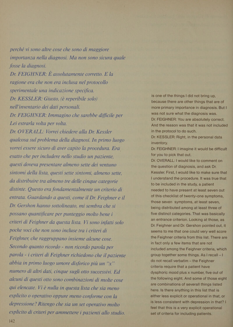 perché vi sono altre cose che sono di maggiore importanza nella diagnosi. Ma non sono sicura quale fosse la diagnosi. Dr. FEIGHNER: È assolutamente corretto. E la ragione era che non era inclusa nel protocollo sperimentale una indicazione specifica. Dr KESSLER: Giusto, (è reperibile solo) nell’inventario dei dati personali. Dr. FEIGHNER: Immagino che sarebbe difficile per Lei estrarla volta per volta. Dr OVERALL: Vorrei chiedere alla Dr. Kessler qualcosa sul problema della diagnosi. In primo luogo vorrei essere sicuro di aver capito la procedura. Era esatto che per includere nello studio un paziente, questi doveva presentare almeno sette dei ventuno sintomi della lista, questi sette sintomi, almeno sette, da distribuire tra almeno tre delle cinque categorie distinte. Questo era fondamentalmente un criterio di entrata. Guardando a questi, come il Dr. Feighner e il Dr. Gershon hanno sottolineato, mi sembra che si possano quantificare per punteggio molto bene i criteri di Feighner da questa lista. Vi sono infatti solo poche voci che non sono incluse tra i criteri di Feighner, che raggruppano insieme alcune cose. Secondo quanto ricordo - non ricordo parola per parola - i criteri di Feighner richiedono che il paziente abbia in primo luogo umore disforico più un “x” numero di altri dati, cinque sugli otto successivi. Ed alcuni di questi otto sono combinazioni di molte cose qui elencate. Vi è nulla in questa lista che sia meno esplicito 0 operativo oppure meno conforme con la depressione? Ritengo che sia un set operativo molto esplicito di criteri per ammettere i pazienti allo studio. 142 is one of the things | did not bring up, because there are other things that are of more primary importance in diagnosis. But | was not sure what the diagnosis was. Dr. FEIGHNER: You are absolutely correct. And the reason was that it was not included in the protocol to do such. Dr. KESSLER: Right, in the personal data inventory. Dr. FEIGHNER: | imagine it would be difficult for you to pick that out. Dr. OVERALL: | would like to comment on the question of diagnosis, and ask Dr. Kessler. First, | would like to make sure that | understand the procedure. It was true that to be included in the study, a patient needed to have present at least seven out of this checklist of twenty-one symptoms, those seven symptoms, at least seven, being distributed among at least three of five distinct categories. That was basically an entrance criterion. Looking at those, as Dr. Feighner and Dr. Gershon pointed out, it the Feighner criteria from this list. There are in fact only a few items that are not included among the Feighner criteria, which group together some things. As | recall —| do not recall verbatim — the Feighner criteria require that a patient have dysphoric mood plus x number, five out of the following eight. And some of those eight are combinations of severall things listed here. Is there anything in this list that is either less explicit or operational in that, or is less consistent with depression in that? | feel that this is a very explicit operational set of criteria for including patients. pre ee