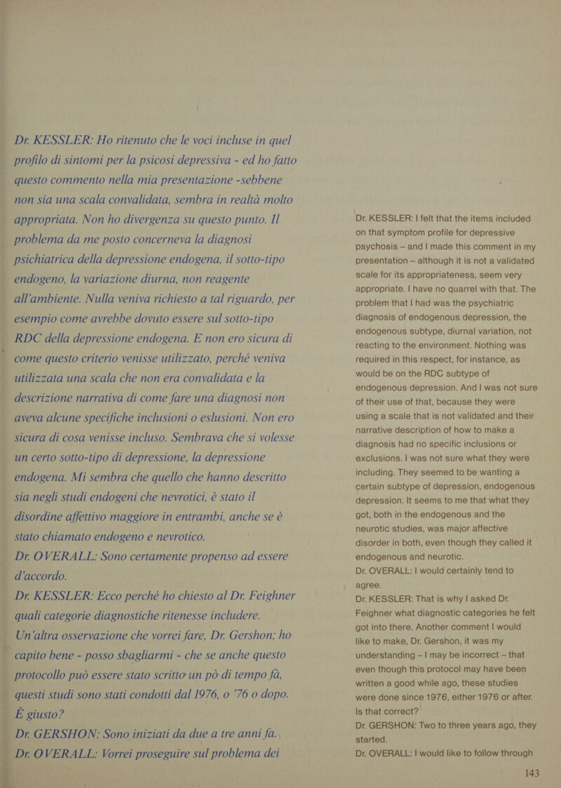 Dr KESSLER: Ho ritenuto che le voci incluse in quel profilo di sintomi per la psicosi depressiva - ed ho fatto questo commento nella mia presentazione -sebbene non sia una scala convalidata, sembra in realtà molto appropriata. Non ho divergenza su questo punto. Il psichiatrica della depressione endogena, il sotto-tipo endogeno, la variazione diurna, non reagente all'ambiente. Nulla veniva richiesto a tal riguardo, per esempio come avrebbe dovuto essere sul sotto-tipo RDC della depressione endogena. E non ero sicura di come questo criterio venisse utilizzato, perché veniva utilizzata una scala che non era convalidata e la aveva alcune specifiche inclusioni o eslusioni. Non ero sicura di cosa venisse incluso. Sembrava che si volesse un certo sotto-tipo di depressione, la depressione endogena. Mi sembra che quello che hanno descritto sia negli studi endogeni che nevrotici, è stato il disordine affettivo maggiore in entrambi, anche se è stato chiamato endogeno e nevrotico. Dr OVERALL: Sono certamente propenso ad essere d'accordo.    Un'altra osservazione che vorrei fare, Dr. Gershon; ho capito bene - posso sbagliarmi - che se anche questo protocollo può essere stato scritto un pò di tempo fà, Dr. KESSLER: | felt that the items included on that symptom profile for depressive psychosis — and | made this comment in my presentation — although it is not a validated scale for its appropriateness, seem very appropriate. | have no quarrel with that. The problem that | had was the psychiatric diagnosis of endogenous depression, the endogenous subtype, diurnal variation, not reacting to the environment. Nothing was required in this respect, for instance, as would be on the RDC subtype of endogenous depression. And | was not sure of their use of that, because they were using a scale that is not validated and their narrative description of how to make a diagnosis had no specific inclusions or exclusions. | was not sure what they were including. They seemed to be wanting a certain subtype of depression, endogenous depression. lt seems to me that what they got, both in the endogenous and the neurotic studies, was major affective disorder in both, even though they called it endogenous and neurotic. Dr. OVERALL: | would certainly tend to agree. Dr. KESSLER: That is why | asked Dr. Feighner what diagnostic categories he felt got into there. Another comment | would like to make, Dr. Gershon, it was my understanding — | may be incorrect — that written a good while ago, these studies were done since 1976, either 1976 or after. Is that correct? Dr. GERSHON: Two to three years ago, they started. Dr. OVERALL: | would like to follow through