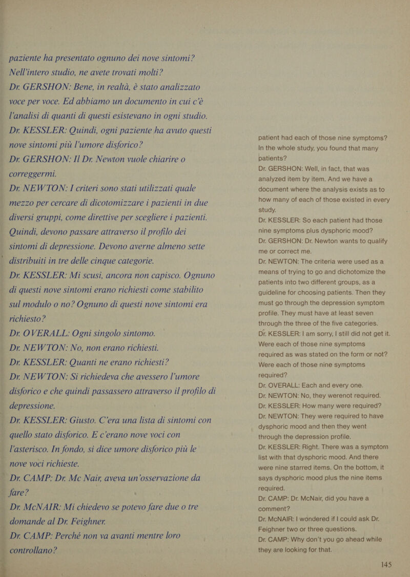i its     paziente ha presentato ognuno dei nove sintomi? Nell’intero studio, ne avete trovati molti? Dr GERSHON: Bene, in realtà, è stato analizzato voce per voce. Ed abbiamo un documento in cui c'è l’analisi di quanti di questi esistevano in ogni studio. Dr KESSLER: Quindi, ogni paziente ha avuto questi nove sintomi più l'umore disforico ? Dr GERSHON: Il Dr. Newton vuole chiarire 0 correggermi. Dr NEWTON: I criteri sono stati utilizzati quale mezzo per cercare di dicotomizzare i pazienti in due diversi gruppi, come direttive per scegliere i pazienti. Quindi, devono passare attraverso il profilo dei sintomi di depressione. Devono averne almeno sette distribuiti in tre delle cinque categorie. Dr. KESSLER: Mi scusi, ancora non capisco. Ognuno di questi nove sintomi erano richiesti come stabilito sul modulo o no? Ognuno di questi nove sintomi era richiesto ? Dr OVERALL: Ogni singolo sintomo. Dr NEWTON: No, non erano richiesti. Dr. KESSLER: Quanti ne erano richiesti? Dr NEWTON: Si richiedeva che avessero l'umore disforico e che quindi passassero attraverso il profilo di depressione. Dr KESSLER: Giusto. C'era una lista di sintomi con quello stato disforico. E c'erano nove voci con l'asterisco. In fondo, si dice umore disforico più le nove voci richieste. fare? Dr CAMP: Perché non va avanti mentre loro patient had each of those nine symptoms? In the whole study, you found that many patients? Dr. GERSHON: Well, in fact, that was analyzed item by item. And we have a document where the analysis exists as to how many of each of those existed in every study. Dr. KESSLER: So each patient had those nine symptoms plus dysphoric mood? Dr. GERSHON: Dr. Newton wants to qualify me or correct me. Dr. NEWTON: The criteria were used as a means of trying to go and dichotomize the patients into two different groups, as a guideline for choosing patients. Then they must go through the depression symptom profile. They must have at least seven through the three of the five categories. Dr. KESSLER: | am sorry, | still did not get it. Were each of those nine symptoms required as was stated on the form or not? Were each of those nine symptoms required? Dr. OVERALL: Each and every one. Dr. NEWTON: No, they werenot required. Dr. KESSLER: How many were required? Dr. NEWTON: They were required to have dysphoric mood and then they went through the depression profile. Dr. KESSLER: Right. There was a symptom list with that dysphoric mood. And there were nine starred items. On the bottom, it says dysphoric mood plus the nine items required. Dr. CAMP: Dr. McNair, did you have a comment? Dr. McNAIR: | wondered if | could ask Dr. Feighner two or three questions. Dr. CAMP: Why don’t you go ahead while they are looking for that.