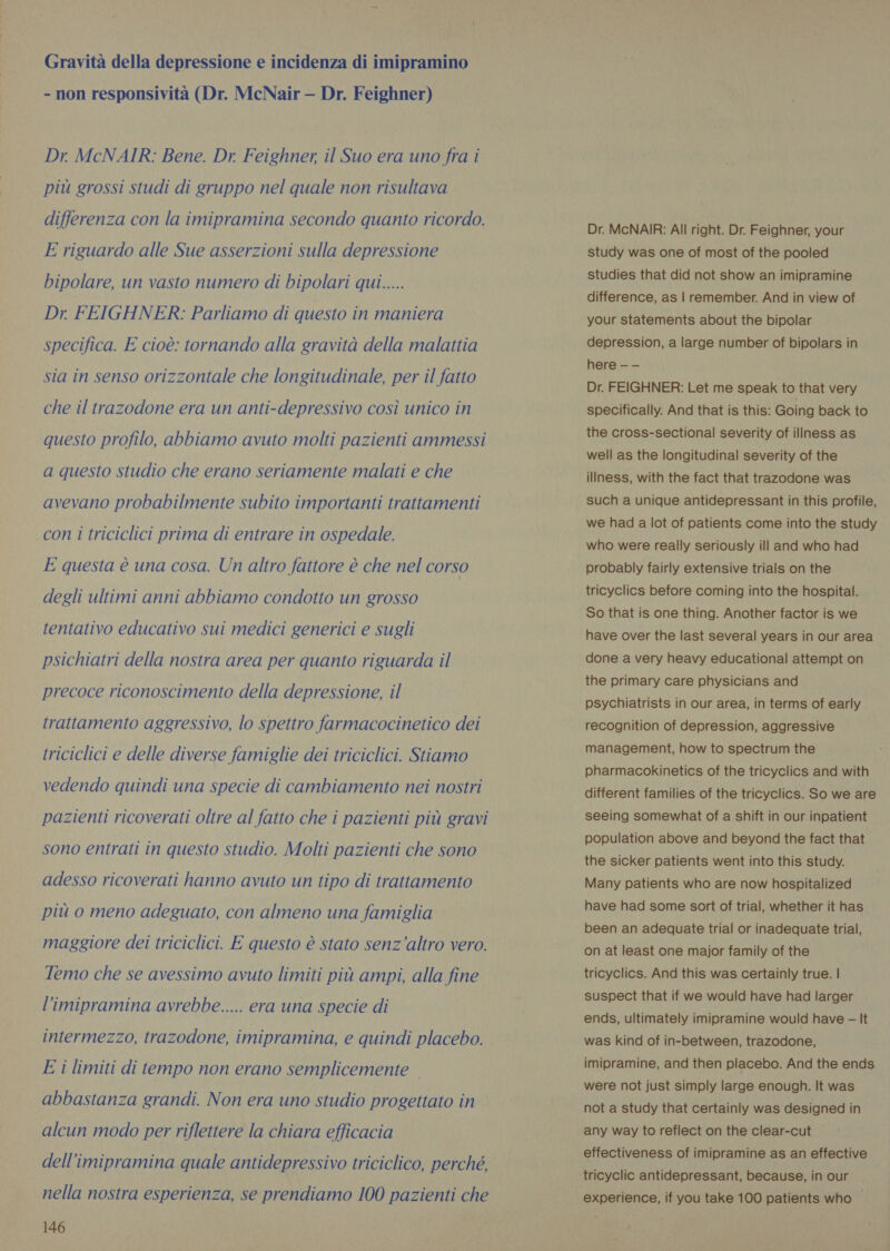 Gravità della depressione e incidenza di imipramino - non responsivita (Dr. McNair — Dr. Feighner) Dr. McNAIR: Bene. Dr. Feighner, il Suo era uno fra i piu grossi studi di gruppo nel quale non risultava differenza con la imipramina secondo quanto ricordo. E riguardo alle Sue asserzioni sulla depressione bipolare, un vasto numero di bipolari qui..... Dr. FEIGHNER: Parliamo di questo in maniera specifica. E cioè: tornando alla gravità della malattia sia in senso orizzontale che longitudinale, per il fatto che il trazodone era un anti-depressivo così unico in questo profilo, abbiamo avuto molti pazienti ammessi a questo studio che erano seriamente malati e che avevano probabilmente subito importanti trattamenti con 1 triciclici prima di entrare in ospedale. E questa è una cosa. Un altro fattore è che nel corso degli ultimi anni abbiamo condotto un grosso tentativo educativo sui medici generici e sugli psichiatri della nostra area per quanto riguarda il precoce riconoscimento della depressione, il trattamento aggressivo, lo spettro farmacocinetico dei triciclici e delle diverse famiglie dei triciclici. Stiamo vedendo quindi una specie di cambiamento nei nostri pazienti ricoverati oltre al fatto che i pazienti più gravi sono entrati in questo studio. Molti pazienti che sono adesso ricoverati hanno avuto un tipo di trattamento più o meno adeguato, con almeno una famiglia maggiore dei triciclici. E questo è stato senz'altro vero. Temo che se avessimo avuto limiti più ampi, alla fine l’imipramina avrebbe..... era una specie di intermezzo, trazodone, imipramina, e quindi placebo. E i limiti di tempo non erano semplicemente abbastanza grandi. Non era uno studio progettato in alcun modo per riflettere la chiara efficacia dell’imipramina quale antidepressivo triciclico, perché, nella nostra esperienza, se prendiamo 100 pazienti che 146 Dr. McNAIR: All right. Dr. Feighner, your study was one of most of the pooled studies that did not show an imipramine difference, as | remember. And in view of your statements about the bipolar depression, a large number of bipolars in here - — Dr. FEIGHNER: Let me speak to that very specifically. And that is this: Going back to the cross-sectional severity of illness as well as the longitudinal severity of the illness, with the fact that trazodone was such a unique antidepressant in this profile, we had a lot of patients come into the study who were really seriously ill and who had probably fairly extensive trials on the tricyclics before coming into the hospital. So that is one thing. Another factor is we have over the last several years in our area done a very heavy educational attempt on the primary care physicians and psychiatrists in our area, in terms of early recognition of depression, aggressive management, how to spectrum the pharmacokinetics of the tricyclics and with different families of the tricyclics. So we are seeing somewhat of a shift in our inpatient population above and beyond the fact that the sicker patients went into this study. Many patients who are now hospitalized have had some sort of trial, whether it has been an adequate trial or inadequate trial, on at least one major family of the tricyclics. And this was certainly true. | suspect that if we would have had larger ends, ultimately imipramine would have - It was kind of in-between, trazodone, imipramine, and then placebo. And the ends were not just simply large enough. It was not a study that certainly was designed in any way to reflect on the clear-cut effectiveness of imipramine as an effective tricyclic antidepressant, because, in our experience, if you take 100 patients who —