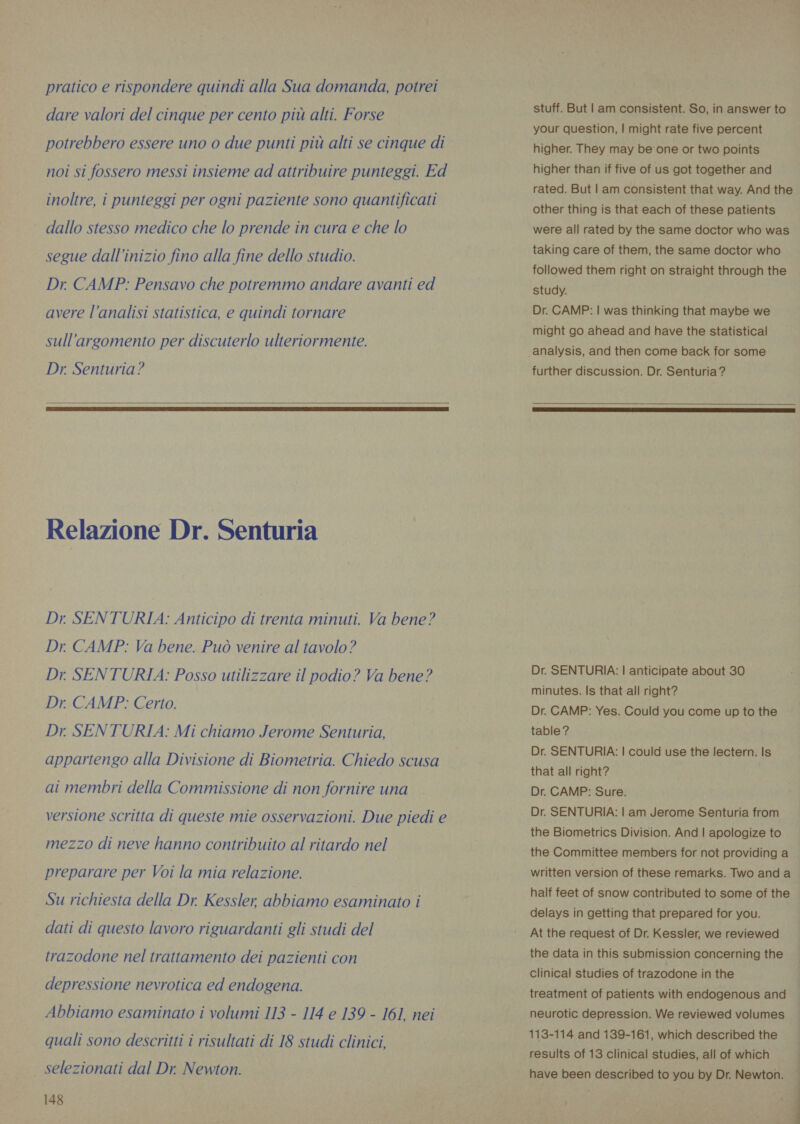 pratico e rispondere quindi alla Sua domanda, potrei dare valori del cinque per cento più alti. Forse potrebbero essere uno o due punti più alti se cinque di noi si fossero messi insieme ad attribuire punteggi. Ed inoltre, i punteggi per ogni paziente sono quantificati dallo stesso medico che lo prende in cura e che lo segue dall'inizio fino alla fine dello studio. Dr. CAMP: Pensavo che potremmo andare avanti ed avere l’analisi statistica, e quindi tornare sull'argomento per discuterlo ulteriormente. Dr. Senturia?   Relazione Dr. Senturia Dr SENTURIA: Anticipo di trenta minuti. Va bene? Dr. CAMP: Va bene. Può venire al tavolo? Dr. SENTURIA: Posso utilizzare il podio? Va bene? Dr. CAMP: Certo. Dr SENTURIA: Mi chiamo Jerome Senturia, appartengo alla Divisione di Biometria. Chiedo scusa ai membri della Commissione di non fornire una versione scritta di queste mie osservazioni. Due piedi e mezzo di neve hanno contribuito al ritardo nel preparare per Voi la mia relazione. Su richiesta della Dr. Kessler, abbiamo esaminato i dati di questo lavoro riguardanti gli studi del trazodone nel trattamento dei pazienti con depressione nevrotica ed endogena. Abbiamo esaminato i volumi 113 - 114 e 139 - 161, nei quali sono descritti i risultati di 18 studi clinici, selezionati dal Dr. Newton. 148 stuff. But | am consistent. So, in answer to your question, | might rate five percent higher. They may be'one or two points higher than if five of us got together and rated. But | am consistent that way. And the other thing is that each of these patients were all rated by the same doctor who was taking care of them, the same doctor who followed them right on straight through the study. Dr. CAMP: | was thinking that maybe we might go ahead and have the statistical analysis, and then come back for some further discussion. Dr. Senturia ?  Dr. SENTURIA: | anticipate about 30 minutes. Is that all right? Dr. CAMP: Yes. Could you come up to the table? Dr. SENTURIA: | could use the lectern. Is that all right? Dr. CAMP: Sure. Dr. SENTURIA: | am Jerome Senturia from the Biometrics Division. And | apologize to the Committee members for not providing a written version of these remarks. Two and a half feet of snow contributed to some of the delays in getting that prepared for you. At the request of Dr. Kessler, we reviewed the data in this submission concerning the Clinical studies of trazodone in the treatment of patients with endogenous and neurotic depression. We reviewed volumes 113-114 and 139-161, which described the results of 13 clinical studies, all of which | have been described to you by Dr. Newton. d