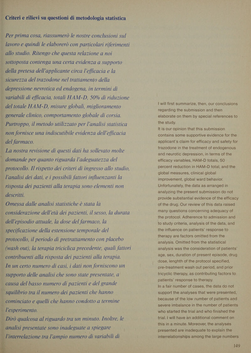  | Criteri e rilievi su questioni di metodologia statistica _ Per prima cosa, riassumerò le nostre conclusioni sul lavoro e quindi le elaborerò con particolari riferimenti allo studio. Ritengo che questa relazione a noi | sottoposta contenga una certa evidenza a supporto . della pretesa dell’applicante circa l'efficacia e la ; sicurezza del trazodone nel trattamento della depressione nevrotica ed endogena, in termini di variabili di efficacia, totali HAM-D, 50% di riduzione $ del totale HAM-D, misure globali, miglioramento semi dipen i generale clinico, comportamento globale di corsia. ; Purtroppo, il metodo utilizzato per l’analisi statistica } non fornisce una indiscutibile evidenza dell'efficacia i del farmaco. i La nostra revisione di questi dati ha sollevato molte | domande per quanto riguarda l’adeguatezza del : protocollo. Il rispetto dei criteri di ingresso allo studio, — l’analisi dei dati, e i possibili fattori influenzanti la | risposta dei pazienti alla terapia sono elementi non descritti. — Omessa dalle analisi statistiche è stata la . considerazione dell’eta dei pazienti, il sesso, la durata dell'episodio attuale, la dose del farmaco, la p specificazione della estensione temporale del È protocollo, il periodo di pretrattamento con placebo . (wash out), la terapia triciclica precedente, quali fattori ti, \ | contribuenti alla risposta dei pazienti alla terapia. i In un certo numero di casi, i dati non forniscono un | supporto delle analisi che sono state presentate, a | causa del basso numero di pazienti e del grande | squilibrio tra il numero dei pazienti che hanno 4 cominciato e quelli che hanno condotto a termine | l'esperimento. _ Diro qualcosa al riguardo tra un minuto. Inoltre, le     analisi presentate sono inadeguate a spiegare Vinterrelazione tra l'ampio numero di variabili di | will first summarize, then, our conclusions regarding the submission and then elaborate on them by special references to the study. It is our opinion that this submission contains some supportive evidence for the applicant’s claim for efficacy and safety for trazodone in the treatment of endogenous and neurotic depression, in terms of the efficacy variables, HAM-D totals, 50 percent reduction in HAM-D total, and the global measures, clinical global improvement, global ward behavior. Unfortunately, the data as arranged in analyzing the present submission do not provide substantial evidence of the efficacy of the drug. Our review of this data raised many questions concerning adequacy of the protocol. Adherence to admission and . to study criteria, analysis of the data, and the influence on patients’ response to therapy are factors omitted from the analysis. Omitted from the statistical analysis was the consideration of patients’ age, sex, duration of present episode, drug dose, lenghth of the protocol specified, pre-treatment wash out period, and prior tricyclic therapy, as contributing factors to patients’ response to therapy. In a fair number of cases, the data do not support the analyses that were presented, because of the low number of patients and severe imbalance in the number of patients who started the trial and who finished the trial. | will have an additional comment on this in a minute. Moreover, the analyses interrelationships among the large numbers